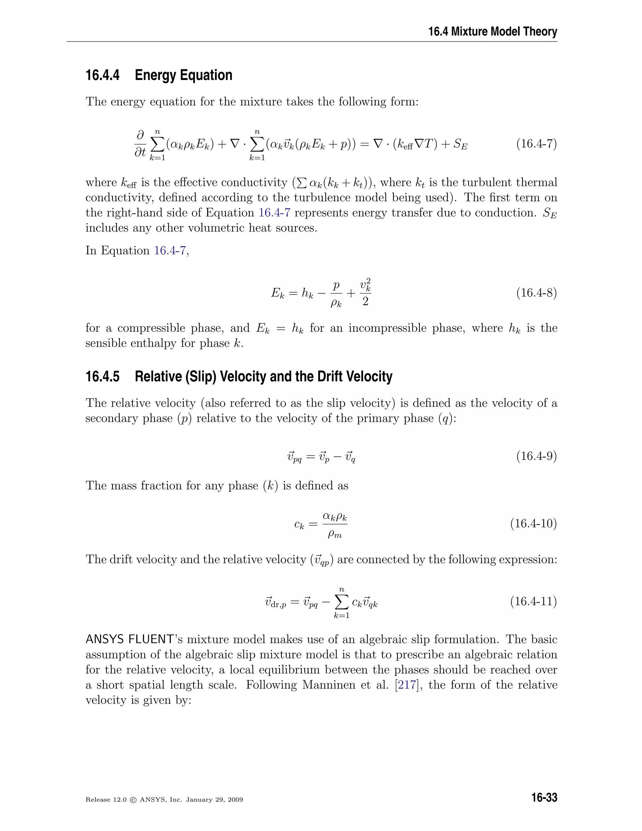 16.4 Mixture Model Theory
16.4.4 Energy Equation
The energy equation for the mixture takes the following form:
∂
∂t
n
k=1
(αkρkEk) + ·
n
k=1
(αkvk(ρkEk + p)) = · (keﬀ T) + SE (16.4-7)
where keﬀ is the eﬀective conductivity ( αk(kk + kt)), where kt is the turbulent thermal
conductivity, deﬁned according to the turbulence model being used). The ﬁrst term on
the right-hand side of Equation 16.4-7 represents energy transfer due to conduction. SE
includes any other volumetric heat sources.
In Equation 16.4-7,
Ek = hk −
p
ρk
+
v2
k
2
(16.4-8)
for a compressible phase, and Ek = hk for an incompressible phase, where hk is the
sensible enthalpy for phase k.
16.4.5 Relative (Slip) Velocity and the Drift Velocity
The relative velocity (also referred to as the slip velocity) is deﬁned as the velocity of a
secondary phase (p) relative to the velocity of the primary phase (q):
vpq = vp − vq (16.4-9)
The mass fraction for any phase (k) is deﬁned as
ck =
αkρk
ρm
(16.4-10)
The drift velocity and the relative velocity (vqp) are connected by the following expression:
vdr,p = vpq −
n
k=1
ckvqk (16.4-11)
ANSYS FLUENT’s mixture model makes use of an algebraic slip formulation. The basic
assumption of the algebraic slip mixture model is that to prescribe an algebraic relation
for the relative velocity, a local equilibrium between the phases should be reached over
a short spatial length scale. Following Manninen et al. [217], the form of the relative
velocity is given by:
Release 12.0 c ANSYS, Inc. January 29, 2009 16-33
 