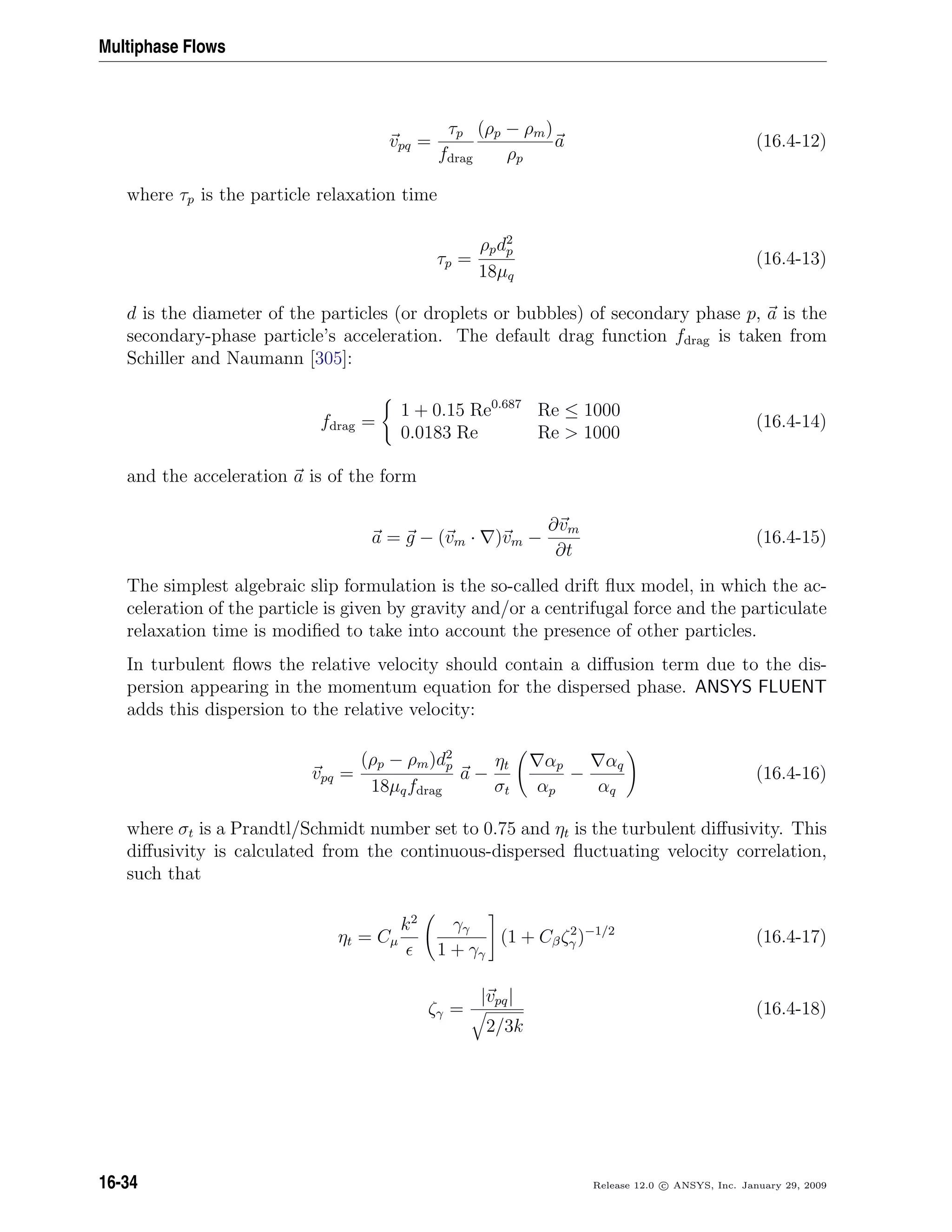Multiphase Flows
vpq =
τp
fdrag
(ρp − ρm)
ρp
a (16.4-12)
where τp is the particle relaxation time
τp =
ρpd2
p
18µq
(16.4-13)
d is the diameter of the particles (or droplets or bubbles) of secondary phase p, a is the
secondary-phase particle’s acceleration. The default drag function fdrag is taken from
Schiller and Naumann [305]:
fdrag =
1 + 0.15 Re0.687
Re ≤ 1000
0.0183 Re Re  1000
(16.4-14)
and the acceleration a is of the form
a = g − (vm · )vm −
∂vm
∂t
(16.4-15)
The simplest algebraic slip formulation is the so-called drift ﬂux model, in which the ac-
celeration of the particle is given by gravity and/or a centrifugal force and the particulate
relaxation time is modiﬁed to take into account the presence of other particles.
In turbulent ﬂows the relative velocity should contain a diﬀusion term due to the dis-
persion appearing in the momentum equation for the dispersed phase. ANSYS FLUENT
adds this dispersion to the relative velocity:
vpq =
(ρp − ρm)d2
p
18µqfdrag
a −
ηt
σt
αp
αp
−
αq
αq
(16.4-16)
where σt is a Prandtl/Schmidt number set to 0.75 and ηt is the turbulent diﬀusivity. This
diﬀusivity is calculated from the continuous-dispersed ﬂuctuating velocity correlation,
such that
ηt = Cµ
k2
γγ
1 + γγ
(1 + Cβζ2
γ )−1/2
(16.4-17)
ζγ =
|vpq|
2/3k
(16.4-18)
16-34 Release 12.0 c ANSYS, Inc. January 29, 2009
 