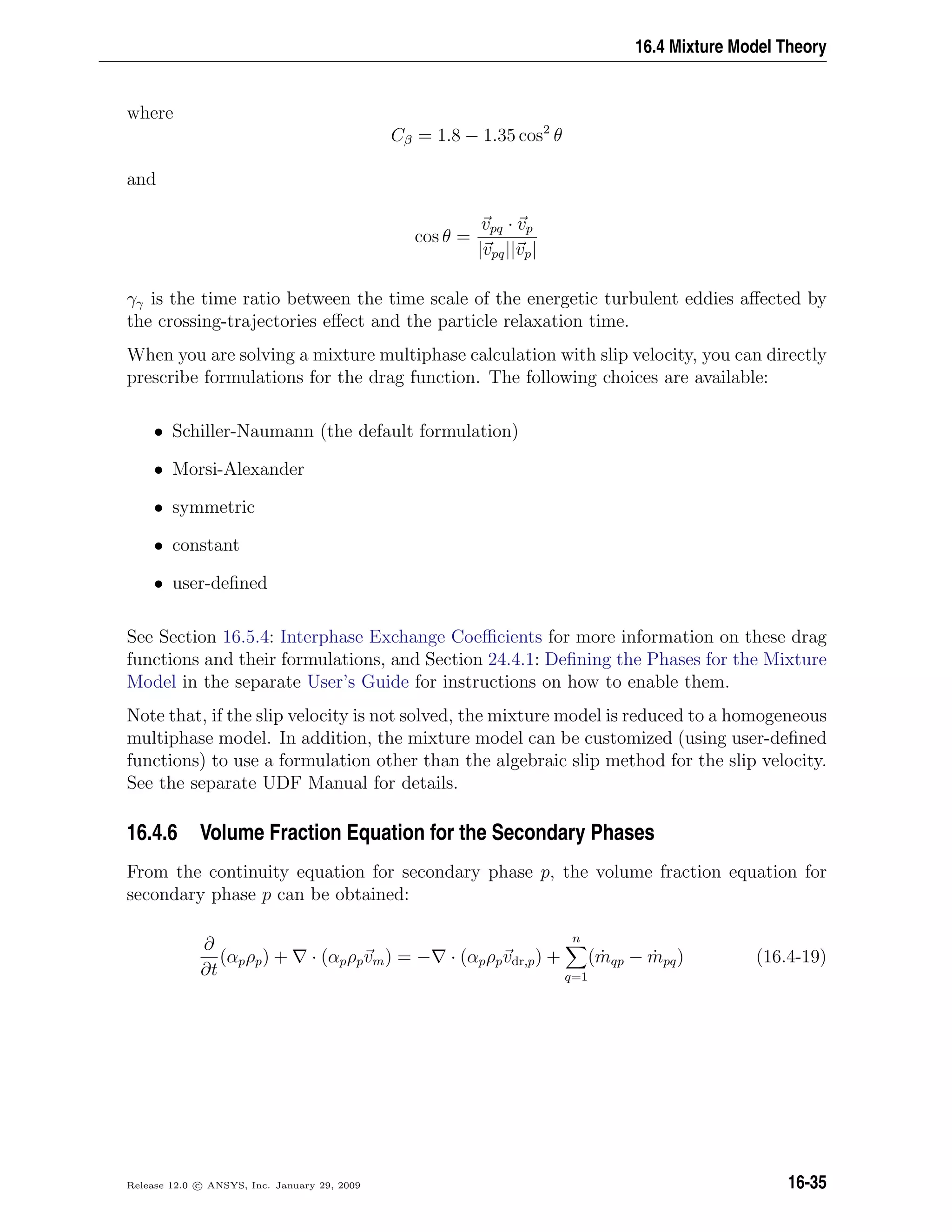 16.4 Mixture Model Theory
where
Cβ = 1.8 − 1.35 cos2
θ
and
cos θ =
vpq · vp
|vpq||vp|
γγ is the time ratio between the time scale of the energetic turbulent eddies aﬀected by
the crossing-trajectories eﬀect and the particle relaxation time.
When you are solving a mixture multiphase calculation with slip velocity, you can directly
prescribe formulations for the drag function. The following choices are available:
• Schiller-Naumann (the default formulation)
• Morsi-Alexander
• symmetric
• constant
• user-deﬁned
See Section 16.5.4: Interphase Exchange Coeﬃcients for more information on these drag
functions and their formulations, and Section 24.4.1: Deﬁning the Phases for the Mixture
Model in the separate User’s Guide for instructions on how to enable them.
Note that, if the slip velocity is not solved, the mixture model is reduced to a homogeneous
multiphase model. In addition, the mixture model can be customized (using user-deﬁned
functions) to use a formulation other than the algebraic slip method for the slip velocity.
See the separate UDF Manual for details.
16.4.6 Volume Fraction Equation for the Secondary Phases
From the continuity equation for secondary phase p, the volume fraction equation for
secondary phase p can be obtained:
∂
∂t
(αpρp) + · (αpρpvm) = − · (αpρpvdr,p) +
n
q=1
( ˙mqp − ˙mpq) (16.4-19)
Release 12.0 c ANSYS, Inc. January 29, 2009 16-35
 