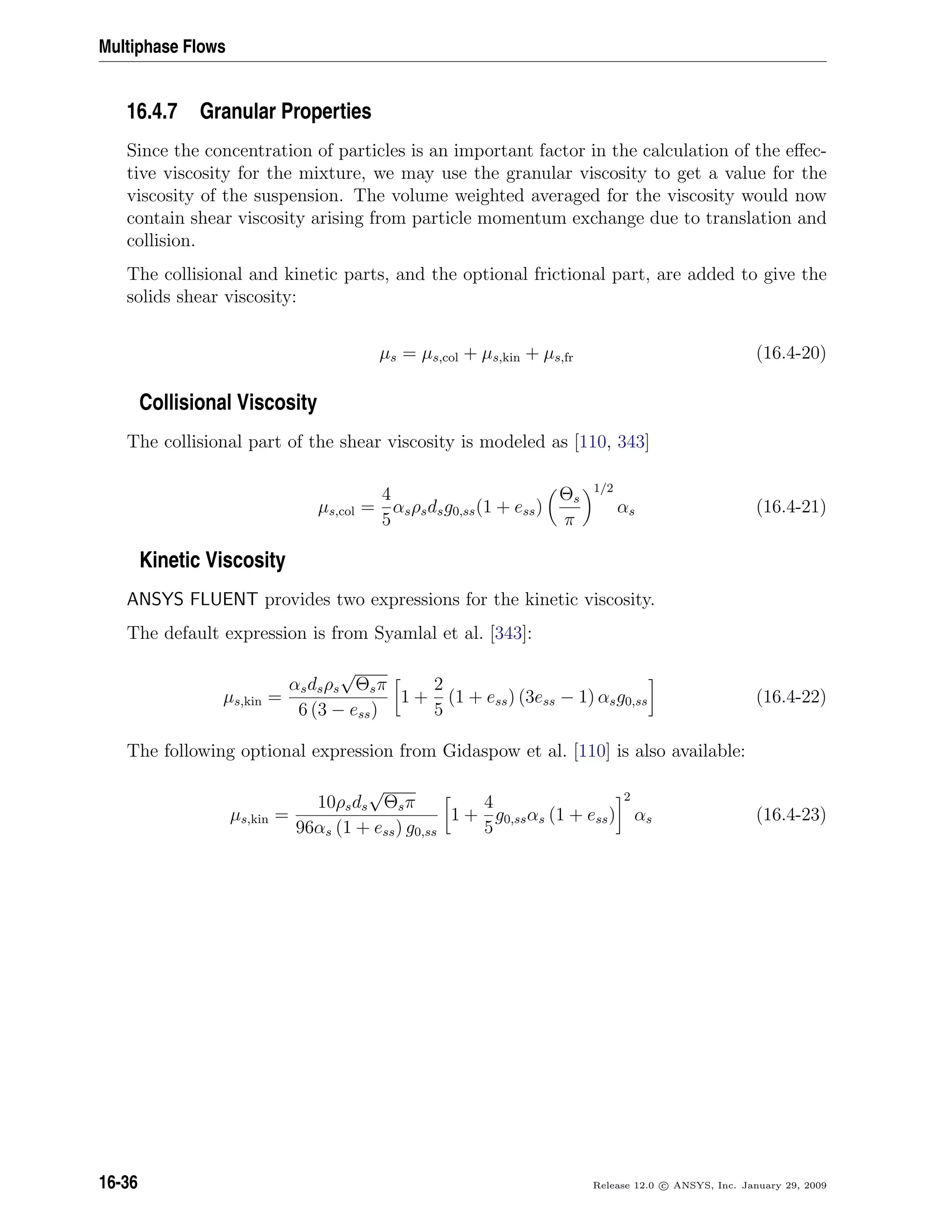Multiphase Flows
16.4.7 Granular Properties
Since the concentration of particles is an important factor in the calculation of the eﬀec-
tive viscosity for the mixture, we may use the granular viscosity to get a value for the
viscosity of the suspension. The volume weighted averaged for the viscosity would now
contain shear viscosity arising from particle momentum exchange due to translation and
collision.
The collisional and kinetic parts, and the optional frictional part, are added to give the
solids shear viscosity:
µs = µs,col + µs,kin + µs,fr (16.4-20)
Collisional Viscosity
The collisional part of the shear viscosity is modeled as [110, 343]
µs,col =
4
5
αsρsdsg0,ss(1 + ess)
Θs
π
1/2
αs (16.4-21)
Kinetic Viscosity
ANSYS FLUENT provides two expressions for the kinetic viscosity.
The default expression is from Syamlal et al. [343]:
µs,kin =
αsdsρs
√
Θsπ
6 (3 − ess)
1 +
2
5
(1 + ess) (3ess − 1) αsg0,ss (16.4-22)
The following optional expression from Gidaspow et al. [110] is also available:
µs,kin =
10ρsds
√
Θsπ
96αs (1 + ess) g0,ss
1 +
4
5
g0,ssαs (1 + ess)
2
αs (16.4-23)
16-36 Release 12.0 c ANSYS, Inc. January 29, 2009
 