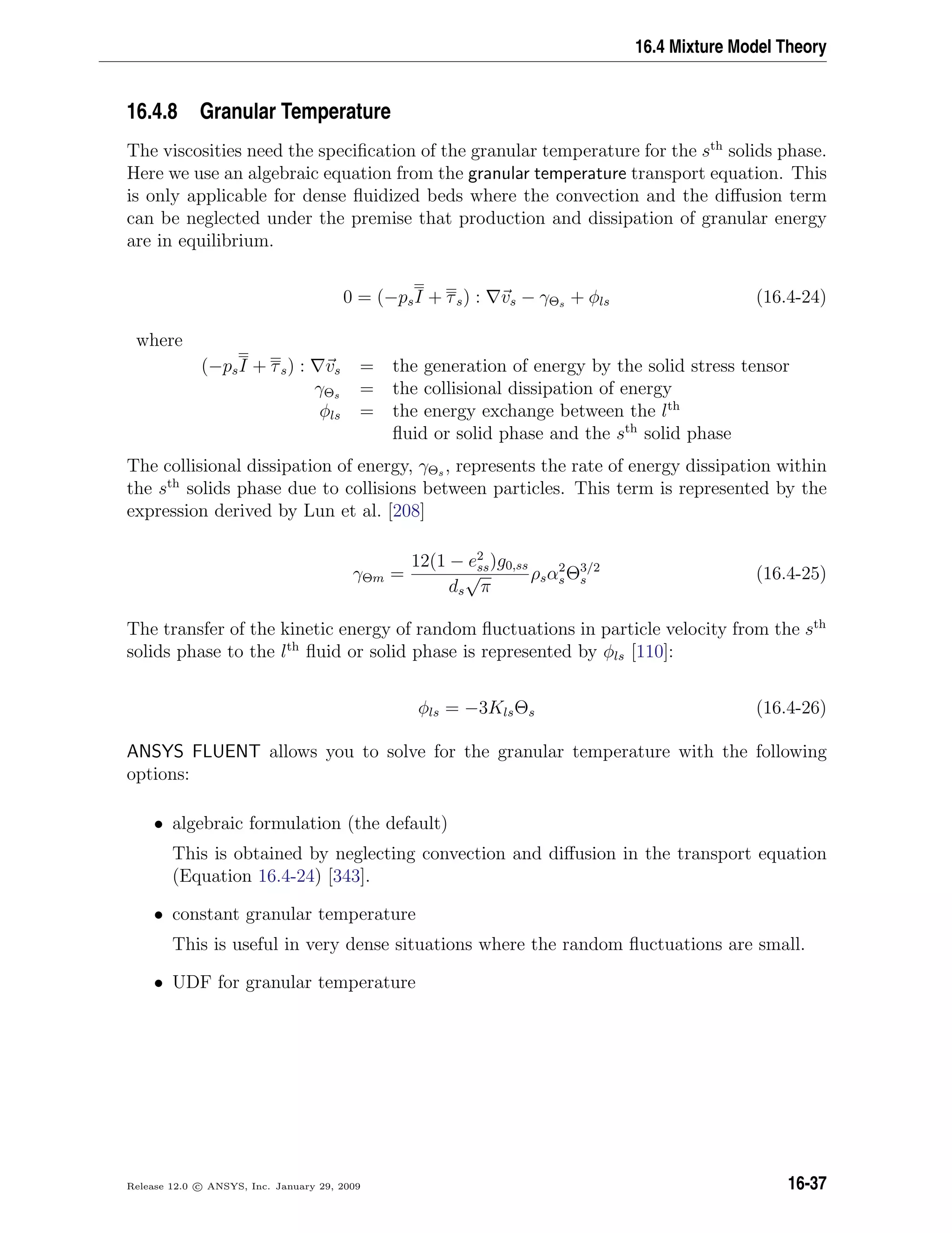 16.4 Mixture Model Theory
16.4.8 Granular Temperature
The viscosities need the speciﬁcation of the granular temperature for the sth
solids phase.
Here we use an algebraic equation from the granular temperature transport equation. This
is only applicable for dense ﬂuidized beds where the convection and the diﬀusion term
can be neglected under the premise that production and dissipation of granular energy
are in equilibrium.
0 = (−psI + τs) : vs − γΘs + φls (16.4-24)
where
(−psI + τs) : vs = the generation of energy by the solid stress tensor
γΘs = the collisional dissipation of energy
φls = the energy exchange between the lth
ﬂuid or solid phase and the sth
solid phase
The collisional dissipation of energy, γΘs , represents the rate of energy dissipation within
the sth
solids phase due to collisions between particles. This term is represented by the
expression derived by Lun et al. [208]
γΘm =
12(1 − e2
ss)g0,ss
ds
√
π
ρsα2
sΘ3/2
s (16.4-25)
The transfer of the kinetic energy of random ﬂuctuations in particle velocity from the sth
solids phase to the lth
ﬂuid or solid phase is represented by φls [110]:
φls = −3KlsΘs (16.4-26)
ANSYS FLUENT allows you to solve for the granular temperature with the following
options:
• algebraic formulation (the default)
This is obtained by neglecting convection and diﬀusion in the transport equation
(Equation 16.4-24) [343].
• constant granular temperature
This is useful in very dense situations where the random ﬂuctuations are small.
• UDF for granular temperature
Release 12.0 c ANSYS, Inc. January 29, 2009 16-37
 