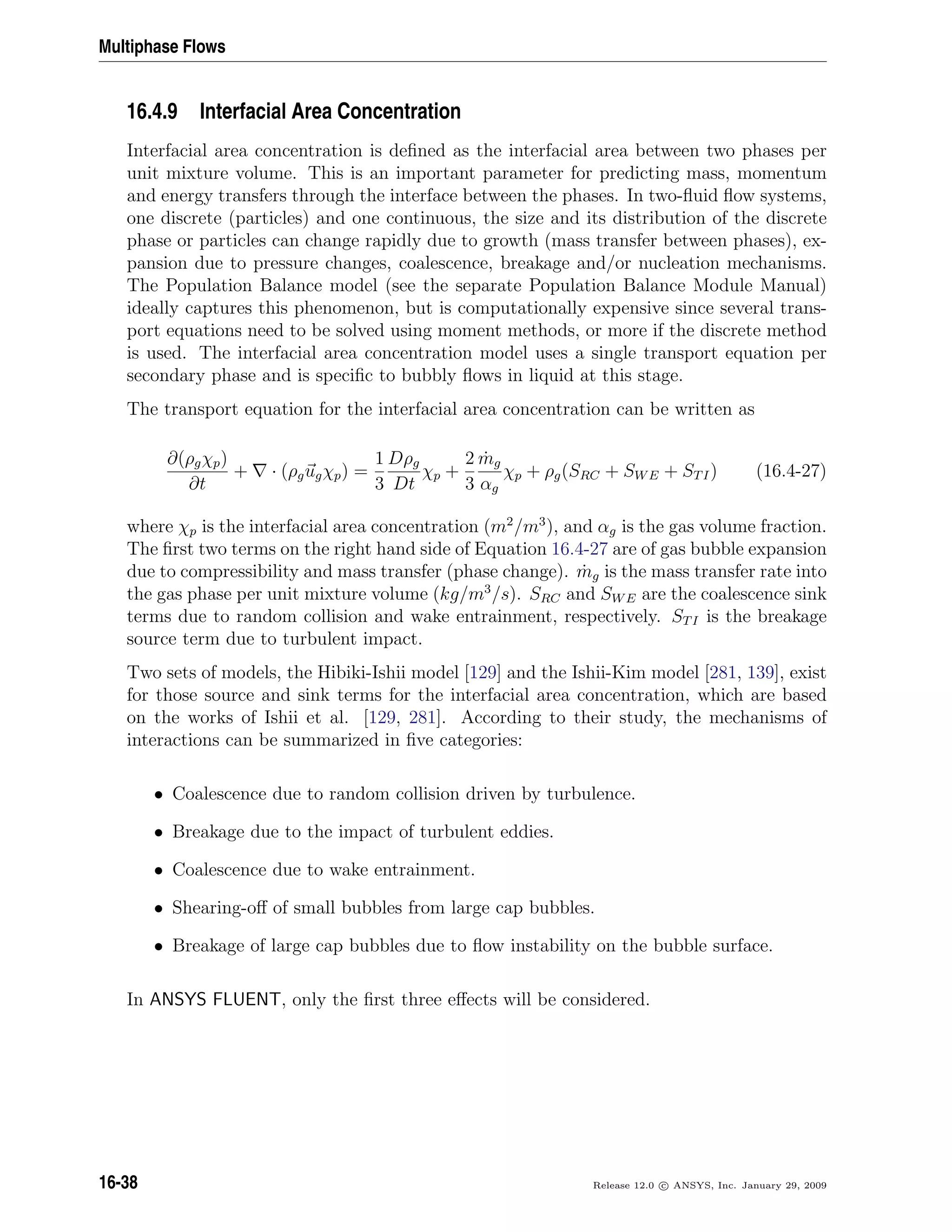 Multiphase Flows
16.4.9 Interfacial Area Concentration
Interfacial area concentration is deﬁned as the interfacial area between two phases per
unit mixture volume. This is an important parameter for predicting mass, momentum
and energy transfers through the interface between the phases. In two-ﬂuid ﬂow systems,
one discrete (particles) and one continuous, the size and its distribution of the discrete
phase or particles can change rapidly due to growth (mass transfer between phases), ex-
pansion due to pressure changes, coalescence, breakage and/or nucleation mechanisms.
The Population Balance model (see the separate Population Balance Module Manual)
ideally captures this phenomenon, but is computationally expensive since several trans-
port equations need to be solved using moment methods, or more if the discrete method
is used. The interfacial area concentration model uses a single transport equation per
secondary phase and is speciﬁc to bubbly ﬂows in liquid at this stage.
The transport equation for the interfacial area concentration can be written as
∂(ρgχp)
∂t
+ · (ρgugχp) =
1
3
Dρg
Dt
χp +
2
3
˙mg
αg
χp + ρg(SRC + SWE + STI) (16.4-27)
where χp is the interfacial area concentration (m2
/m3
), and αg is the gas volume fraction.
The ﬁrst two terms on the right hand side of Equation 16.4-27 are of gas bubble expansion
due to compressibility and mass transfer (phase change). ˙mg is the mass transfer rate into
the gas phase per unit mixture volume (kg/m3
/s). SRC and SWE are the coalescence sink
terms due to random collision and wake entrainment, respectively. STI is the breakage
source term due to turbulent impact.
Two sets of models, the Hibiki-Ishii model [129] and the Ishii-Kim model [281, 139], exist
for those source and sink terms for the interfacial area concentration, which are based
on the works of Ishii et al. [129, 281]. According to their study, the mechanisms of
interactions can be summarized in ﬁve categories:
• Coalescence due to random collision driven by turbulence.
• Breakage due to the impact of turbulent eddies.
• Coalescence due to wake entrainment.
• Shearing-oﬀ of small bubbles from large cap bubbles.
• Breakage of large cap bubbles due to ﬂow instability on the bubble surface.
In ANSYS FLUENT, only the ﬁrst three eﬀects will be considered.
16-38 Release 12.0 c ANSYS, Inc. January 29, 2009
 