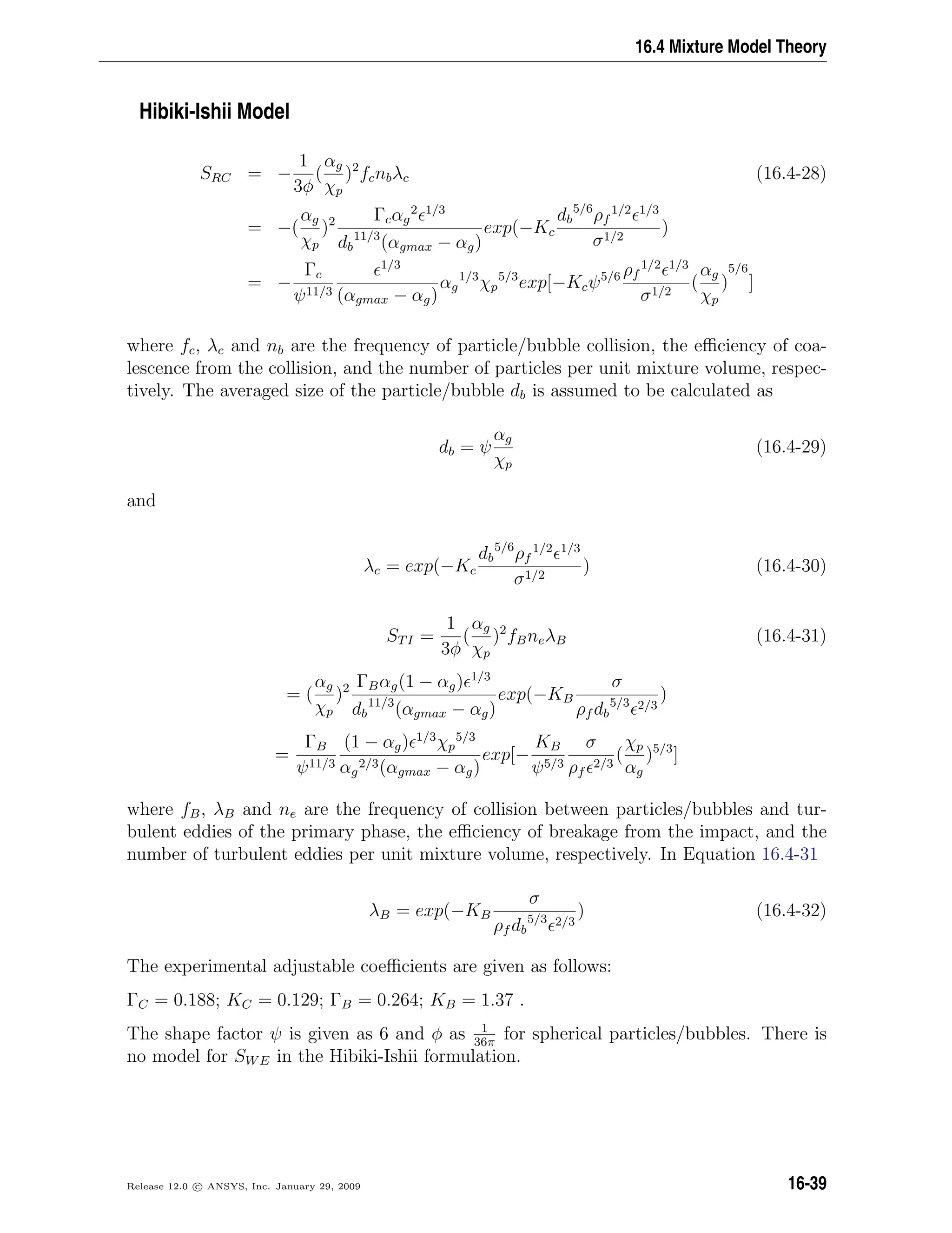 16.4 Mixture Model Theory
Hibiki-Ishii Model
SRC = −
1
3φ
(
αg
χp
)2
fcnbλc (16.4-28)
= −(
αg
χp
)2 Γcαg
2 1/3
db
11/3
(αgmax − αg)
exp(−Kc
db
5/6
ρf
1/2 1/3
σ1/2
)
= −
Γc
ψ11/3
1/3
(αgmax − αg)
αg
1/3
χp
5/3
exp[−Kcψ5/6 ρf
1/2 1/3
σ1/2
(
αg
χp
)
5/6
]
where fc, λc and nb are the frequency of particle/bubble collision, the eﬃciency of coa-
lescence from the collision, and the number of particles per unit mixture volume, respec-
tively. The averaged size of the particle/bubble db is assumed to be calculated as
db = ψ
αg
χp
(16.4-29)
and
λc = exp(−Kc
db
5/6
ρf
1/2 1/3
σ1/2
) (16.4-30)
STI =
1
3φ
(
αg
χp
)2
fBneλB (16.4-31)
= (
αg
χp
)2 ΓBαg(1 − αg) 1/3
db
11/3
(αgmax − αg)
exp(−KB
σ
ρf db
5/3 2/3
)
=
ΓB
ψ11/3
(1 − αg) 1/3
χp
5/3
αg
2/3(αgmax − αg)
exp[−
KB
ψ5/3
σ
ρf
2/3
(
χp
αg
)5/3
]
where fB, λB and ne are the frequency of collision between particles/bubbles and tur-
bulent eddies of the primary phase, the eﬃciency of breakage from the impact, and the
number of turbulent eddies per unit mixture volume, respectively. In Equation 16.4-31
λB = exp(−KB
σ
ρf db
5/3 2/3
) (16.4-32)
The experimental adjustable coeﬃcients are given as follows:
ΓC = 0.188; KC = 0.129; ΓB = 0.264; KB = 1.37 .
The shape factor ψ is given as 6 and φ as 1
36π
for spherical particles/bubbles. There is
no model for SWE in the Hibiki-Ishii formulation.
Release 12.0 c ANSYS, Inc. January 29, 2009 16-39
 