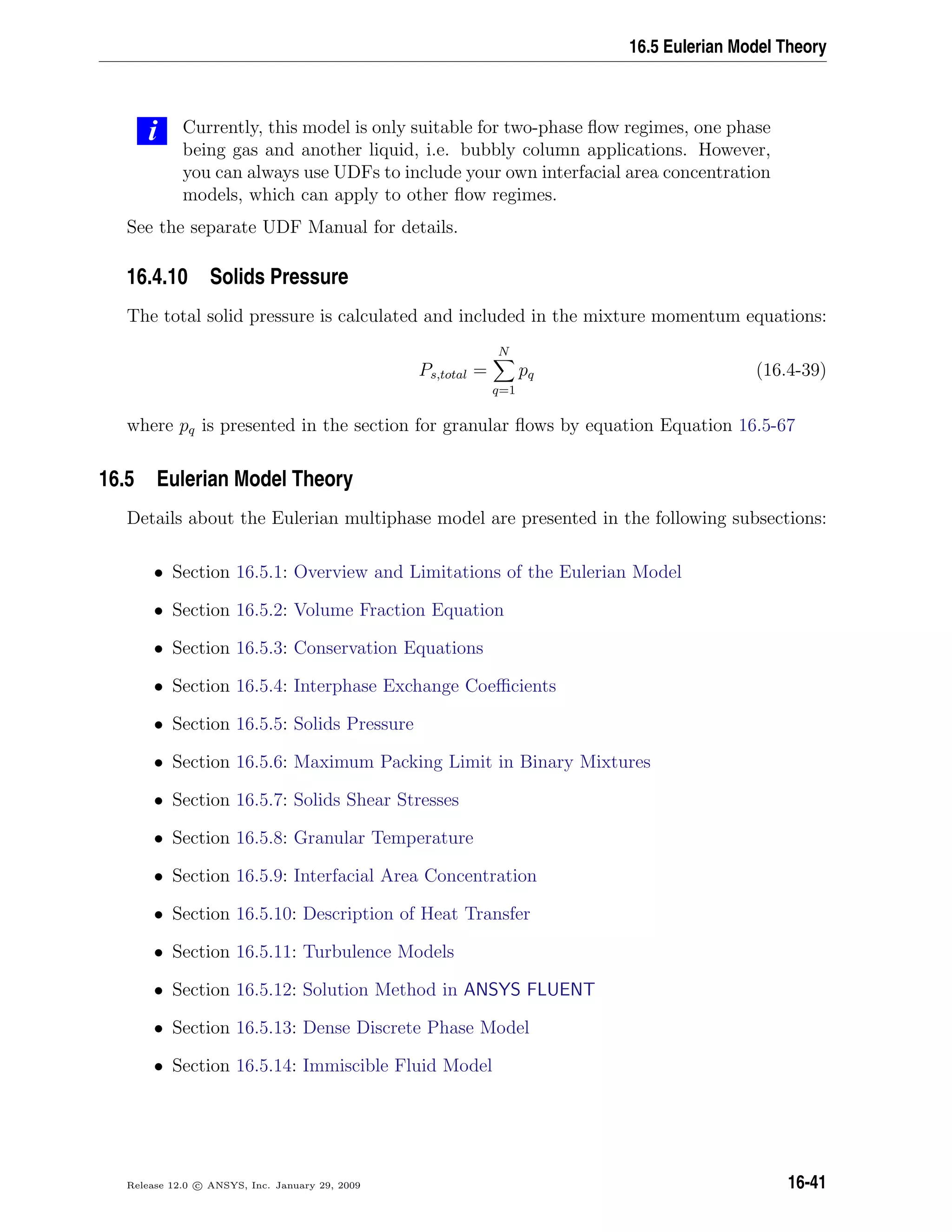 16.5 Eulerian Model Theory
i Currently, this model is only suitable for two-phase ﬂow regimes, one phase
being gas and another liquid, i.e. bubbly column applications. However,
you can always use UDFs to include your own interfacial area concentration
models, which can apply to other ﬂow regimes.
See the separate UDF Manual for details.
16.4.10 Solids Pressure
The total solid pressure is calculated and included in the mixture momentum equations:
Ps,total =
N
q=1
pq (16.4-39)
where pq is presented in the section for granular ﬂows by equation Equation 16.5-67
16.5 Eulerian Model Theory
Details about the Eulerian multiphase model are presented in the following subsections:
• Section 16.5.1: Overview and Limitations of the Eulerian Model
• Section 16.5.2: Volume Fraction Equation
• Section 16.5.3: Conservation Equations
• Section 16.5.4: Interphase Exchange Coeﬃcients
• Section 16.5.5: Solids Pressure
• Section 16.5.6: Maximum Packing Limit in Binary Mixtures
• Section 16.5.7: Solids Shear Stresses
• Section 16.5.8: Granular Temperature
• Section 16.5.9: Interfacial Area Concentration
• Section 16.5.10: Description of Heat Transfer
• Section 16.5.11: Turbulence Models
• Section 16.5.12: Solution Method in ANSYS FLUENT
• Section 16.5.13: Dense Discrete Phase Model
• Section 16.5.14: Immiscible Fluid Model
Release 12.0 c ANSYS, Inc. January 29, 2009 16-41
 