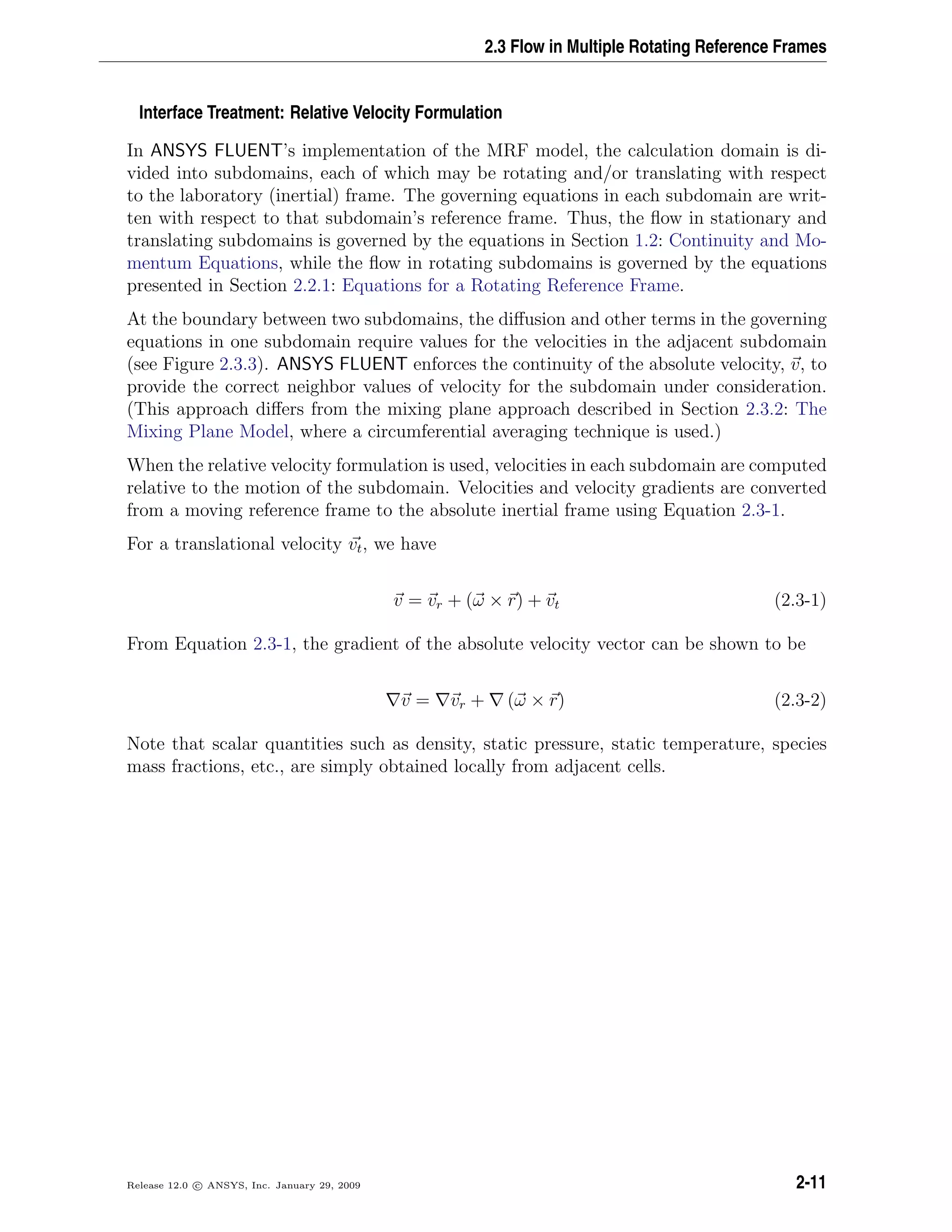2.3 Flow in Multiple Rotating Reference Frames
Interface Treatment: Relative Velocity Formulation
In ANSYS FLUENT’s implementation of the MRF model, the calculation domain is di-
vided into subdomains, each of which may be rotating and/or translating with respect
to the laboratory (inertial) frame. The governing equations in each subdomain are writ-
ten with respect to that subdomain’s reference frame. Thus, the ﬂow in stationary and
translating subdomains is governed by the equations in Section 1.2: Continuity and Mo-
mentum Equations, while the ﬂow in rotating subdomains is governed by the equations
presented in Section 2.2.1: Equations for a Rotating Reference Frame.
At the boundary between two subdomains, the diﬀusion and other terms in the governing
equations in one subdomain require values for the velocities in the adjacent subdomain
(see Figure 2.3.3). ANSYS FLUENT enforces the continuity of the absolute velocity, v, to
provide the correct neighbor values of velocity for the subdomain under consideration.
(This approach diﬀers from the mixing plane approach described in Section 2.3.2: The
Mixing Plane Model, where a circumferential averaging technique is used.)
When the relative velocity formulation is used, velocities in each subdomain are computed
relative to the motion of the subdomain. Velocities and velocity gradients are converted
from a moving reference frame to the absolute inertial frame using Equation 2.3-1.
For a translational velocity vt, we have
v = vr + (ω × r) + vt (2.3-1)
From Equation 2.3-1, the gradient of the absolute velocity vector can be shown to be
v = vr + (ω × r) (2.3-2)
Note that scalar quantities such as density, static pressure, static temperature, species
mass fractions, etc., are simply obtained locally from adjacent cells.
Release 12.0 c ANSYS, Inc. January 29, 2009 2-11
 
