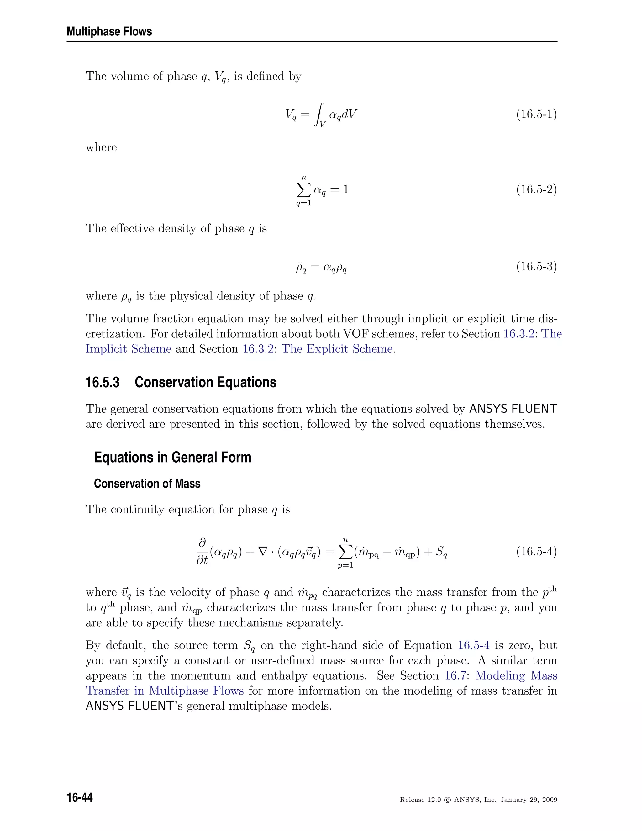 Multiphase Flows
The volume of phase q, Vq, is deﬁned by
Vq =
V
αqdV (16.5-1)
where
n
q=1
αq = 1 (16.5-2)
The eﬀective density of phase q is
ˆρq = αqρq (16.5-3)
where ρq is the physical density of phase q.
The volume fraction equation may be solved either through implicit or explicit time dis-
cretization. For detailed information about both VOF schemes, refer to Section 16.3.2: The
Implicit Scheme and Section 16.3.2: The Explicit Scheme.
16.5.3 Conservation Equations
The general conservation equations from which the equations solved by ANSYS FLUENT
are derived are presented in this section, followed by the solved equations themselves.
Equations in General Form
Conservation of Mass
The continuity equation for phase q is
∂
∂t
(αqρq) + · (αqρqvq) =
n
p=1
( ˙mpq − ˙mqp) + Sq (16.5-4)
where vq is the velocity of phase q and ˙mpq characterizes the mass transfer from the pth
to qth
phase, and ˙mqp characterizes the mass transfer from phase q to phase p, and you
are able to specify these mechanisms separately.
By default, the source term Sq on the right-hand side of Equation 16.5-4 is zero, but
you can specify a constant or user-deﬁned mass source for each phase. A similar term
appears in the momentum and enthalpy equations. See Section 16.7: Modeling Mass
Transfer in Multiphase Flows for more information on the modeling of mass transfer in
ANSYS FLUENT’s general multiphase models.
16-44 Release 12.0 c ANSYS, Inc. January 29, 2009
 