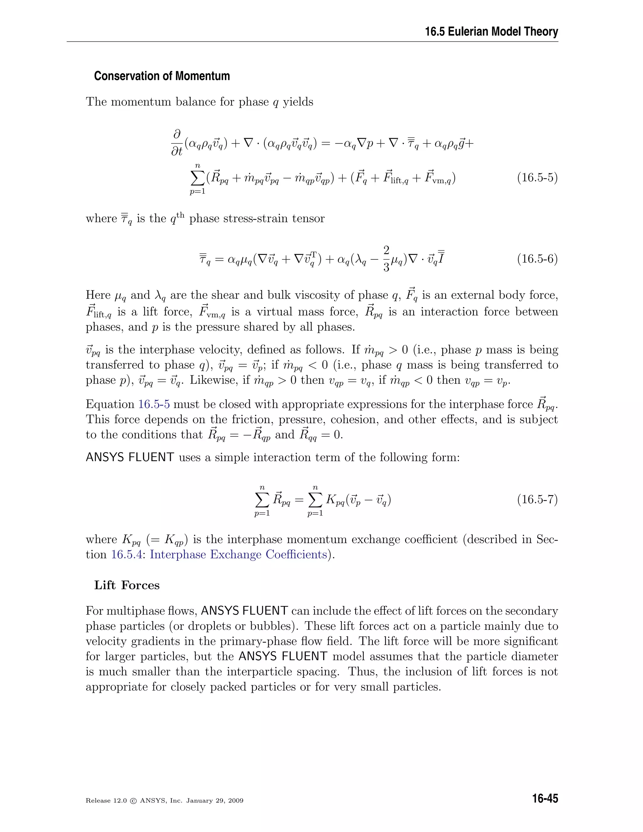 16.5 Eulerian Model Theory
Conservation of Momentum
The momentum balance for phase q yields
∂
∂t
(αqρqvq) + · (αqρqvqvq) = −αq p + · τq + αqρqg+
n
p=1
(Rpq + ˙mpqvpq − ˙mqpvqp) + (Fq + Flift,q + Fvm,q) (16.5-5)
where τq is the qth
phase stress-strain tensor
τq = αqµq( vq + vT
q ) + αq(λq −
2
3
µq) · vqI (16.5-6)
Here µq and λq are the shear and bulk viscosity of phase q, Fq is an external body force,
Flift,q is a lift force, Fvm,q is a virtual mass force, Rpq is an interaction force between
phases, and p is the pressure shared by all phases.
vpq is the interphase velocity, deﬁned as follows. If ˙mpq  0 (i.e., phase p mass is being
transferred to phase q), vpq = vp; if ˙mpq  0 (i.e., phase q mass is being transferred to
phase p), vpq = vq. Likewise, if ˙mqp  0 then vqp = vq, if ˙mqp  0 then vqp = vp.
Equation 16.5-5 must be closed with appropriate expressions for the interphase force Rpq.
This force depends on the friction, pressure, cohesion, and other eﬀects, and is subject
to the conditions that Rpq = −Rqp and Rqq = 0.
ANSYS FLUENT uses a simple interaction term of the following form:
n
p=1
Rpq =
n
p=1
Kpq(vp − vq) (16.5-7)
where Kpq (= Kqp) is the interphase momentum exchange coeﬃcient (described in Sec-
tion 16.5.4: Interphase Exchange Coeﬃcients).
Lift Forces
For multiphase ﬂows, ANSYS FLUENT can include the eﬀect of lift forces on the secondary
phase particles (or droplets or bubbles). These lift forces act on a particle mainly due to
velocity gradients in the primary-phase ﬂow ﬁeld. The lift force will be more signiﬁcant
for larger particles, but the ANSYS FLUENT model assumes that the particle diameter
is much smaller than the interparticle spacing. Thus, the inclusion of lift forces is not
appropriate for closely packed particles or for very small particles.
Release 12.0 c ANSYS, Inc. January 29, 2009 16-45
 