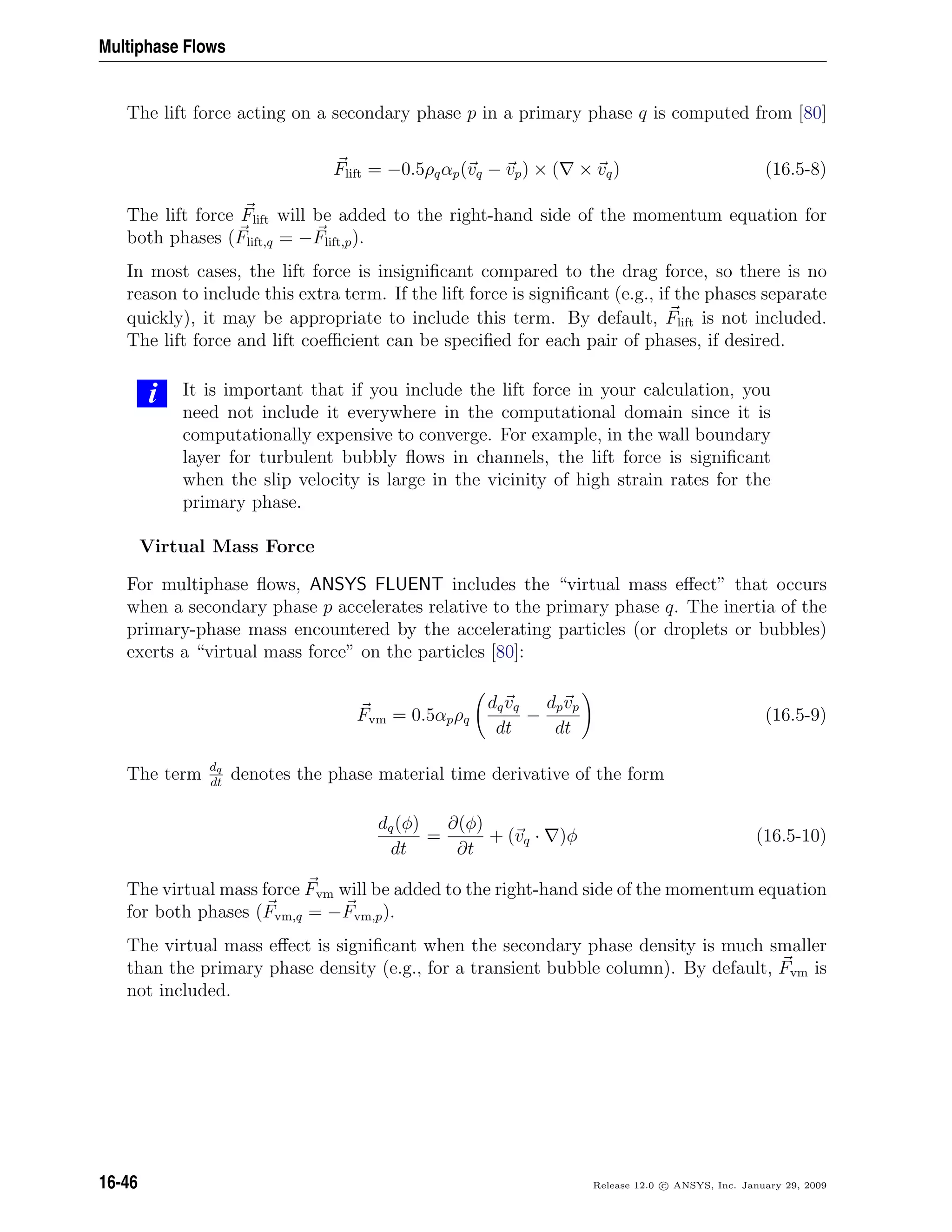 Multiphase Flows
The lift force acting on a secondary phase p in a primary phase q is computed from [80]
Flift = −0.5ρqαp(vq − vp) × ( × vq) (16.5-8)
The lift force Flift will be added to the right-hand side of the momentum equation for
both phases (Flift,q = −Flift,p).
In most cases, the lift force is insigniﬁcant compared to the drag force, so there is no
reason to include this extra term. If the lift force is signiﬁcant (e.g., if the phases separate
quickly), it may be appropriate to include this term. By default, Flift is not included.
The lift force and lift coeﬃcient can be speciﬁed for each pair of phases, if desired.
i It is important that if you include the lift force in your calculation, you
need not include it everywhere in the computational domain since it is
computationally expensive to converge. For example, in the wall boundary
layer for turbulent bubbly ﬂows in channels, the lift force is signiﬁcant
when the slip velocity is large in the vicinity of high strain rates for the
primary phase.
Virtual Mass Force
For multiphase ﬂows, ANSYS FLUENT includes the “virtual mass eﬀect” that occurs
when a secondary phase p accelerates relative to the primary phase q. The inertia of the
primary-phase mass encountered by the accelerating particles (or droplets or bubbles)
exerts a “virtual mass force” on the particles [80]:
Fvm = 0.5αpρq
dqvq
dt
−
dpvp
dt
(16.5-9)
The term dq
dt
denotes the phase material time derivative of the form
dq(φ)
dt
=
∂(φ)
∂t
+ (vq · )φ (16.5-10)
The virtual mass force Fvm will be added to the right-hand side of the momentum equation
for both phases (Fvm,q = −Fvm,p).
The virtual mass eﬀect is signiﬁcant when the secondary phase density is much smaller
than the primary phase density (e.g., for a transient bubble column). By default, Fvm is
not included.
16-46 Release 12.0 c ANSYS, Inc. January 29, 2009
 