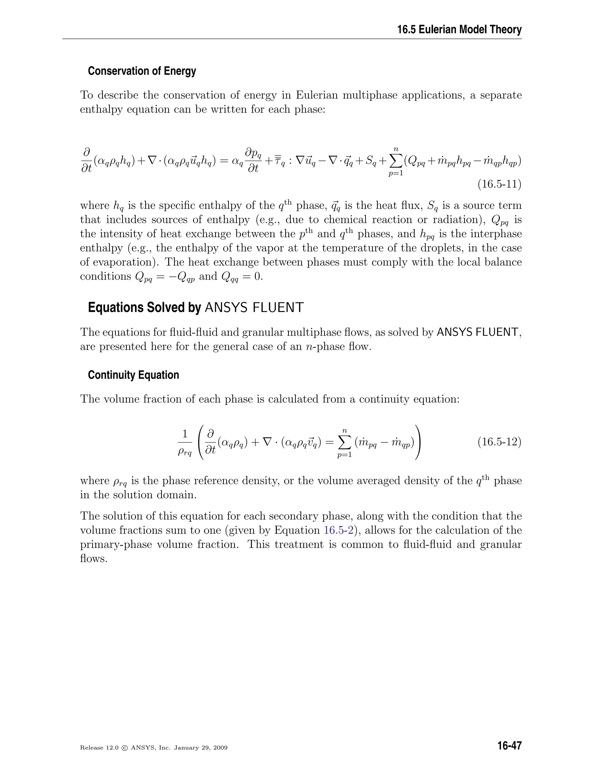 16.5 Eulerian Model Theory
Conservation of Energy
To describe the conservation of energy in Eulerian multiphase applications, a separate
enthalpy equation can be written for each phase:
∂
∂t
(αqρqhq)+ ·(αqρquqhq) = αq
∂pq
∂t
+τq : uq − ·qq +Sq +
n
p=1
(Qpq + ˙mpqhpq − ˙mqphqp)
(16.5-11)
where hq is the speciﬁc enthalpy of the qth
phase, qq is the heat ﬂux, Sq is a source term
that includes sources of enthalpy (e.g., due to chemical reaction or radiation), Qpq is
the intensity of heat exchange between the pth
and qth
phases, and hpq is the interphase
enthalpy (e.g., the enthalpy of the vapor at the temperature of the droplets, in the case
of evaporation). The heat exchange between phases must comply with the local balance
conditions Qpq = −Qqp and Qqq = 0.
Equations Solved by ANSYS FLUENT
The equations for ﬂuid-ﬂuid and granular multiphase ﬂows, as solved by ANSYS FLUENT,
are presented here for the general case of an n-phase ﬂow.
Continuity Equation
The volume fraction of each phase is calculated from a continuity equation:
1
ρrq


∂
∂t
(αqρq) + · (αqρqvq) =
n
p=1
( ˙mpq − ˙mqp)

 (16.5-12)
where ρrq is the phase reference density, or the volume averaged density of the qth
phase
in the solution domain.
The solution of this equation for each secondary phase, along with the condition that the
volume fractions sum to one (given by Equation 16.5-2), allows for the calculation of the
primary-phase volume fraction. This treatment is common to ﬂuid-ﬂuid and granular
ﬂows.
Release 12.0 c ANSYS, Inc. January 29, 2009 16-47
 