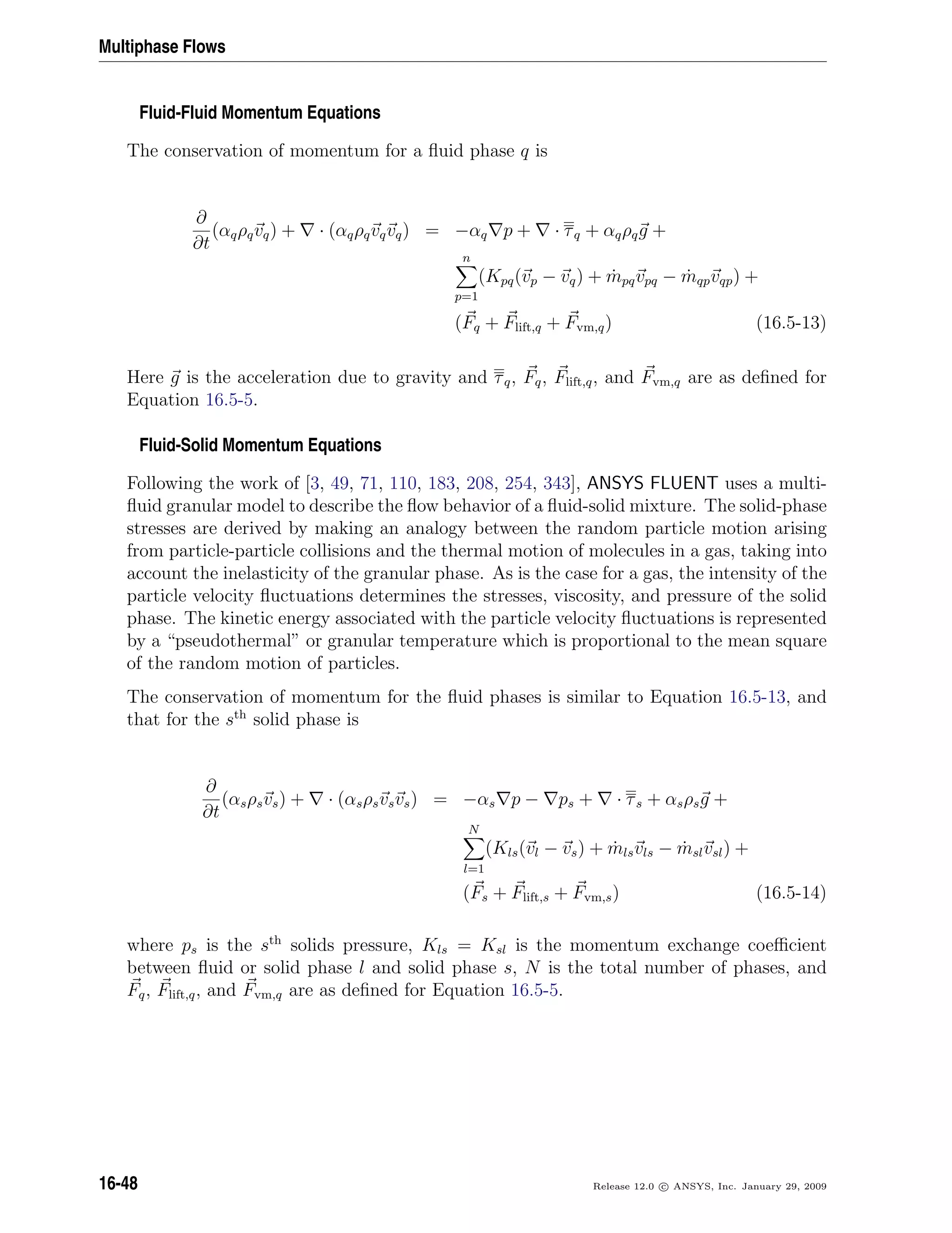 Multiphase Flows
Fluid-Fluid Momentum Equations
The conservation of momentum for a ﬂuid phase q is
∂
∂t
(αqρqvq) + · (αqρqvqvq) = −αq p + · τq + αqρqg +
n
p=1
(Kpq(vp − vq) + ˙mpqvpq − ˙mqpvqp) +
(Fq + Flift,q + Fvm,q) (16.5-13)
Here g is the acceleration due to gravity and τq, Fq, Flift,q, and Fvm,q are as deﬁned for
Equation 16.5-5.
Fluid-Solid Momentum Equations
Following the work of [3, 49, 71, 110, 183, 208, 254, 343], ANSYS FLUENT uses a multi-
ﬂuid granular model to describe the ﬂow behavior of a ﬂuid-solid mixture. The solid-phase
stresses are derived by making an analogy between the random particle motion arising
from particle-particle collisions and the thermal motion of molecules in a gas, taking into
account the inelasticity of the granular phase. As is the case for a gas, the intensity of the
particle velocity ﬂuctuations determines the stresses, viscosity, and pressure of the solid
phase. The kinetic energy associated with the particle velocity ﬂuctuations is represented
by a “pseudothermal” or granular temperature which is proportional to the mean square
of the random motion of particles.
The conservation of momentum for the ﬂuid phases is similar to Equation 16.5-13, and
that for the sth
solid phase is
∂
∂t
(αsρsvs) + · (αsρsvsvs) = −αs p − ps + · τs + αsρsg +
N
l=1
(Kls(vl − vs) + ˙mlsvls − ˙mslvsl) +
(Fs + Flift,s + Fvm,s) (16.5-14)
where ps is the sth
solids pressure, Kls = Ksl is the momentum exchange coeﬃcient
between ﬂuid or solid phase l and solid phase s, N is the total number of phases, and
Fq, Flift,q, and Fvm,q are as deﬁned for Equation 16.5-5.
16-48 Release 12.0 c ANSYS, Inc. January 29, 2009
 