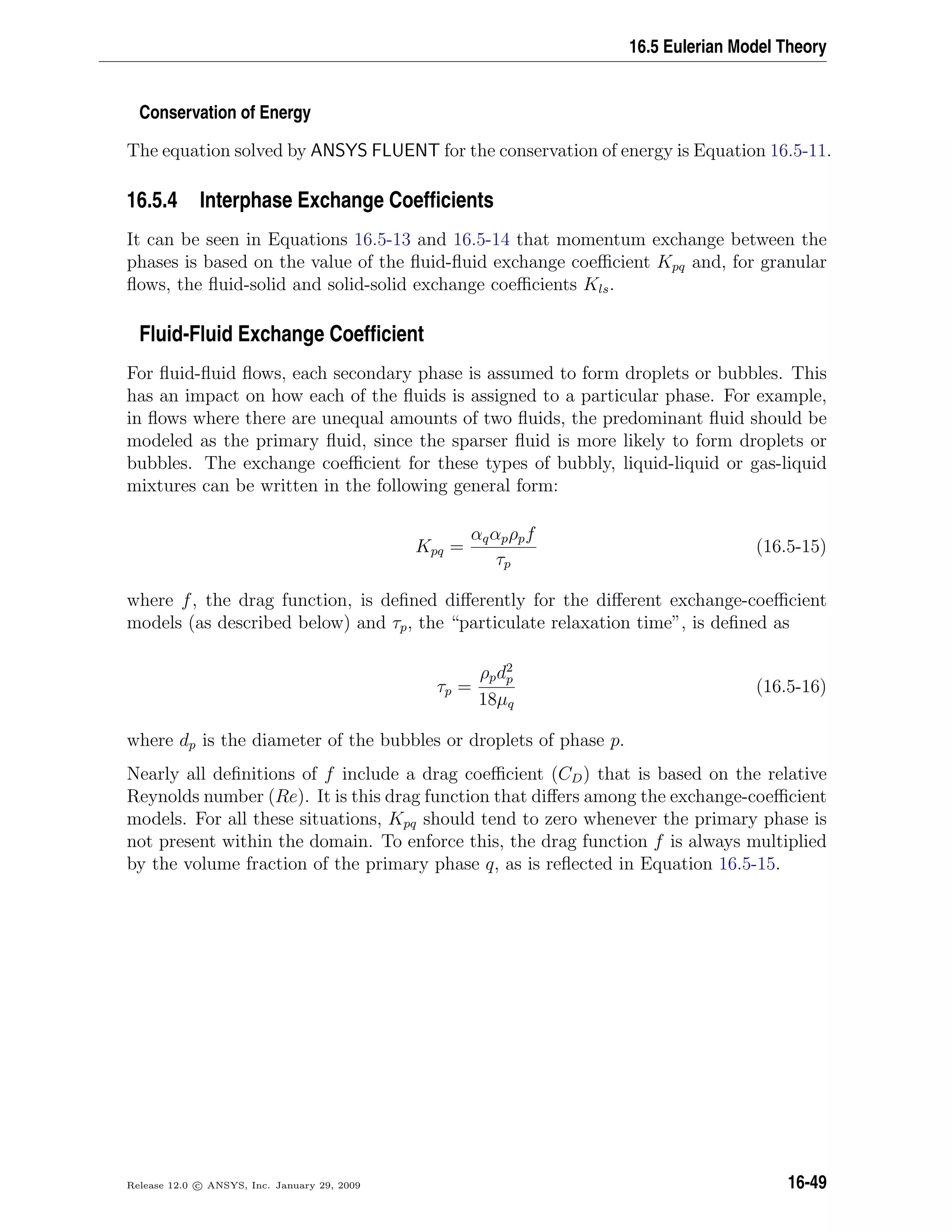 16.5 Eulerian Model Theory
Conservation of Energy
The equation solved by ANSYS FLUENT for the conservation of energy is Equation 16.5-11.
16.5.4 Interphase Exchange Coefﬁcients
It can be seen in Equations 16.5-13 and 16.5-14 that momentum exchange between the
phases is based on the value of the ﬂuid-ﬂuid exchange coeﬃcient Kpq and, for granular
ﬂows, the ﬂuid-solid and solid-solid exchange coeﬃcients Kls.
Fluid-Fluid Exchange Coefﬁcient
For ﬂuid-ﬂuid ﬂows, each secondary phase is assumed to form droplets or bubbles. This
has an impact on how each of the ﬂuids is assigned to a particular phase. For example,
in ﬂows where there are unequal amounts of two ﬂuids, the predominant ﬂuid should be
modeled as the primary ﬂuid, since the sparser ﬂuid is more likely to form droplets or
bubbles. The exchange coeﬃcient for these types of bubbly, liquid-liquid or gas-liquid
mixtures can be written in the following general form:
Kpq =
αqαpρpf
τp
(16.5-15)
where f, the drag function, is deﬁned diﬀerently for the diﬀerent exchange-coeﬃcient
models (as described below) and τp, the “particulate relaxation time”, is deﬁned as
τp =
ρpd2
p
18µq
(16.5-16)
where dp is the diameter of the bubbles or droplets of phase p.
Nearly all deﬁnitions of f include a drag coeﬃcient (CD) that is based on the relative
Reynolds number (Re). It is this drag function that diﬀers among the exchange-coeﬃcient
models. For all these situations, Kpq should tend to zero whenever the primary phase is
not present within the domain. To enforce this, the drag function f is always multiplied
by the volume fraction of the primary phase q, as is reﬂected in Equation 16.5-15.
Release 12.0 c ANSYS, Inc. January 29, 2009 16-49
 