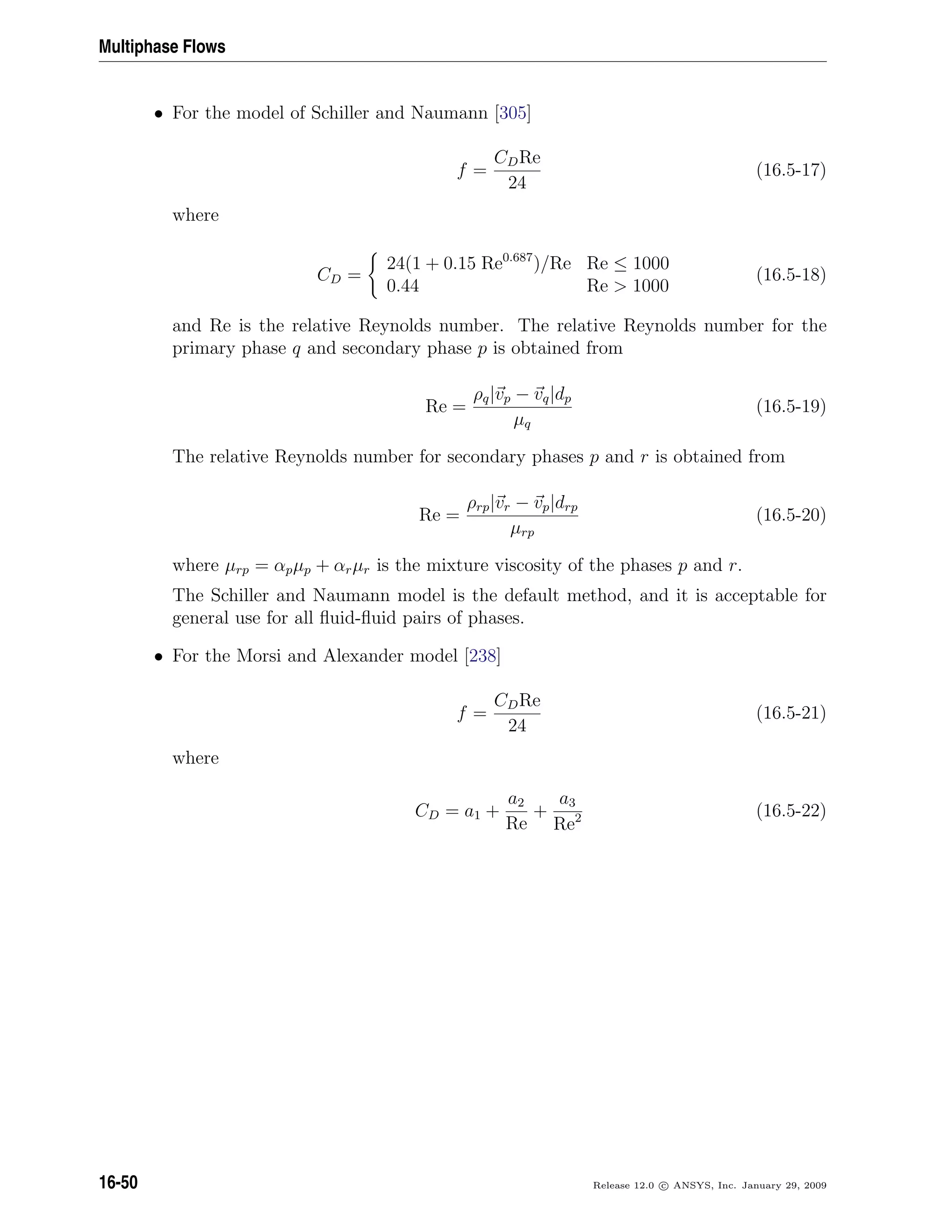 Multiphase Flows
• For the model of Schiller and Naumann [305]
f =
CDRe
24
(16.5-17)
where
CD =
24(1 + 0.15 Re0.687
)/Re Re ≤ 1000
0.44 Re  1000
(16.5-18)
and Re is the relative Reynolds number. The relative Reynolds number for the
primary phase q and secondary phase p is obtained from
Re =
ρq|vp − vq|dp
µq
(16.5-19)
The relative Reynolds number for secondary phases p and r is obtained from
Re =
ρrp|vr − vp|drp
µrp
(16.5-20)
where µrp = αpµp + αrµr is the mixture viscosity of the phases p and r.
The Schiller and Naumann model is the default method, and it is acceptable for
general use for all ﬂuid-ﬂuid pairs of phases.
• For the Morsi and Alexander model [238]
f =
CDRe
24
(16.5-21)
where
CD = a1 +
a2
Re
+
a3
Re2 (16.5-22)
16-50 Release 12.0 c ANSYS, Inc. January 29, 2009
 