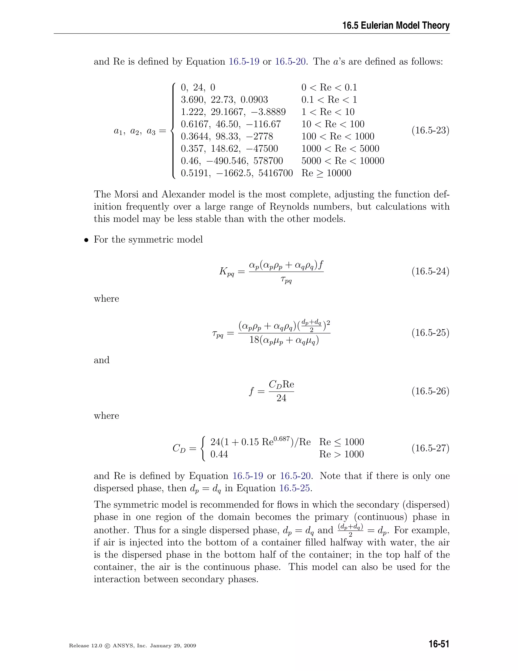 16.5 Eulerian Model Theory
and Re is deﬁned by Equation 16.5-19 or 16.5-20. The a’s are deﬁned as follows:
a1, a2, a3 =



0, 24, 0 0  Re  0.1
3.690, 22.73, 0.0903 0.1  Re  1
1.222, 29.1667, −3.8889 1  Re  10
0.6167, 46.50, −116.67 10  Re  100
0.3644, 98.33, −2778 100  Re  1000
0.357, 148.62, −47500 1000  Re  5000
0.46, −490.546, 578700 5000  Re  10000
0.5191, −1662.5, 5416700 Re ≥ 10000
(16.5-23)
The Morsi and Alexander model is the most complete, adjusting the function def-
inition frequently over a large range of Reynolds numbers, but calculations with
this model may be less stable than with the other models.
• For the symmetric model
Kpq =
αp(αpρp + αqρq)f
τpq
(16.5-24)
where
τpq =
(αpρp + αqρq)(dp+dq
2
)2
18(αpµp + αqµq)
(16.5-25)
and
f =
CDRe
24
(16.5-26)
where
CD =
24(1 + 0.15 Re0.687
)/Re Re ≤ 1000
0.44 Re  1000
(16.5-27)
and Re is deﬁned by Equation 16.5-19 or 16.5-20. Note that if there is only one
dispersed phase, then dp = dq in Equation 16.5-25.
The symmetric model is recommended for ﬂows in which the secondary (dispersed)
phase in one region of the domain becomes the primary (continuous) phase in
another. Thus for a single dispersed phase, dp = dq and (dp+dq)
2
= dp. For example,
if air is injected into the bottom of a container ﬁlled halfway with water, the air
is the dispersed phase in the bottom half of the container; in the top half of the
container, the air is the continuous phase. This model can also be used for the
interaction between secondary phases.
Release 12.0 c ANSYS, Inc. January 29, 2009 16-51
 
