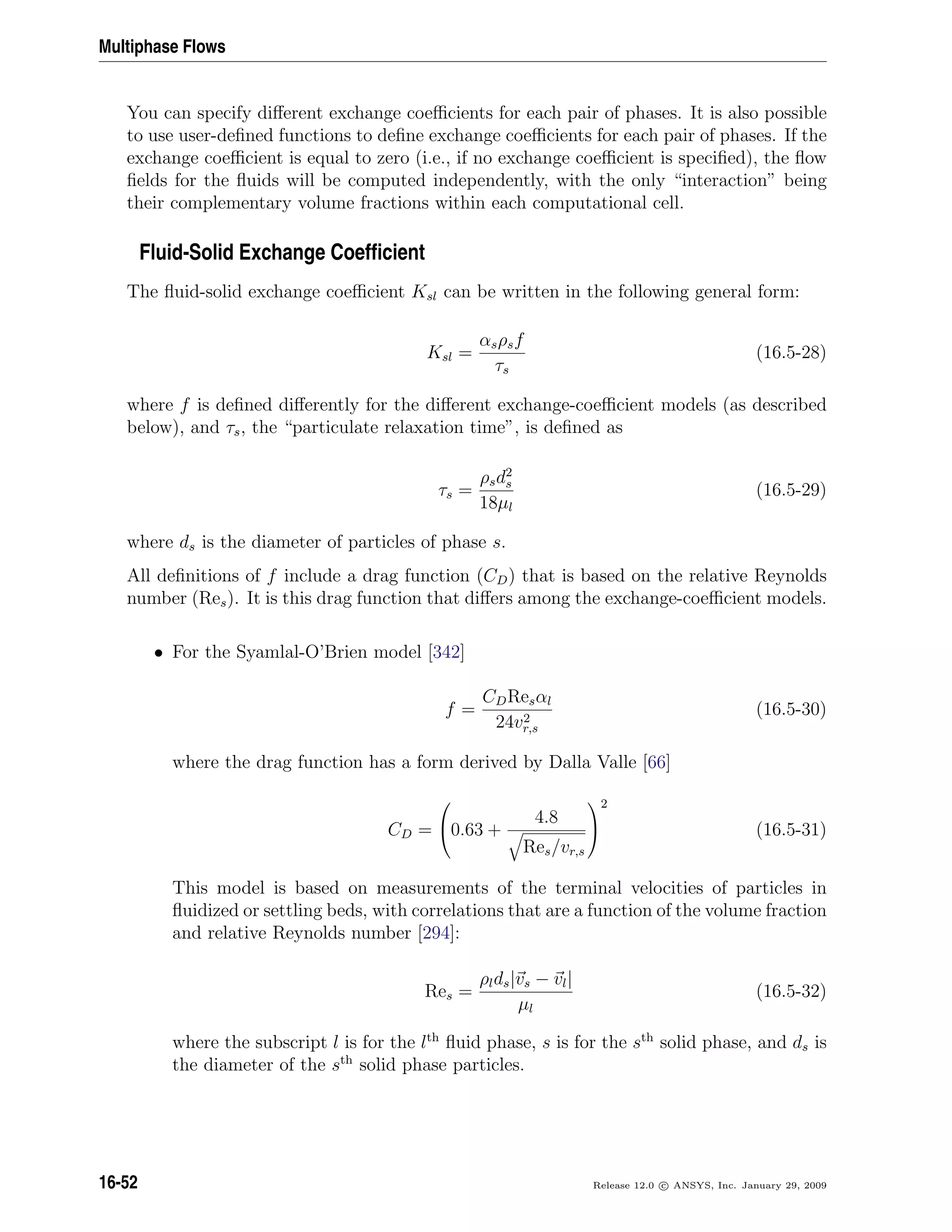 Multiphase Flows
You can specify diﬀerent exchange coeﬃcients for each pair of phases. It is also possible
to use user-deﬁned functions to deﬁne exchange coeﬃcients for each pair of phases. If the
exchange coeﬃcient is equal to zero (i.e., if no exchange coeﬃcient is speciﬁed), the ﬂow
ﬁelds for the ﬂuids will be computed independently, with the only “interaction” being
their complementary volume fractions within each computational cell.
Fluid-Solid Exchange Coefﬁcient
The ﬂuid-solid exchange coeﬃcient Ksl can be written in the following general form:
Ksl =
αsρsf
τs
(16.5-28)
where f is deﬁned diﬀerently for the diﬀerent exchange-coeﬃcient models (as described
below), and τs, the “particulate relaxation time”, is deﬁned as
τs =
ρsd2
s
18µl
(16.5-29)
where ds is the diameter of particles of phase s.
All deﬁnitions of f include a drag function (CD) that is based on the relative Reynolds
number (Res). It is this drag function that diﬀers among the exchange-coeﬃcient models.
• For the Syamlal-O’Brien model [342]
f =
CDResαl
24v2
r,s
(16.5-30)
where the drag function has a form derived by Dalla Valle [66]
CD =

0.63 +
4.8
Res/vr,s


2
(16.5-31)
This model is based on measurements of the terminal velocities of particles in
ﬂuidized or settling beds, with correlations that are a function of the volume fraction
and relative Reynolds number [294]:
Res =
ρlds|vs − vl|
µl
(16.5-32)
where the subscript l is for the lth
ﬂuid phase, s is for the sth
solid phase, and ds is
the diameter of the sth
solid phase particles.
16-52 Release 12.0 c ANSYS, Inc. January 29, 2009
 