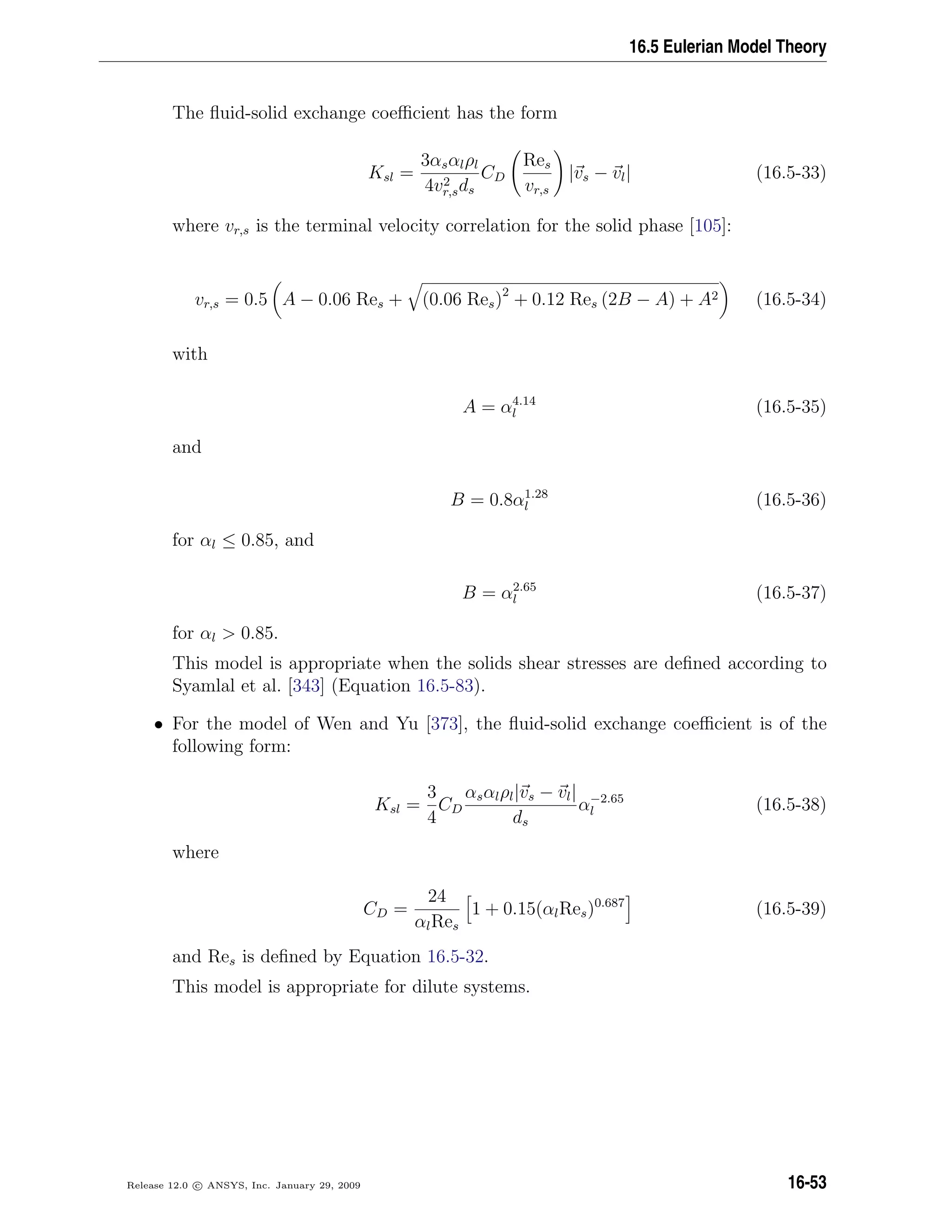 16.5 Eulerian Model Theory
The ﬂuid-solid exchange coeﬃcient has the form
Ksl =
3αsαlρl
4v2
r,sds
CD
Res
vr,s
|vs − vl| (16.5-33)
where vr,s is the terminal velocity correlation for the solid phase [105]:
vr,s = 0.5 A − 0.06 Res + (0.06 Res)2
+ 0.12 Res (2B − A) + A2 (16.5-34)
with
A = α4.14
l (16.5-35)
and
B = 0.8α1.28
l (16.5-36)
for αl ≤ 0.85, and
B = α2.65
l (16.5-37)
for αl  0.85.
This model is appropriate when the solids shear stresses are deﬁned according to
Syamlal et al. [343] (Equation 16.5-83).
• For the model of Wen and Yu [373], the ﬂuid-solid exchange coeﬃcient is of the
following form:
Ksl =
3
4
CD
αsαlρl|vs − vl|
ds
α−2.65
l (16.5-38)
where
CD =
24
αlRes
1 + 0.15(αlRes)0.687
(16.5-39)
and Res is deﬁned by Equation 16.5-32.
This model is appropriate for dilute systems.
Release 12.0 c ANSYS, Inc. January 29, 2009 16-53
 
