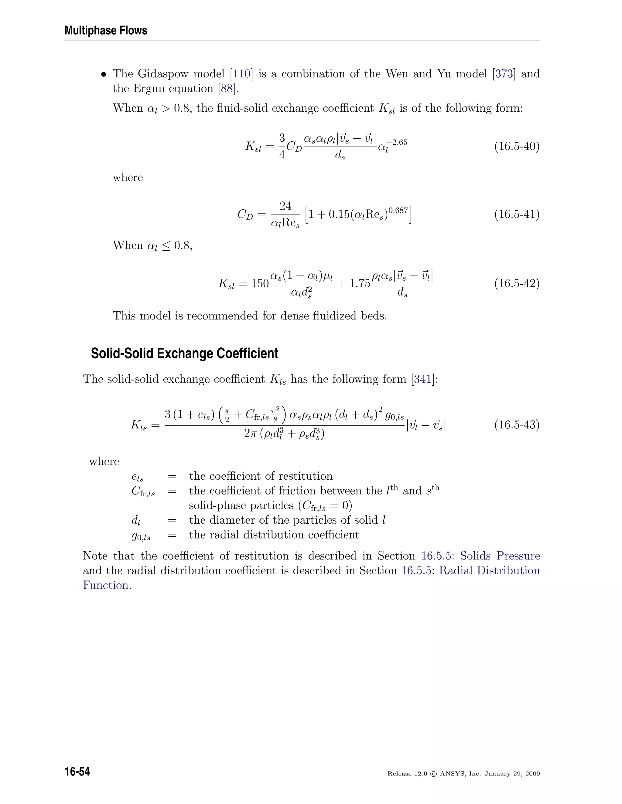 Multiphase Flows
• The Gidaspow model [110] is a combination of the Wen and Yu model [373] and
the Ergun equation [88].
When αl  0.8, the ﬂuid-solid exchange coeﬃcient Ksl is of the following form:
Ksl =
3
4
CD
αsαlρl|vs − vl|
ds
α−2.65
l (16.5-40)
where
CD =
24
αlRes
1 + 0.15(αlRes)0.687
(16.5-41)
When αl ≤ 0.8,
Ksl = 150
αs(1 − αl)µl
αld2
s
+ 1.75
ρlαs|vs − vl|
ds
(16.5-42)
This model is recommended for dense ﬂuidized beds.
Solid-Solid Exchange Coefﬁcient
The solid-solid exchange coeﬃcient Kls has the following form [341]:
Kls =
3 (1 + els) π
2
+ Cfr,ls
π2
8
αsρsαlρl (dl + ds)2
g0,ls
2π (ρld3
l + ρsd3
s)
|vl − vs| (16.5-43)
where
els = the coeﬃcient of restitution
Cfr,ls = the coeﬃcient of friction between the lth
and sth
solid-phase particles (Cfr,ls = 0)
dl = the diameter of the particles of solid l
g0,ls = the radial distribution coeﬃcient
Note that the coeﬃcient of restitution is described in Section 16.5.5: Solids Pressure
and the radial distribution coeﬃcient is described in Section 16.5.5: Radial Distribution
Function.
16-54 Release 12.0 c ANSYS, Inc. January 29, 2009
 