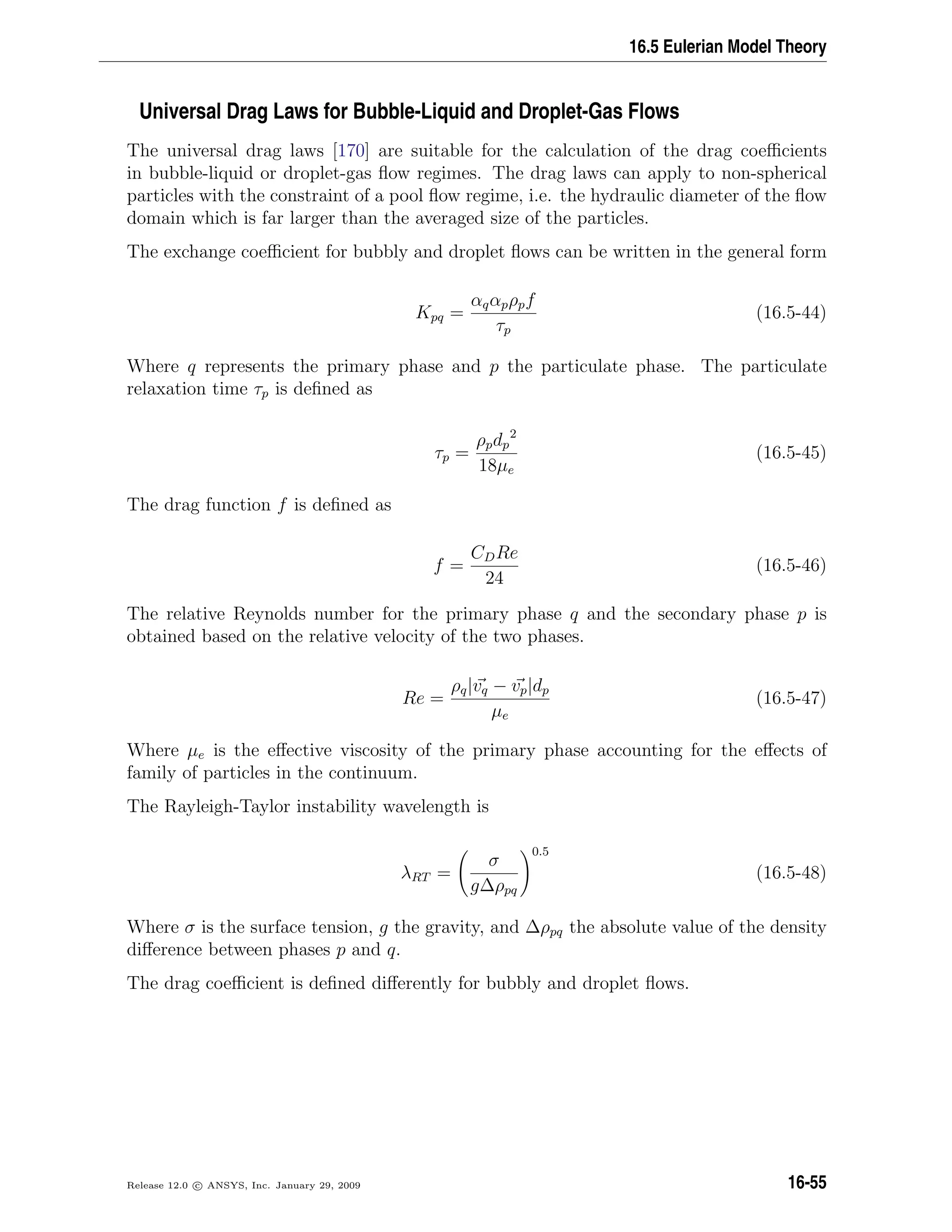 16.5 Eulerian Model Theory
Universal Drag Laws for Bubble-Liquid and Droplet-Gas Flows
The universal drag laws [170] are suitable for the calculation of the drag coeﬃcients
in bubble-liquid or droplet-gas ﬂow regimes. The drag laws can apply to non-spherical
particles with the constraint of a pool ﬂow regime, i.e. the hydraulic diameter of the ﬂow
domain which is far larger than the averaged size of the particles.
The exchange coeﬃcient for bubbly and droplet ﬂows can be written in the general form
Kpq =
αqαpρpf
τp
(16.5-44)
Where q represents the primary phase and p the particulate phase. The particulate
relaxation time τp is deﬁned as
τp =
ρpdp
2
18µe
(16.5-45)
The drag function f is deﬁned as
f =
CDRe
24
(16.5-46)
The relative Reynolds number for the primary phase q and the secondary phase p is
obtained based on the relative velocity of the two phases.
Re =
ρq|vq − vp|dp
µe
(16.5-47)
Where µe is the eﬀective viscosity of the primary phase accounting for the eﬀects of
family of particles in the continuum.
The Rayleigh-Taylor instability wavelength is
λRT =
σ
g∆ρpq
0.5
(16.5-48)
Where σ is the surface tension, g the gravity, and ∆ρpq the absolute value of the density
diﬀerence between phases p and q.
The drag coeﬃcient is deﬁned diﬀerently for bubbly and droplet ﬂows.
Release 12.0 c ANSYS, Inc. January 29, 2009 16-55
 