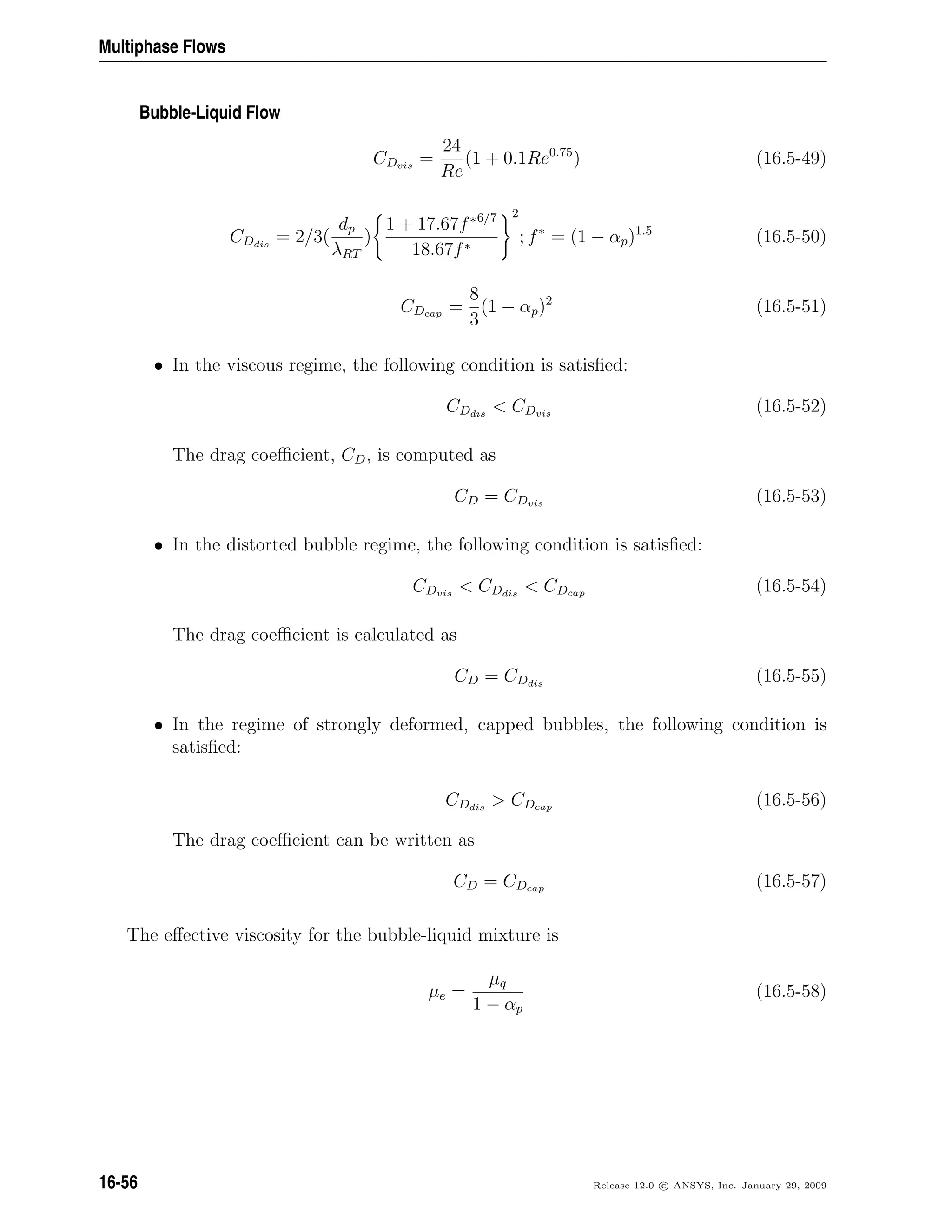 Multiphase Flows
Bubble-Liquid Flow
CDvis
=
24
Re
(1 + 0.1Re0.75
) (16.5-49)
CDdis
= 2/3(
dp
λRT
)
1 + 17.67f∗6/7
18.67f∗
2
; f∗
= (1 − αp)1.5
(16.5-50)
CDcap =
8
3
(1 − αp)2
(16.5-51)
• In the viscous regime, the following condition is satisﬁed:
CDdis
 CDvis
(16.5-52)
The drag coeﬃcient, CD, is computed as
CD = CDvis
(16.5-53)
• In the distorted bubble regime, the following condition is satisﬁed:
CDvis
 CDdis
 CDcap (16.5-54)
The drag coeﬃcient is calculated as
CD = CDdis
(16.5-55)
• In the regime of strongly deformed, capped bubbles, the following condition is
satisﬁed:
CDdis
 CDcap (16.5-56)
The drag coeﬃcient can be written as
CD = CDcap (16.5-57)
The eﬀective viscosity for the bubble-liquid mixture is
µe =
µq
1 − αp
(16.5-58)
16-56 Release 12.0 c ANSYS, Inc. January 29, 2009
 