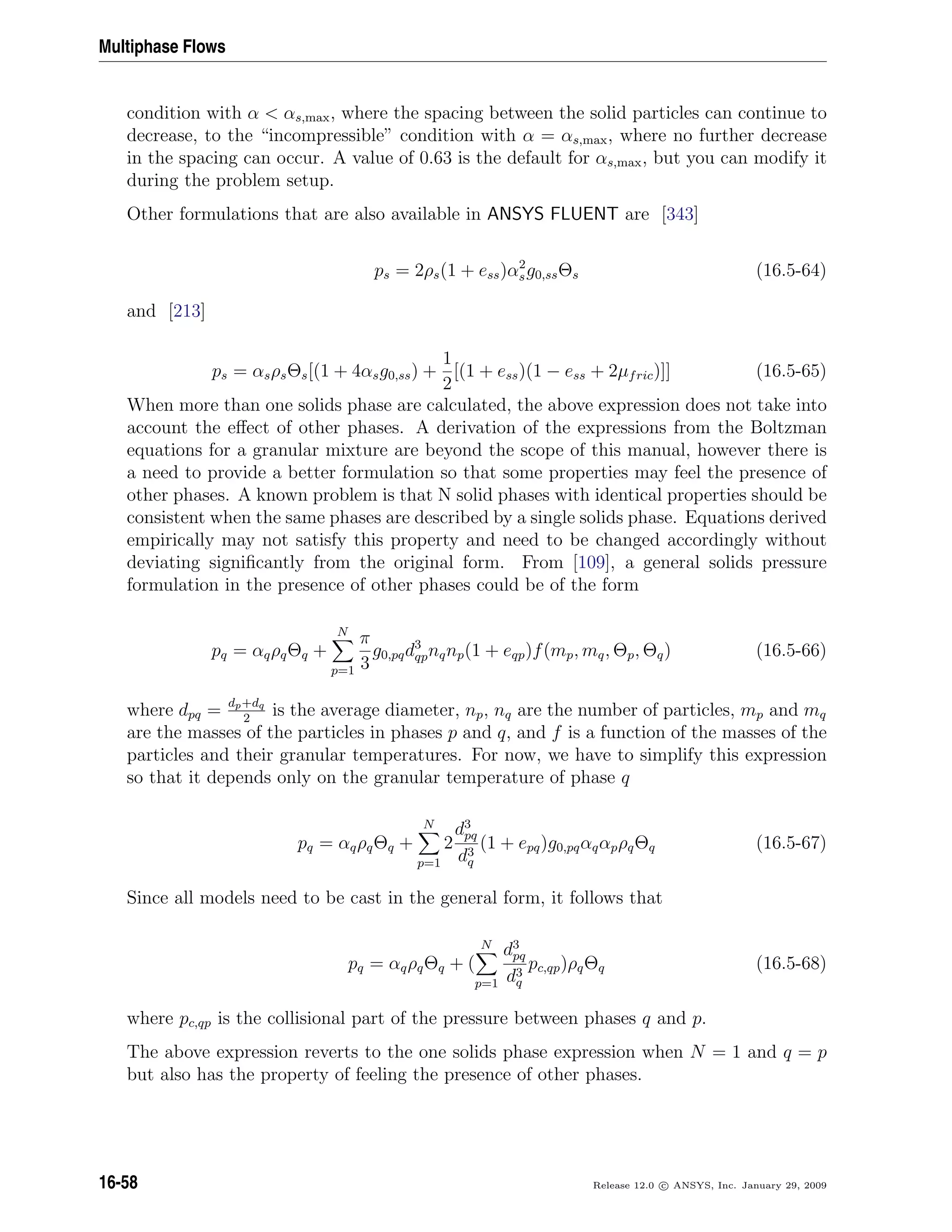 Multiphase Flows
condition with α  αs,max, where the spacing between the solid particles can continue to
decrease, to the “incompressible” condition with α = αs,max, where no further decrease
in the spacing can occur. A value of 0.63 is the default for αs,max, but you can modify it
during the problem setup.
Other formulations that are also available in ANSYS FLUENT are [343]
ps = 2ρs(1 + ess)α2
sg0,ssΘs (16.5-64)
and [213]
ps = αsρsΘs[(1 + 4αsg0,ss) +
1
2
[(1 + ess)(1 − ess + 2µfric)]] (16.5-65)
When more than one solids phase are calculated, the above expression does not take into
account the eﬀect of other phases. A derivation of the expressions from the Boltzman
equations for a granular mixture are beyond the scope of this manual, however there is
a need to provide a better formulation so that some properties may feel the presence of
other phases. A known problem is that N solid phases with identical properties should be
consistent when the same phases are described by a single solids phase. Equations derived
empirically may not satisfy this property and need to be changed accordingly without
deviating signiﬁcantly from the original form. From [109], a general solids pressure
formulation in the presence of other phases could be of the form
pq = αqρqΘq +
N
p=1
π
3
g0,pqd3
qpnqnp(1 + eqp)f(mp, mq, Θp, Θq) (16.5-66)
where dpq = dp+dq
2
is the average diameter, np, nq are the number of particles, mp and mq
are the masses of the particles in phases p and q, and f is a function of the masses of the
particles and their granular temperatures. For now, we have to simplify this expression
so that it depends only on the granular temperature of phase q
pq = αqρqΘq +
N
p=1
2
d3
pq
d3
q
(1 + epq)g0,pqαqαpρqΘq (16.5-67)
Since all models need to be cast in the general form, it follows that
pq = αqρqΘq + (
N
p=1
d3
pq
d3
q
pc,qp)ρqΘq (16.5-68)
where pc,qp is the collisional part of the pressure between phases q and p.
The above expression reverts to the one solids phase expression when N = 1 and q = p
but also has the property of feeling the presence of other phases.
16-58 Release 12.0 c ANSYS, Inc. January 29, 2009
 