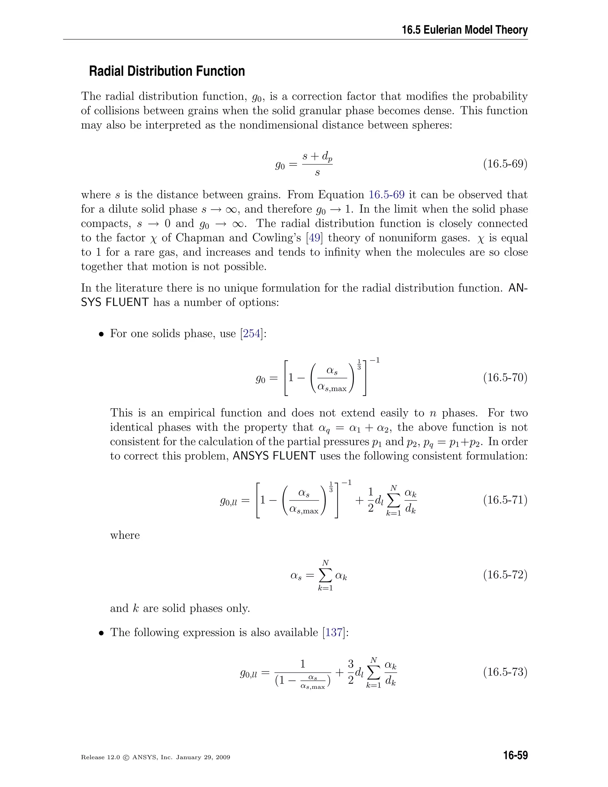 16.5 Eulerian Model Theory
Radial Distribution Function
The radial distribution function, g0, is a correction factor that modiﬁes the probability
of collisions between grains when the solid granular phase becomes dense. This function
may also be interpreted as the nondimensional distance between spheres:
g0 =
s + dp
s
(16.5-69)
where s is the distance between grains. From Equation 16.5-69 it can be observed that
for a dilute solid phase s → ∞, and therefore g0 → 1. In the limit when the solid phase
compacts, s → 0 and g0 → ∞. The radial distribution function is closely connected
to the factor χ of Chapman and Cowling’s [49] theory of nonuniform gases. χ is equal
to 1 for a rare gas, and increases and tends to inﬁnity when the molecules are so close
together that motion is not possible.
In the literature there is no unique formulation for the radial distribution function. AN-
SYS FLUENT has a number of options:
• For one solids phase, use [254]:
g0 =

1 −
αs
αs,max
1
3


−1
(16.5-70)
This is an empirical function and does not extend easily to n phases. For two
identical phases with the property that αq = α1 + α2, the above function is not
consistent for the calculation of the partial pressures p1 and p2, pq = p1+p2. In order
to correct this problem, ANSYS FLUENT uses the following consistent formulation:
g0,ll =

1 −
αs
αs,max
1
3


−1
+
1
2
dl
N
k=1
αk
dk
(16.5-71)
where
αs =
N
k=1
αk (16.5-72)
and k are solid phases only.
• The following expression is also available [137]:
g0,ll =
1
(1 − αs
αs,max
)
+
3
2
dl
N
k=1
αk
dk
(16.5-73)
Release 12.0 c ANSYS, Inc. January 29, 2009 16-59
 