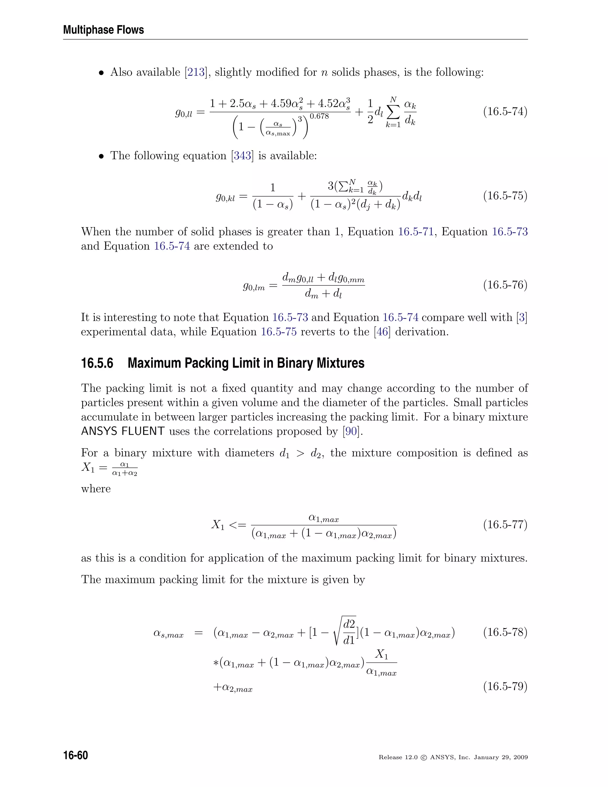 Multiphase Flows
• Also available [213], slightly modiﬁed for n solids phases, is the following:
g0,ll =
1 + 2.5αs + 4.59α2
s + 4.52α3
s
1 − αs
αs,max
3 0.678 +
1
2
dl
N
k=1
αk
dk
(16.5-74)
• The following equation [343] is available:
g0,kl =
1
(1 − αs)
+
3( N
k=1
αk
dk
)
(1 − αs)2(dj + dk)
dkdl (16.5-75)
When the number of solid phases is greater than 1, Equation 16.5-71, Equation 16.5-73
and Equation 16.5-74 are extended to
g0,lm =
dmg0,ll + dlg0,mm
dm + dl
(16.5-76)
It is interesting to note that Equation 16.5-73 and Equation 16.5-74 compare well with [3]
experimental data, while Equation 16.5-75 reverts to the [46] derivation.
16.5.6 Maximum Packing Limit in Binary Mixtures
The packing limit is not a ﬁxed quantity and may change according to the number of
particles present within a given volume and the diameter of the particles. Small particles
accumulate in between larger particles increasing the packing limit. For a binary mixture
ANSYS FLUENT uses the correlations proposed by [90].
For a binary mixture with diameters d1  d2, the mixture composition is deﬁned as
X1 = α1
α1+α2
where
X1 =
α1,max
(α1,max + (1 − α1,max)α2,max)
(16.5-77)
as this is a condition for application of the maximum packing limit for binary mixtures.
The maximum packing limit for the mixture is given by
αs,max = (α1,max − α2,max + [1 −
d2
d1
](1 − α1,max)α2,max) (16.5-78)
∗(α1,max + (1 − α1,max)α2,max)
X1
α1,max
+α2,max (16.5-79)
16-60 Release 12.0 c ANSYS, Inc. January 29, 2009
 