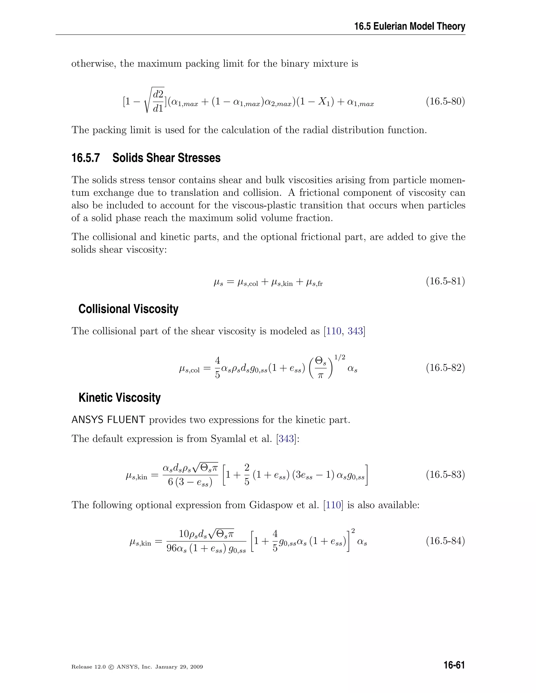 16.5 Eulerian Model Theory
otherwise, the maximum packing limit for the binary mixture is
[1 −
d2
d1
](α1,max + (1 − α1,max)α2,max)(1 − X1) + α1,max (16.5-80)
The packing limit is used for the calculation of the radial distribution function.
16.5.7 Solids Shear Stresses
The solids stress tensor contains shear and bulk viscosities arising from particle momen-
tum exchange due to translation and collision. A frictional component of viscosity can
also be included to account for the viscous-plastic transition that occurs when particles
of a solid phase reach the maximum solid volume fraction.
The collisional and kinetic parts, and the optional frictional part, are added to give the
solids shear viscosity:
µs = µs,col + µs,kin + µs,fr (16.5-81)
Collisional Viscosity
The collisional part of the shear viscosity is modeled as [110, 343]
µs,col =
4
5
αsρsdsg0,ss(1 + ess)
Θs
π
1/2
αs (16.5-82)
Kinetic Viscosity
ANSYS FLUENT provides two expressions for the kinetic part.
The default expression is from Syamlal et al. [343]:
µs,kin =
αsdsρs
√
Θsπ
6 (3 − ess)
1 +
2
5
(1 + ess) (3ess − 1) αsg0,ss (16.5-83)
The following optional expression from Gidaspow et al. [110] is also available:
µs,kin =
10ρsds
√
Θsπ
96αs (1 + ess) g0,ss
1 +
4
5
g0,ssαs (1 + ess)
2
αs (16.5-84)
Release 12.0 c ANSYS, Inc. January 29, 2009 16-61
 
