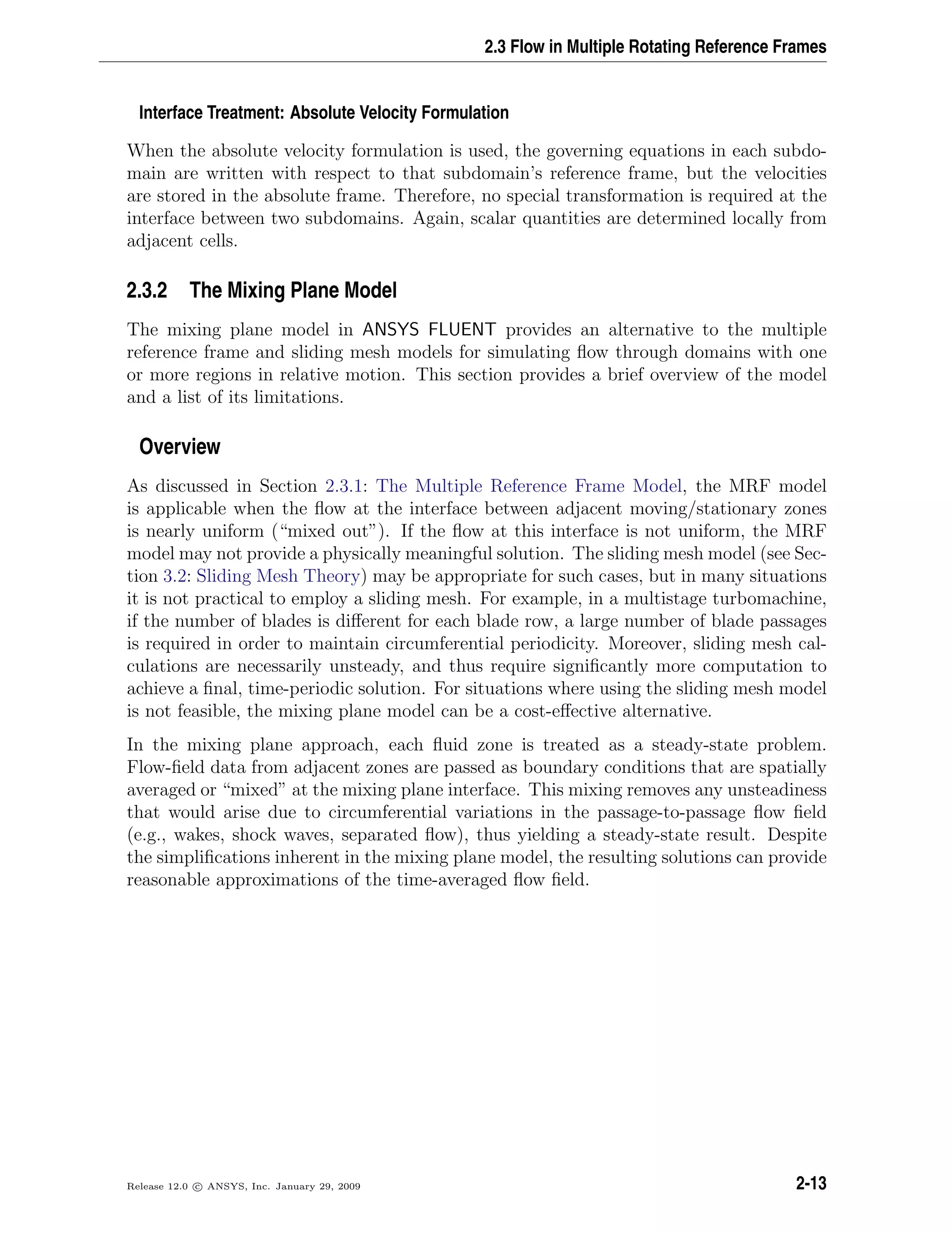 2.3 Flow in Multiple Rotating Reference Frames
Interface Treatment: Absolute Velocity Formulation
When the absolute velocity formulation is used, the governing equations in each subdo-
main are written with respect to that subdomain’s reference frame, but the velocities
are stored in the absolute frame. Therefore, no special transformation is required at the
interface between two subdomains. Again, scalar quantities are determined locally from
adjacent cells.
2.3.2 The Mixing Plane Model
The mixing plane model in ANSYS FLUENT provides an alternative to the multiple
reference frame and sliding mesh models for simulating ﬂow through domains with one
or more regions in relative motion. This section provides a brief overview of the model
and a list of its limitations.
Overview
As discussed in Section 2.3.1: The Multiple Reference Frame Model, the MRF model
is applicable when the ﬂow at the interface between adjacent moving/stationary zones
is nearly uniform (“mixed out”). If the ﬂow at this interface is not uniform, the MRF
model may not provide a physically meaningful solution. The sliding mesh model (see Sec-
tion 3.2: Sliding Mesh Theory) may be appropriate for such cases, but in many situations
it is not practical to employ a sliding mesh. For example, in a multistage turbomachine,
if the number of blades is diﬀerent for each blade row, a large number of blade passages
is required in order to maintain circumferential periodicity. Moreover, sliding mesh cal-
culations are necessarily unsteady, and thus require signiﬁcantly more computation to
achieve a ﬁnal, time-periodic solution. For situations where using the sliding mesh model
is not feasible, the mixing plane model can be a cost-eﬀective alternative.
In the mixing plane approach, each ﬂuid zone is treated as a steady-state problem.
Flow-ﬁeld data from adjacent zones are passed as boundary conditions that are spatially
averaged or “mixed” at the mixing plane interface. This mixing removes any unsteadiness
that would arise due to circumferential variations in the passage-to-passage ﬂow ﬁeld
(e.g., wakes, shock waves, separated ﬂow), thus yielding a steady-state result. Despite
the simpliﬁcations inherent in the mixing plane model, the resulting solutions can provide
reasonable approximations of the time-averaged ﬂow ﬁeld.
Release 12.0 c ANSYS, Inc. January 29, 2009 2-13
 