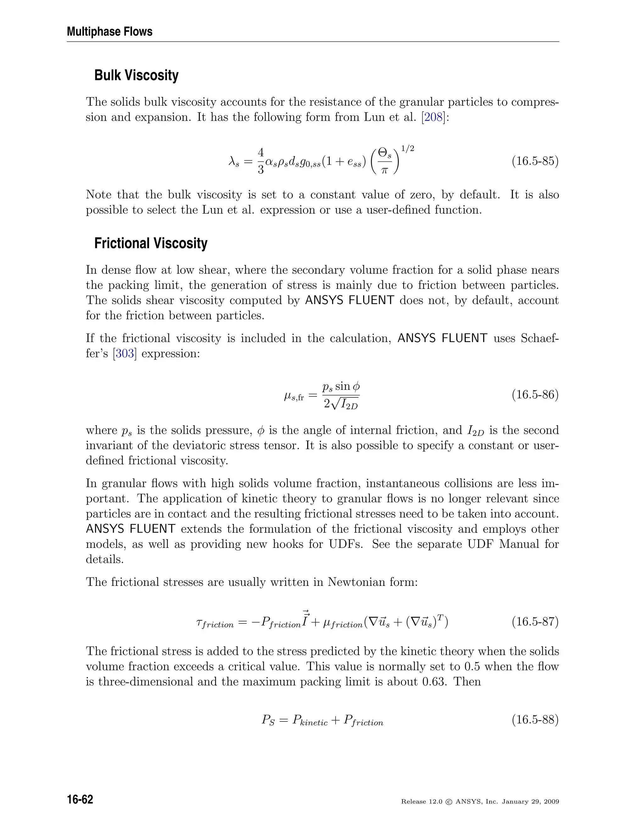 Multiphase Flows
Bulk Viscosity
The solids bulk viscosity accounts for the resistance of the granular particles to compres-
sion and expansion. It has the following form from Lun et al. [208]:
λs =
4
3
αsρsdsg0,ss(1 + ess)
Θs
π
1/2
(16.5-85)
Note that the bulk viscosity is set to a constant value of zero, by default. It is also
possible to select the Lun et al. expression or use a user-deﬁned function.
Frictional Viscosity
In dense ﬂow at low shear, where the secondary volume fraction for a solid phase nears
the packing limit, the generation of stress is mainly due to friction between particles.
The solids shear viscosity computed by ANSYS FLUENT does not, by default, account
for the friction between particles.
If the frictional viscosity is included in the calculation, ANSYS FLUENT uses Schaef-
fer’s [303] expression:
µs,fr =
ps sin φ
2
√
I2D
(16.5-86)
where ps is the solids pressure, φ is the angle of internal friction, and I2D is the second
invariant of the deviatoric stress tensor. It is also possible to specify a constant or user-
deﬁned frictional viscosity.
In granular ﬂows with high solids volume fraction, instantaneous collisions are less im-
portant. The application of kinetic theory to granular ﬂows is no longer relevant since
particles are in contact and the resulting frictional stresses need to be taken into account.
ANSYS FLUENT extends the formulation of the frictional viscosity and employs other
models, as well as providing new hooks for UDFs. See the separate UDF Manual for
details.
The frictional stresses are usually written in Newtonian form:
τfriction = −PfrictionI + µfriction( us + ( us)T
) (16.5-87)
The frictional stress is added to the stress predicted by the kinetic theory when the solids
volume fraction exceeds a critical value. This value is normally set to 0.5 when the ﬂow
is three-dimensional and the maximum packing limit is about 0.63. Then
PS = Pkinetic + Pfriction (16.5-88)
16-62 Release 12.0 c ANSYS, Inc. January 29, 2009
 