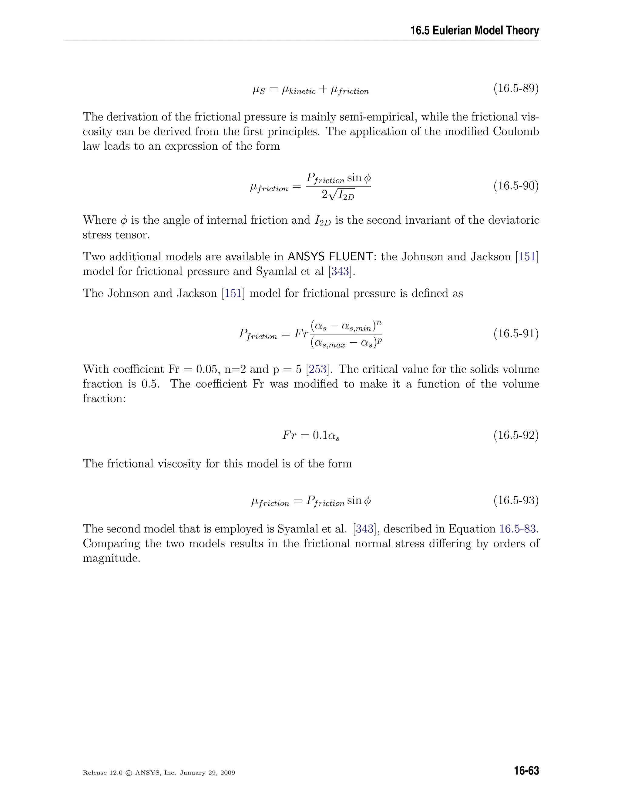 16.5 Eulerian Model Theory
µS = µkinetic + µfriction (16.5-89)
The derivation of the frictional pressure is mainly semi-empirical, while the frictional vis-
cosity can be derived from the ﬁrst principles. The application of the modiﬁed Coulomb
law leads to an expression of the form
µfriction =
Pfriction sin φ
2
√
I2D
(16.5-90)
Where φ is the angle of internal friction and I2D is the second invariant of the deviatoric
stress tensor.
Two additional models are available in ANSYS FLUENT: the Johnson and Jackson [151]
model for frictional pressure and Syamlal et al [343].
The Johnson and Jackson [151] model for frictional pressure is deﬁned as
Pfriction = Fr
(αs − αs,min)n
(αs,max − αs)p
(16.5-91)
With coeﬃcient Fr = 0.05, n=2 and p = 5 [253]. The critical value for the solids volume
fraction is 0.5. The coeﬃcient Fr was modiﬁed to make it a function of the volume
fraction:
Fr = 0.1αs (16.5-92)
The frictional viscosity for this model is of the form
µfriction = Pfriction sin φ (16.5-93)
The second model that is employed is Syamlal et al. [343], described in Equation 16.5-83.
Comparing the two models results in the frictional normal stress diﬀering by orders of
magnitude.
Release 12.0 c ANSYS, Inc. January 29, 2009 16-63
 