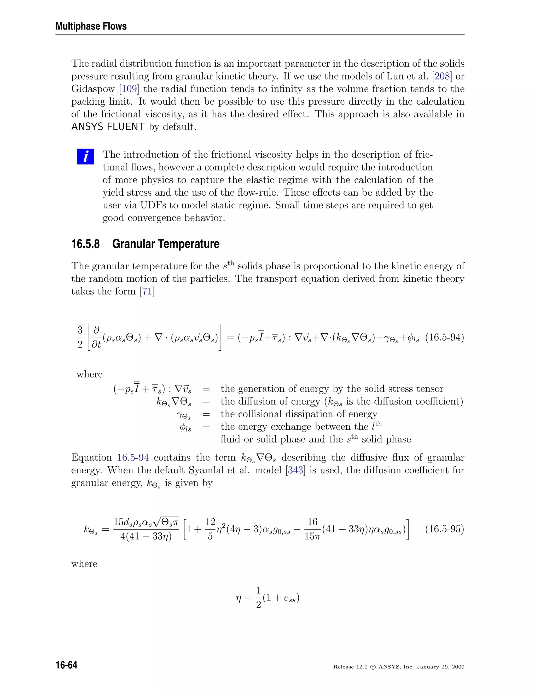 Multiphase Flows
The radial distribution function is an important parameter in the description of the solids
pressure resulting from granular kinetic theory. If we use the models of Lun et al. [208] or
Gidaspow [109] the radial function tends to inﬁnity as the volume fraction tends to the
packing limit. It would then be possible to use this pressure directly in the calculation
of the frictional viscosity, as it has the desired eﬀect. This approach is also available in
ANSYS FLUENT by default.
i The introduction of the frictional viscosity helps in the description of fric-
tional ﬂows, however a complete description would require the introduction
of more physics to capture the elastic regime with the calculation of the
yield stress and the use of the ﬂow-rule. These eﬀects can be added by the
user via UDFs to model static regime. Small time steps are required to get
good convergence behavior.
16.5.8 Granular Temperature
The granular temperature for the sth
solids phase is proportional to the kinetic energy of
the random motion of the particles. The transport equation derived from kinetic theory
takes the form [71]
3
2
∂
∂t
(ρsαsΘs) + · (ρsαsvsΘs) = (−psI+τs) : vs+ ·(kΘs Θs)−γΘs +φls (16.5-94)
where
(−psI + τs) : vs = the generation of energy by the solid stress tensor
kΘs Θs = the diﬀusion of energy (kΘs is the diﬀusion coeﬃcient)
γΘs = the collisional dissipation of energy
φls = the energy exchange between the lth
ﬂuid or solid phase and the sth
solid phase
Equation 16.5-94 contains the term kΘs Θs describing the diﬀusive ﬂux of granular
energy. When the default Syamlal et al. model [343] is used, the diﬀusion coeﬃcient for
granular energy, kΘs is given by
kΘs =
15dsρsαs
√
Θsπ
4(41 − 33η)
1 +
12
5
η2
(4η − 3)αsg0,ss +
16
15π
(41 − 33η)ηαsg0,ss) (16.5-95)
where
η =
1
2
(1 + ess)
16-64 Release 12.0 c ANSYS, Inc. January 29, 2009
 