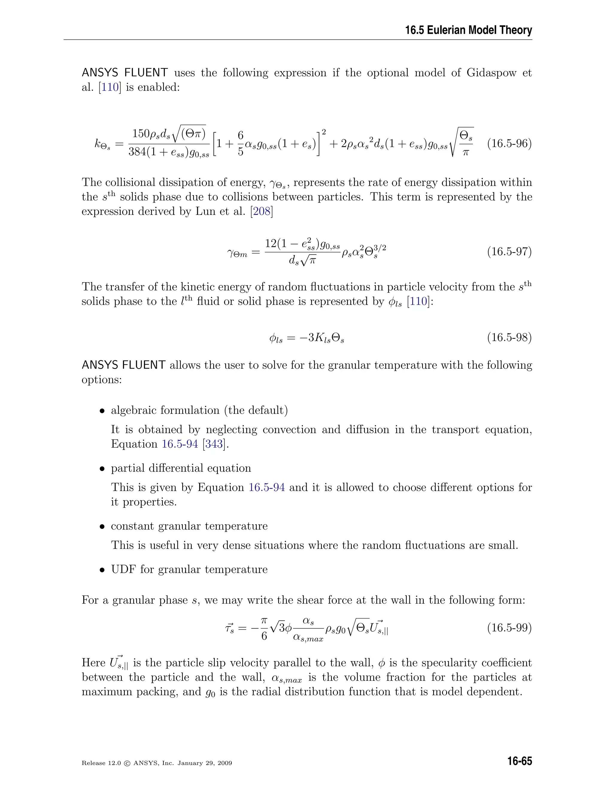 16.5 Eulerian Model Theory
ANSYS FLUENT uses the following expression if the optional model of Gidaspow et
al. [110] is enabled:
kΘs =
150ρsds (Θπ)
384(1 + ess)g0,ss
1 +
6
5
αsg0,ss(1 + es)
2
+ 2ρsαs
2
ds(1 + ess)g0,ss
Θs
π
(16.5-96)
The collisional dissipation of energy, γΘs , represents the rate of energy dissipation within
the sth
solids phase due to collisions between particles. This term is represented by the
expression derived by Lun et al. [208]
γΘm =
12(1 − e2
ss)g0,ss
ds
√
π
ρsα2
sΘ3/2
s (16.5-97)
The transfer of the kinetic energy of random ﬂuctuations in particle velocity from the sth
solids phase to the lth
ﬂuid or solid phase is represented by φls [110]:
φls = −3KlsΘs (16.5-98)
ANSYS FLUENT allows the user to solve for the granular temperature with the following
options:
• algebraic formulation (the default)
It is obtained by neglecting convection and diﬀusion in the transport equation,
Equation 16.5-94 [343].
• partial diﬀerential equation
This is given by Equation 16.5-94 and it is allowed to choose diﬀerent options for
it properties.
• constant granular temperature
This is useful in very dense situations where the random ﬂuctuations are small.
• UDF for granular temperature
For a granular phase s, we may write the shear force at the wall in the following form:
τs = −
π
6
√
3φ
αs
αs,max
ρsg0 ΘsUs,|| (16.5-99)
Here Us,|| is the particle slip velocity parallel to the wall, φ is the specularity coeﬃcient
between the particle and the wall, αs,max is the volume fraction for the particles at
maximum packing, and g0 is the radial distribution function that is model dependent.
Release 12.0 c ANSYS, Inc. January 29, 2009 16-65
 