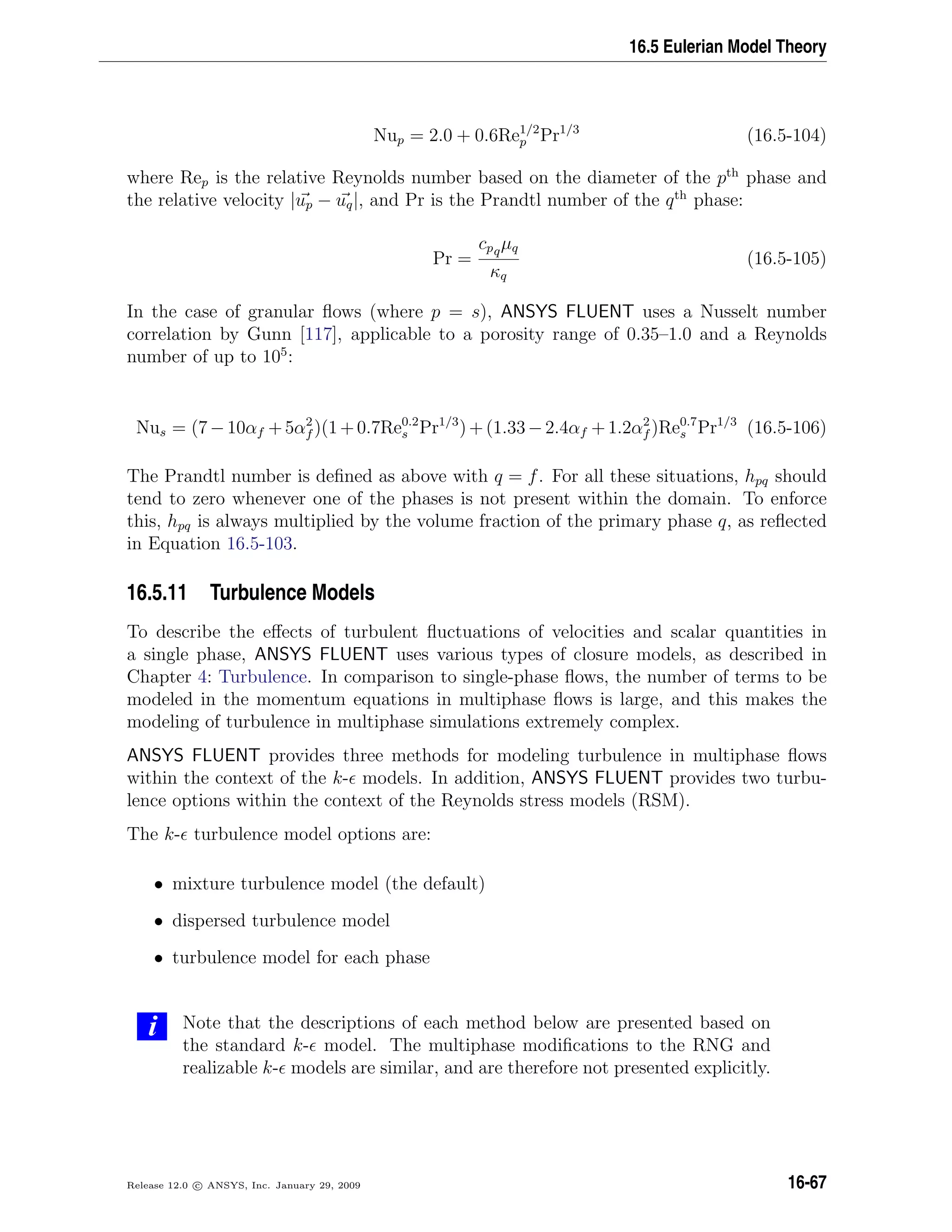 16.5 Eulerian Model Theory
Nup = 2.0 + 0.6Re1/2
p Pr1/3
(16.5-104)
where Rep is the relative Reynolds number based on the diameter of the pth
phase and
the relative velocity |up − uq|, and Pr is the Prandtl number of the qth
phase:
Pr =
cpqµq
κq
(16.5-105)
In the case of granular ﬂows (where p = s), ANSYS FLUENT uses a Nusselt number
correlation by Gunn [117], applicable to a porosity range of 0.35–1.0 and a Reynolds
number of up to 105
:
Nus = (7−10αf +5α2
f )(1+0.7Re0.2
s Pr1/3
)+(1.33−2.4αf +1.2α2
f )Re0.7
s Pr1/3
(16.5-106)
The Prandtl number is deﬁned as above with q = f. For all these situations, hpq should
tend to zero whenever one of the phases is not present within the domain. To enforce
this, hpq is always multiplied by the volume fraction of the primary phase q, as reﬂected
in Equation 16.5-103.
16.5.11 Turbulence Models
To describe the eﬀects of turbulent ﬂuctuations of velocities and scalar quantities in
a single phase, ANSYS FLUENT uses various types of closure models, as described in
Chapter 4: Turbulence. In comparison to single-phase ﬂows, the number of terms to be
modeled in the momentum equations in multiphase ﬂows is large, and this makes the
modeling of turbulence in multiphase simulations extremely complex.
ANSYS FLUENT provides three methods for modeling turbulence in multiphase ﬂows
within the context of the k- models. In addition, ANSYS FLUENT provides two turbu-
lence options within the context of the Reynolds stress models (RSM).
The k- turbulence model options are:
• mixture turbulence model (the default)
• dispersed turbulence model
• turbulence model for each phase
i Note that the descriptions of each method below are presented based on
the standard k- model. The multiphase modiﬁcations to the RNG and
realizable k- models are similar, and are therefore not presented explicitly.
Release 12.0 c ANSYS, Inc. January 29, 2009 16-67
 