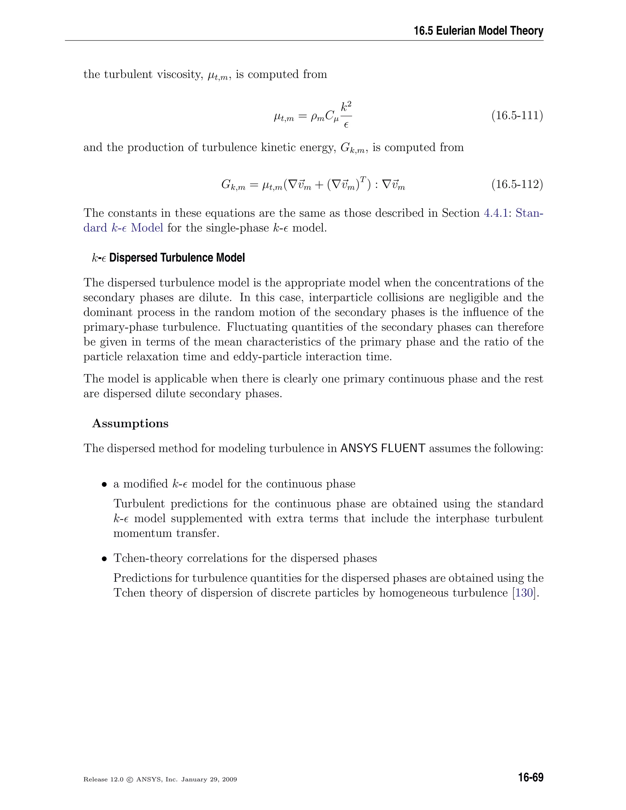 16.5 Eulerian Model Theory
the turbulent viscosity, µt,m, is computed from
µt,m = ρmCµ
k2
(16.5-111)
and the production of turbulence kinetic energy, Gk,m, is computed from
Gk,m = µt,m( vm + ( vm)T
) : vm (16.5-112)
The constants in these equations are the same as those described in Section 4.4.1: Stan-
dard k- Model for the single-phase k- model.
k- Dispersed Turbulence Model
The dispersed turbulence model is the appropriate model when the concentrations of the
secondary phases are dilute. In this case, interparticle collisions are negligible and the
dominant process in the random motion of the secondary phases is the inﬂuence of the
primary-phase turbulence. Fluctuating quantities of the secondary phases can therefore
be given in terms of the mean characteristics of the primary phase and the ratio of the
particle relaxation time and eddy-particle interaction time.
The model is applicable when there is clearly one primary continuous phase and the rest
are dispersed dilute secondary phases.
Assumptions
The dispersed method for modeling turbulence in ANSYS FLUENT assumes the following:
• a modiﬁed k- model for the continuous phase
Turbulent predictions for the continuous phase are obtained using the standard
k- model supplemented with extra terms that include the interphase turbulent
momentum transfer.
• Tchen-theory correlations for the dispersed phases
Predictions for turbulence quantities for the dispersed phases are obtained using the
Tchen theory of dispersion of discrete particles by homogeneous turbulence [130].
Release 12.0 c ANSYS, Inc. January 29, 2009 16-69
 