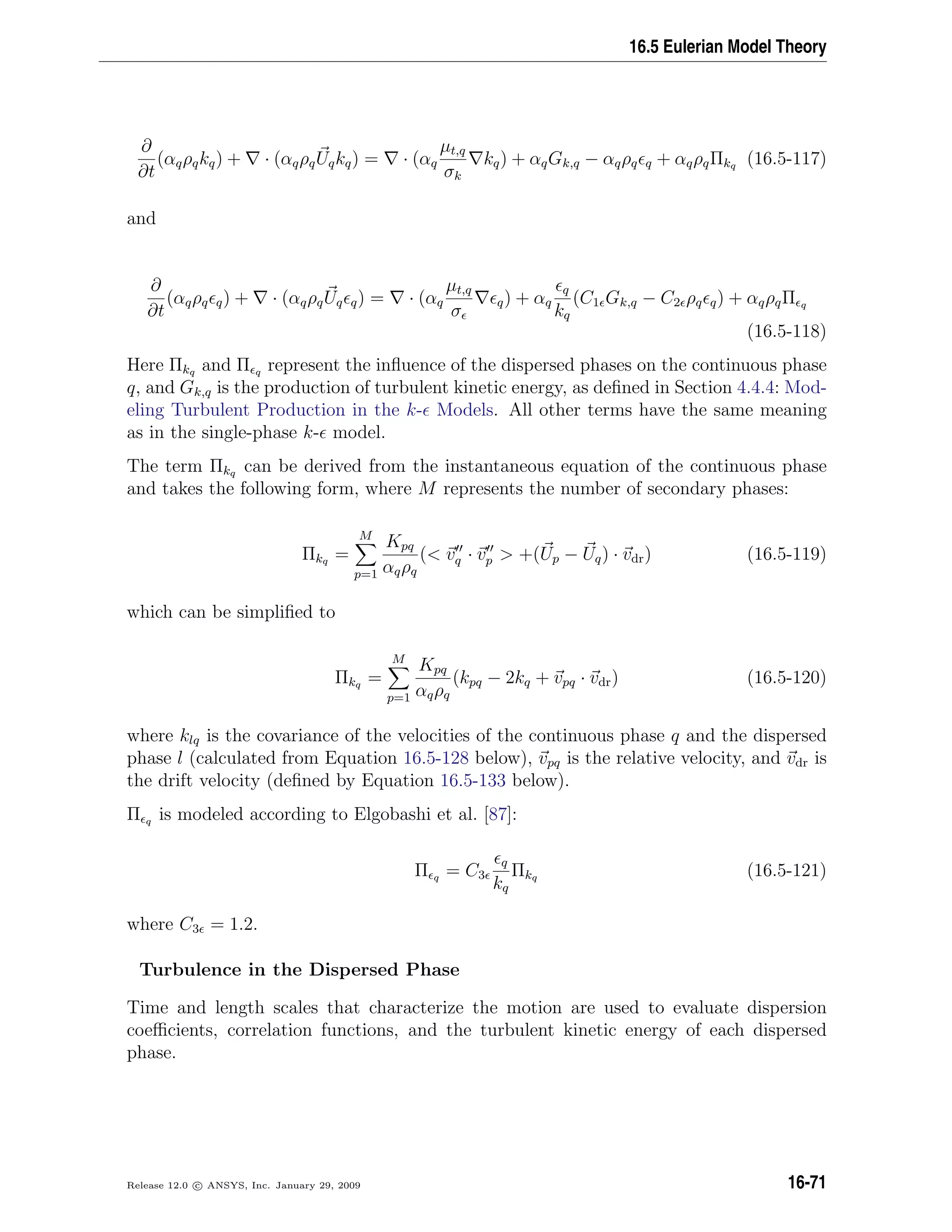 16.5 Eulerian Model Theory
∂
∂t
(αqρqkq) + · (αqρqUqkq) = · (αq
µt,q
σk
kq) + αqGk,q − αqρq q + αqρqΠkq (16.5-117)
and
∂
∂t
(αqρq q) + · (αqρqUq q) = · (αq
µt,q
σ
q) + αq
q
kq
(C1 Gk,q − C2 ρq q) + αqρqΠ q
(16.5-118)
Here Πkq and Π q represent the inﬂuence of the dispersed phases on the continuous phase
q, and Gk,q is the production of turbulent kinetic energy, as deﬁned in Section 4.4.4: Mod-
eling Turbulent Production in the k- Models. All other terms have the same meaning
as in the single-phase k- model.
The term Πkq can be derived from the instantaneous equation of the continuous phase
and takes the following form, where M represents the number of secondary phases:
Πkq =
M
p=1
Kpq
αqρq
( vq · vp  +(Up − Uq) · vdr) (16.5-119)
which can be simpliﬁed to
Πkq =
M
p=1
Kpq
αqρq
(kpq − 2kq + vpq · vdr) (16.5-120)
where klq is the covariance of the velocities of the continuous phase q and the dispersed
phase l (calculated from Equation 16.5-128 below), vpq is the relative velocity, and vdr is
the drift velocity (deﬁned by Equation 16.5-133 below).
Π q is modeled according to Elgobashi et al. [87]:
Π q = C3
q
kq
Πkq (16.5-121)
where C3 = 1.2.
Turbulence in the Dispersed Phase
Time and length scales that characterize the motion are used to evaluate dispersion
coeﬃcients, correlation functions, and the turbulent kinetic energy of each dispersed
phase.
Release 12.0 c ANSYS, Inc. January 29, 2009 16-71
 
