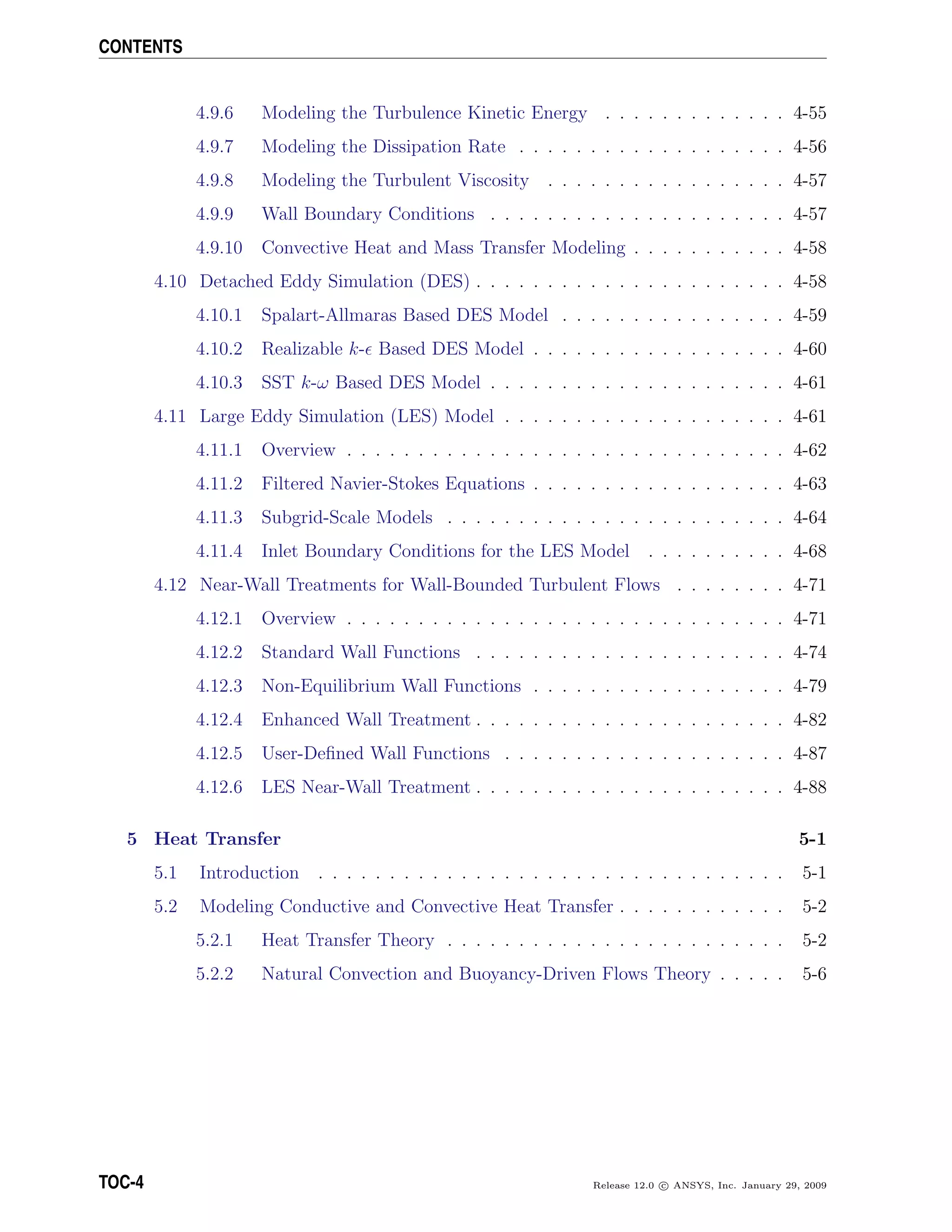 CONTENTS
4.9.6 Modeling the Turbulence Kinetic Energy . . . . . . . . . . . . . 4-55
4.9.7 Modeling the Dissipation Rate . . . . . . . . . . . . . . . . . . . 4-56
4.9.8 Modeling the Turbulent Viscosity . . . . . . . . . . . . . . . . . 4-57
4.9.9 Wall Boundary Conditions . . . . . . . . . . . . . . . . . . . . . 4-57
4.9.10 Convective Heat and Mass Transfer Modeling . . . . . . . . . . . 4-58
4.10 Detached Eddy Simulation (DES) . . . . . . . . . . . . . . . . . . . . . . 4-58
4.10.1 Spalart-Allmaras Based DES Model . . . . . . . . . . . . . . . . 4-59
4.10.2 Realizable k- Based DES Model . . . . . . . . . . . . . . . . . . 4-60
4.10.3 SST k-ω Based DES Model . . . . . . . . . . . . . . . . . . . . . 4-61
4.11 Large Eddy Simulation (LES) Model . . . . . . . . . . . . . . . . . . . . 4-61
4.11.1 Overview . . . . . . . . . . . . . . . . . . . . . . . . . . . . . . . 4-62
4.11.2 Filtered Navier-Stokes Equations . . . . . . . . . . . . . . . . . . 4-63
4.11.3 Subgrid-Scale Models . . . . . . . . . . . . . . . . . . . . . . . . 4-64
4.11.4 Inlet Boundary Conditions for the LES Model . . . . . . . . . . 4-68
4.12 Near-Wall Treatments for Wall-Bounded Turbulent Flows . . . . . . . . 4-71
4.12.1 Overview . . . . . . . . . . . . . . . . . . . . . . . . . . . . . . . 4-71
4.12.2 Standard Wall Functions . . . . . . . . . . . . . . . . . . . . . . 4-74
4.12.3 Non-Equilibrium Wall Functions . . . . . . . . . . . . . . . . . . 4-79
4.12.4 Enhanced Wall Treatment . . . . . . . . . . . . . . . . . . . . . . 4-82
4.12.5 User-Deﬁned Wall Functions . . . . . . . . . . . . . . . . . . . . 4-87
4.12.6 LES Near-Wall Treatment . . . . . . . . . . . . . . . . . . . . . . 4-88
5 Heat Transfer 5-1
5.1 Introduction . . . . . . . . . . . . . . . . . . . . . . . . . . . . . . . . . 5-1
5.2 Modeling Conductive and Convective Heat Transfer . . . . . . . . . . . . 5-2
5.2.1 Heat Transfer Theory . . . . . . . . . . . . . . . . . . . . . . . . 5-2
5.2.2 Natural Convection and Buoyancy-Driven Flows Theory . . . . . 5-6
TOC-4 Release 12.0 c ANSYS, Inc. January 29, 2009
 