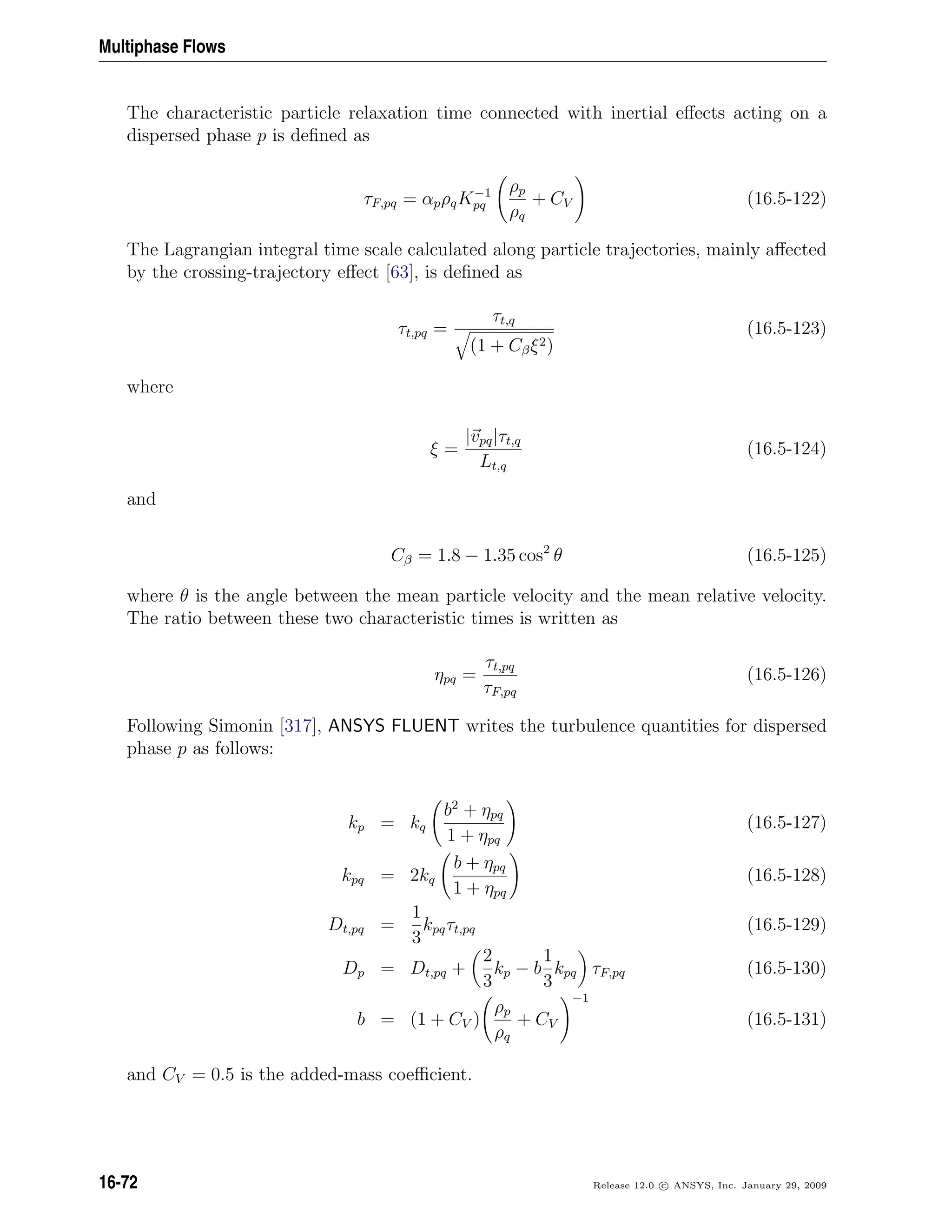 Multiphase Flows
The characteristic particle relaxation time connected with inertial eﬀects acting on a
dispersed phase p is deﬁned as
τF,pq = αpρqK−1
pq
ρp
ρq
+ CV (16.5-122)
The Lagrangian integral time scale calculated along particle trajectories, mainly aﬀected
by the crossing-trajectory eﬀect [63], is deﬁned as
τt,pq =
τt,q
(1 + Cβξ2)
(16.5-123)
where
ξ =
|vpq|τt,q
Lt,q
(16.5-124)
and
Cβ = 1.8 − 1.35 cos2
θ (16.5-125)
where θ is the angle between the mean particle velocity and the mean relative velocity.
The ratio between these two characteristic times is written as
ηpq =
τt,pq
τF,pq
(16.5-126)
Following Simonin [317], ANSYS FLUENT writes the turbulence quantities for dispersed
phase p as follows:
kp = kq
b2
+ ηpq
1 + ηpq
(16.5-127)
kpq = 2kq
b + ηpq
1 + ηpq
(16.5-128)
Dt,pq =
1
3
kpqτt,pq (16.5-129)
Dp = Dt,pq +
2
3
kp − b
1
3
kpq τF,pq (16.5-130)
b = (1 + CV )
ρp
ρq
+ CV
−1
(16.5-131)
and CV = 0.5 is the added-mass coeﬃcient.
16-72 Release 12.0 c ANSYS, Inc. January 29, 2009
 