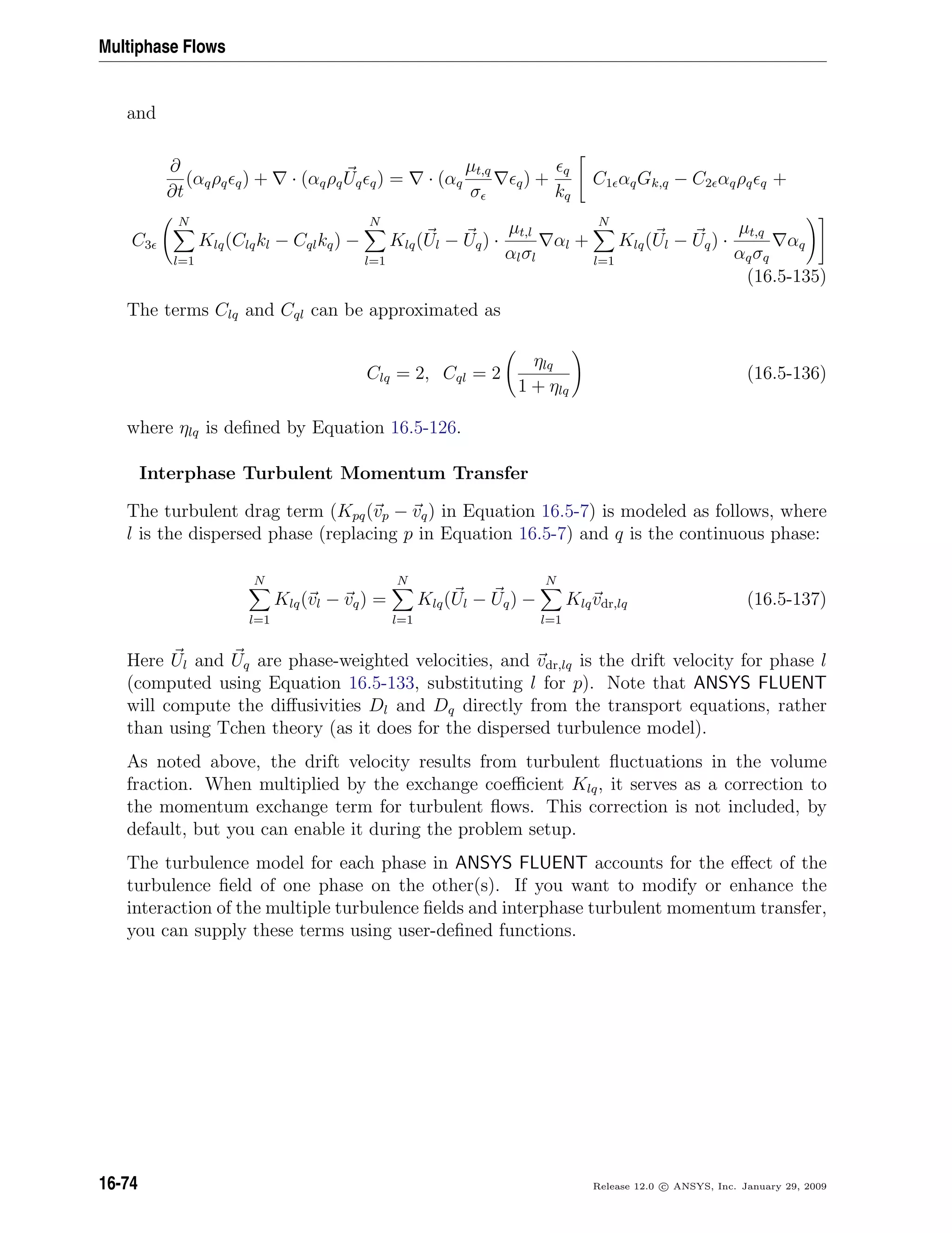 Multiphase Flows
and
∂
∂t
(αqρq q) + · (αqρqUq q) = · (αq
µt,q
σ
q) +
q
kq
C1 αqGk,q − C2 αqρq q +
C3
N
l=1
Klq(Clqkl − Cqlkq) −
N
l=1
Klq(Ul − Uq) ·
µt,l
αlσl
αl +
N
l=1
Klq(Ul − Uq) ·
µt,q
αqσq
αq
(16.5-135)
The terms Clq and Cql can be approximated as
Clq = 2, Cql = 2
ηlq
1 + ηlq
(16.5-136)
where ηlq is deﬁned by Equation 16.5-126.
Interphase Turbulent Momentum Transfer
The turbulent drag term (Kpq(vp − vq) in Equation 16.5-7) is modeled as follows, where
l is the dispersed phase (replacing p in Equation 16.5-7) and q is the continuous phase:
N
l=1
Klq(vl − vq) =
N
l=1
Klq(Ul − Uq) −
N
l=1
Klqvdr,lq (16.5-137)
Here Ul and Uq are phase-weighted velocities, and vdr,lq is the drift velocity for phase l
(computed using Equation 16.5-133, substituting l for p). Note that ANSYS FLUENT
will compute the diﬀusivities Dl and Dq directly from the transport equations, rather
than using Tchen theory (as it does for the dispersed turbulence model).
As noted above, the drift velocity results from turbulent ﬂuctuations in the volume
fraction. When multiplied by the exchange coeﬃcient Klq, it serves as a correction to
the momentum exchange term for turbulent ﬂows. This correction is not included, by
default, but you can enable it during the problem setup.
The turbulence model for each phase in ANSYS FLUENT accounts for the eﬀect of the
turbulence ﬁeld of one phase on the other(s). If you want to modify or enhance the
interaction of the multiple turbulence ﬁelds and interphase turbulent momentum transfer,
you can supply these terms using user-deﬁned functions.
16-74 Release 12.0 c ANSYS, Inc. January 29, 2009
 