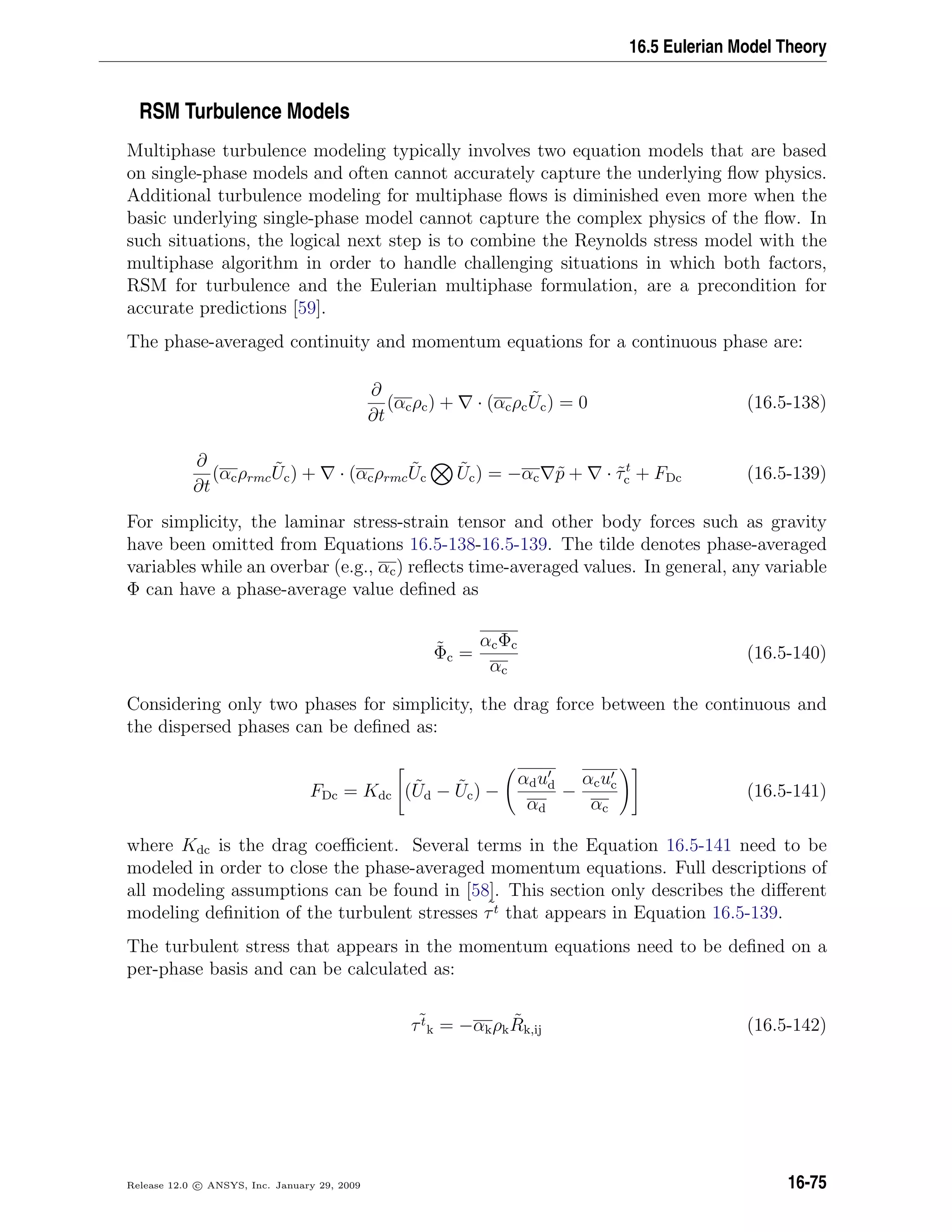 16.5 Eulerian Model Theory
RSM Turbulence Models
Multiphase turbulence modeling typically involves two equation models that are based
on single-phase models and often cannot accurately capture the underlying ﬂow physics.
Additional turbulence modeling for multiphase ﬂows is diminished even more when the
basic underlying single-phase model cannot capture the complex physics of the ﬂow. In
such situations, the logical next step is to combine the Reynolds stress model with the
multiphase algorithm in order to handle challenging situations in which both factors,
RSM for turbulence and the Eulerian multiphase formulation, are a precondition for
accurate predictions [59].
The phase-averaged continuity and momentum equations for a continuous phase are:
∂
∂t
(αcρc) + · (αcρc
˜Uc) = 0 (16.5-138)
∂
∂t
(αcρrmc
˜Uc) + · (αcρrmc
˜Uc
˜Uc) = −αc ˜p + · ˜τt
c + FDc (16.5-139)
For simplicity, the laminar stress-strain tensor and other body forces such as gravity
have been omitted from Equations 16.5-138-16.5-139. The tilde denotes phase-averaged
variables while an overbar (e.g., αc) reﬂects time-averaged values. In general, any variable
Φ can have a phase-average value deﬁned as
˜Φc =
αcΦc
αc
(16.5-140)
Considering only two phases for simplicity, the drag force between the continuous and
the dispersed phases can be deﬁned as:
FDc = Kdc ( ˜Ud − ˜Uc) −
αdud
αd
−
αcuc
αc
(16.5-141)
where Kdc is the drag coeﬃcient. Several terms in the Equation 16.5-141 need to be
modeled in order to close the phase-averaged momentum equations. Full descriptions of
all modeling assumptions can be found in [58]. This section only describes the diﬀerent
modeling deﬁnition of the turbulent stresses ˜τt that appears in Equation 16.5-139.
The turbulent stress that appears in the momentum equations need to be deﬁned on a
per-phase basis and can be calculated as:
˜τt
k = −αkρk
˜Rk,ij (16.5-142)
Release 12.0 c ANSYS, Inc. January 29, 2009 16-75
 