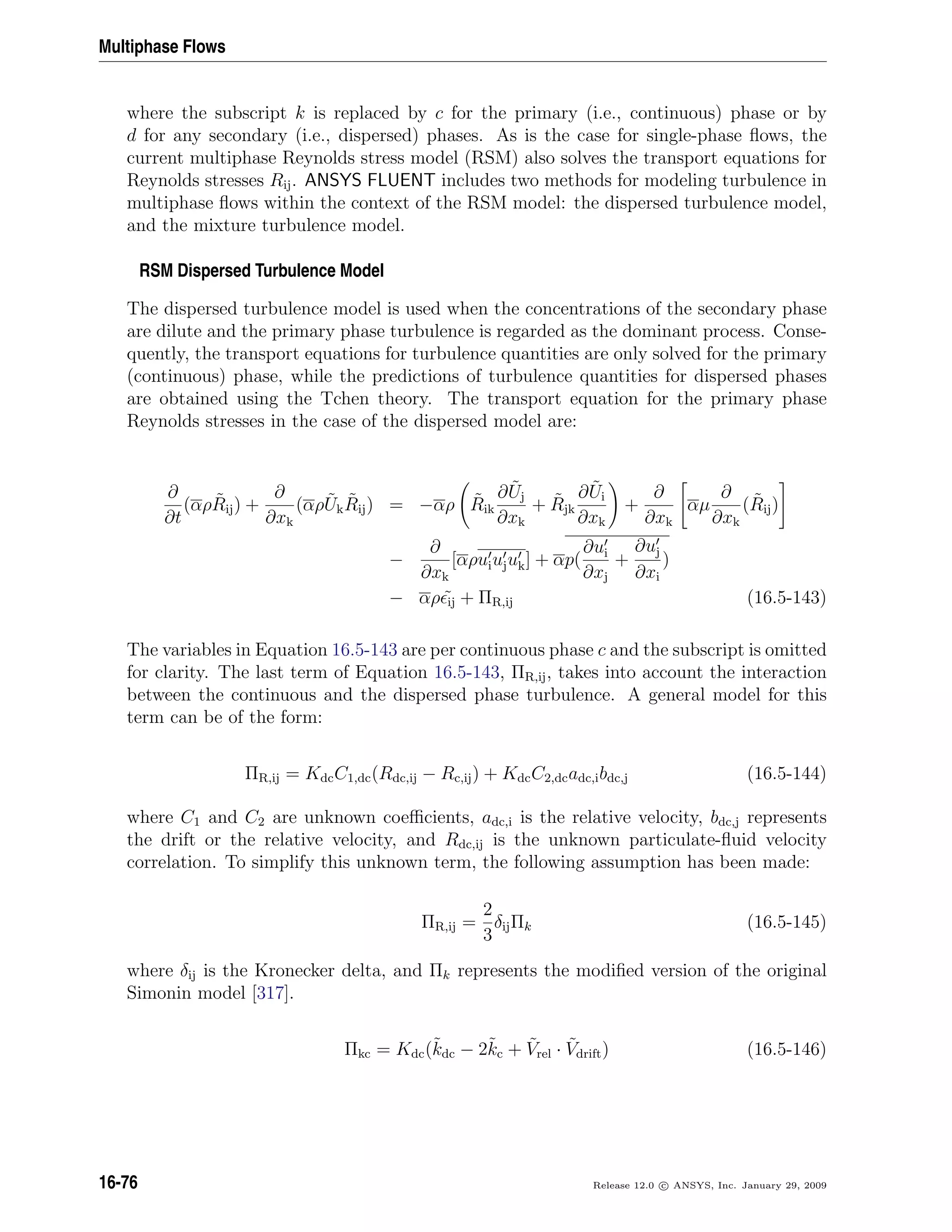 Multiphase Flows
where the subscript k is replaced by c for the primary (i.e., continuous) phase or by
d for any secondary (i.e., dispersed) phases. As is the case for single-phase ﬂows, the
current multiphase Reynolds stress model (RSM) also solves the transport equations for
Reynolds stresses Rij. ANSYS FLUENT includes two methods for modeling turbulence in
multiphase ﬂows within the context of the RSM model: the dispersed turbulence model,
and the mixture turbulence model.
RSM Dispersed Turbulence Model
The dispersed turbulence model is used when the concentrations of the secondary phase
are dilute and the primary phase turbulence is regarded as the dominant process. Conse-
quently, the transport equations for turbulence quantities are only solved for the primary
(continuous) phase, while the predictions of turbulence quantities for dispersed phases
are obtained using the Tchen theory. The transport equation for the primary phase
Reynolds stresses in the case of the dispersed model are:
∂
∂t
(αρ ˜Rij) +
∂
∂xk
(αρ ˜Uk
˜Rij) = −αρ ˜Rik
∂ ˜Uj
∂xk
+ ˜Rjk
∂ ˜Ui
∂xk
+
∂
∂xk
αµ
∂
∂xk
( ˜Rij)
−
∂
∂xk
[αρuiujuk] + αp(
∂ui
∂xj
+
∂uj
∂xi
)
− αρ ˜ij + ΠR,ij (16.5-143)
The variables in Equation 16.5-143 are per continuous phase c and the subscript is omitted
for clarity. The last term of Equation 16.5-143, ΠR,ij, takes into account the interaction
between the continuous and the dispersed phase turbulence. A general model for this
term can be of the form:
ΠR,ij = KdcC1,dc(Rdc,ij − Rc,ij) + KdcC2,dcadc,ibdc,j (16.5-144)
where C1 and C2 are unknown coeﬃcients, adc,i is the relative velocity, bdc,j represents
the drift or the relative velocity, and Rdc,ij is the unknown particulate-ﬂuid velocity
correlation. To simplify this unknown term, the following assumption has been made:
ΠR,ij =
2
3
δijΠk (16.5-145)
where δij is the Kronecker delta, and Πk represents the modiﬁed version of the original
Simonin model [317].
Πkc = Kdc(˜kdc − 2˜kc + ˜Vrel · ˜Vdrift) (16.5-146)
16-76 Release 12.0 c ANSYS, Inc. January 29, 2009
 