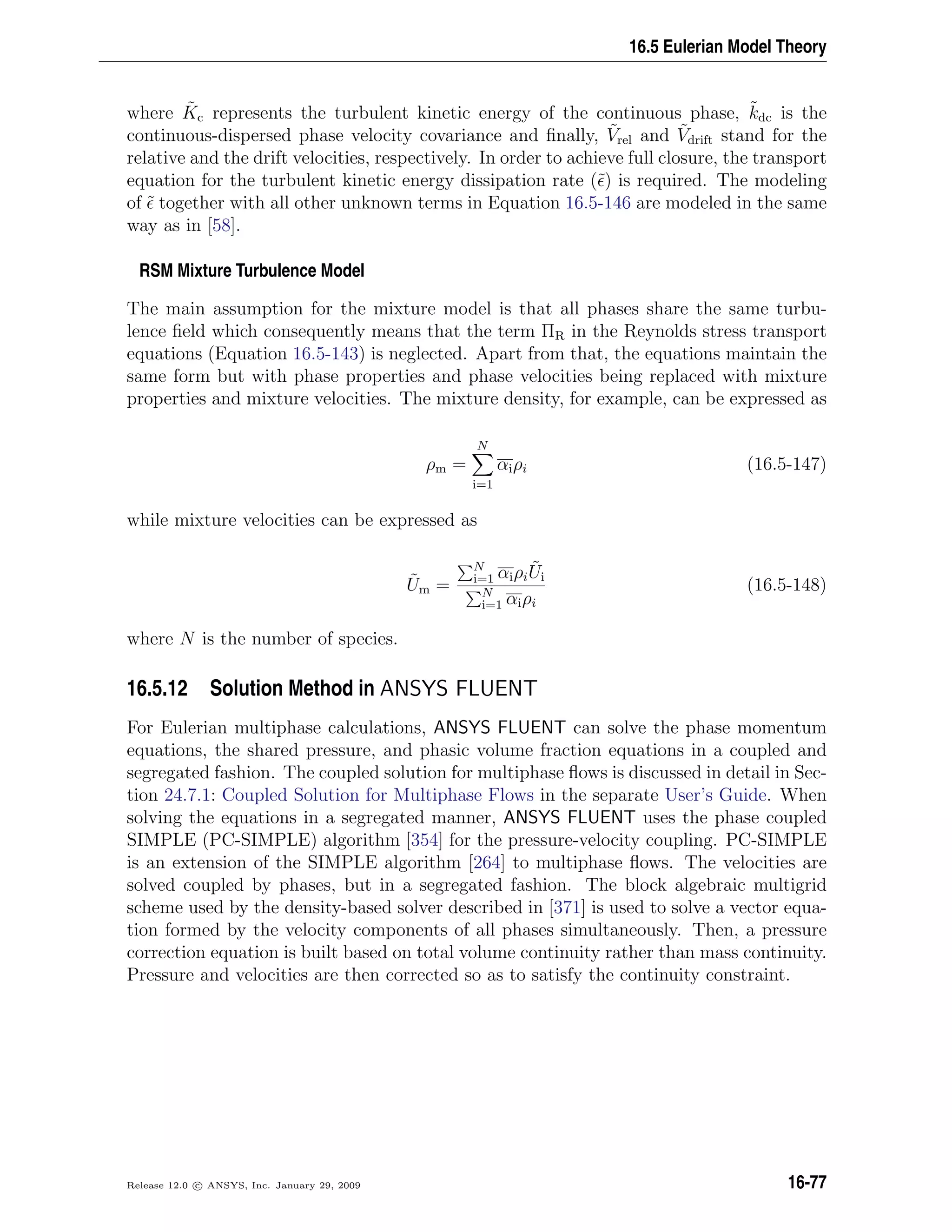 16.5 Eulerian Model Theory
where ˜Kc represents the turbulent kinetic energy of the continuous phase, ˜kdc is the
continuous-dispersed phase velocity covariance and ﬁnally, ˜Vrel and ˜Vdrift stand for the
relative and the drift velocities, respectively. In order to achieve full closure, the transport
equation for the turbulent kinetic energy dissipation rate (˜) is required. The modeling
of ˜ together with all other unknown terms in Equation 16.5-146 are modeled in the same
way as in [58].
RSM Mixture Turbulence Model
The main assumption for the mixture model is that all phases share the same turbu-
lence ﬁeld which consequently means that the term ΠR in the Reynolds stress transport
equations (Equation 16.5-143) is neglected. Apart from that, the equations maintain the
same form but with phase properties and phase velocities being replaced with mixture
properties and mixture velocities. The mixture density, for example, can be expressed as
ρm =
N
i=1
αiρi (16.5-147)
while mixture velocities can be expressed as
˜Um =
N
i=1 αiρi
˜Ui
N
i=1 αiρi
(16.5-148)
where N is the number of species.
16.5.12 Solution Method in ANSYS FLUENT
For Eulerian multiphase calculations, ANSYS FLUENT can solve the phase momentum
equations, the shared pressure, and phasic volume fraction equations in a coupled and
segregated fashion. The coupled solution for multiphase ﬂows is discussed in detail in Sec-
tion 24.7.1: Coupled Solution for Multiphase Flows in the separate User’s Guide. When
solving the equations in a segregated manner, ANSYS FLUENT uses the phase coupled
SIMPLE (PC-SIMPLE) algorithm [354] for the pressure-velocity coupling. PC-SIMPLE
is an extension of the SIMPLE algorithm [264] to multiphase ﬂows. The velocities are
solved coupled by phases, but in a segregated fashion. The block algebraic multigrid
scheme used by the density-based solver described in [371] is used to solve a vector equa-
tion formed by the velocity components of all phases simultaneously. Then, a pressure
correction equation is built based on total volume continuity rather than mass continuity.
Pressure and velocities are then corrected so as to satisfy the continuity constraint.
Release 12.0 c ANSYS, Inc. January 29, 2009 16-77
 