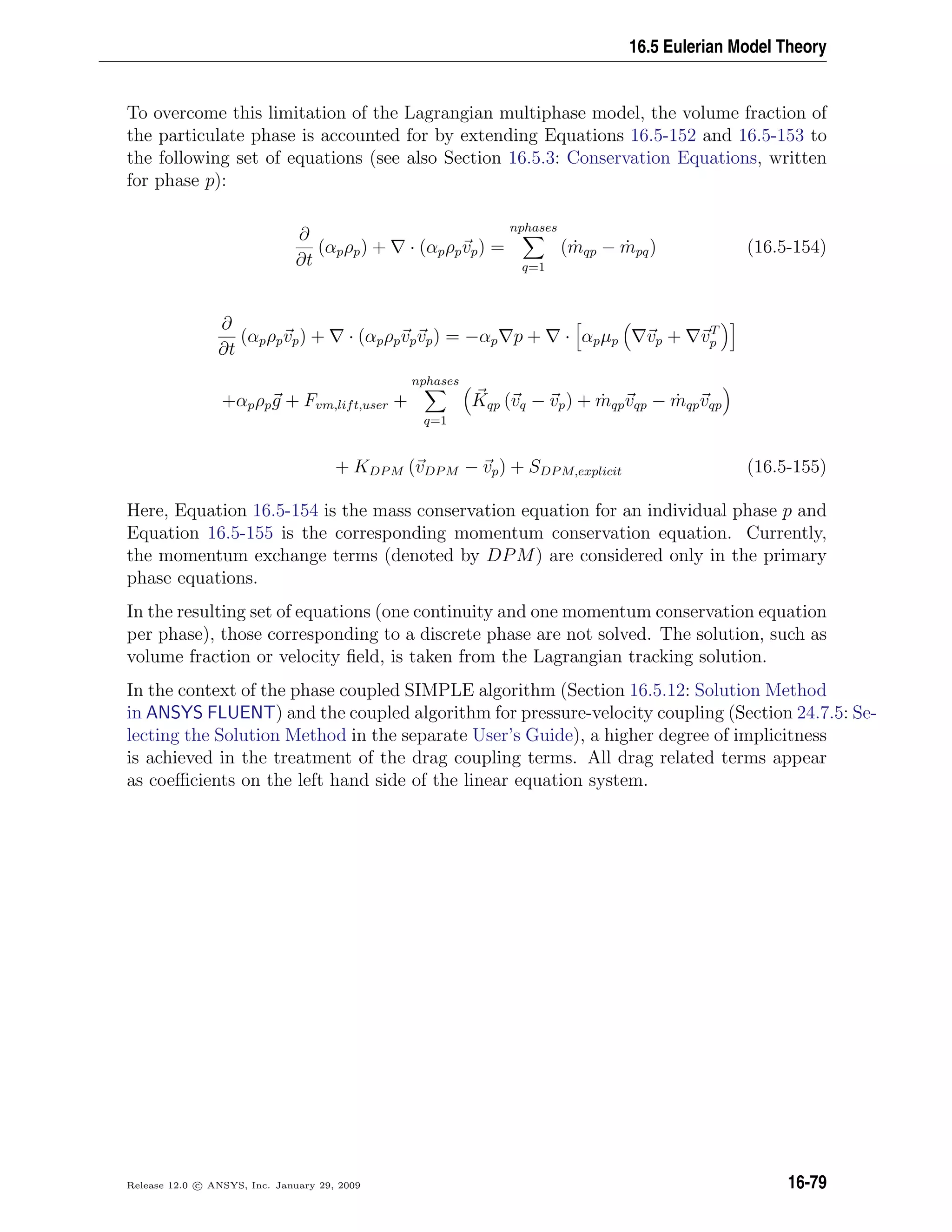16.5 Eulerian Model Theory
To overcome this limitation of the Lagrangian multiphase model, the volume fraction of
the particulate phase is accounted for by extending Equations 16.5-152 and 16.5-153 to
the following set of equations (see also Section 16.5.3: Conservation Equations, written
for phase p):
∂
∂t
(αpρp) + · (αpρpvp) =
nphases
q=1
( ˙mqp − ˙mpq) (16.5-154)
∂
∂t
(αpρpvp) + · (αpρpvpvp) = −αp p + · αpµp vp + vT
p
+αpρpg + Fvm,lift,user +
nphases
q=1
Kqp (vq − vp) + ˙mqpvqp − ˙mqpvqp
+ KDPM (vDPM − vp) + SDPM,explicit (16.5-155)
Here, Equation 16.5-154 is the mass conservation equation for an individual phase p and
Equation 16.5-155 is the corresponding momentum conservation equation. Currently,
the momentum exchange terms (denoted by DPM) are considered only in the primary
phase equations.
In the resulting set of equations (one continuity and one momentum conservation equation
per phase), those corresponding to a discrete phase are not solved. The solution, such as
volume fraction or velocity ﬁeld, is taken from the Lagrangian tracking solution.
In the context of the phase coupled SIMPLE algorithm (Section 16.5.12: Solution Method
in ANSYS FLUENT) and the coupled algorithm for pressure-velocity coupling (Section 24.7.5: Se-
lecting the Solution Method in the separate User’s Guide), a higher degree of implicitness
is achieved in the treatment of the drag coupling terms. All drag related terms appear
as coeﬃcients on the left hand side of the linear equation system.
Release 12.0 c ANSYS, Inc. January 29, 2009 16-79
 