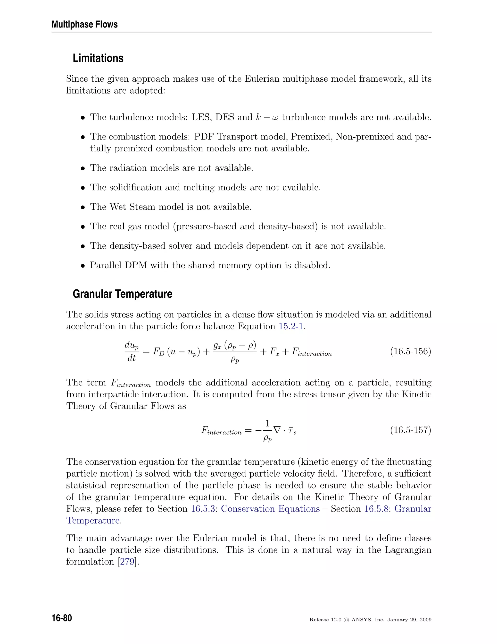 Multiphase Flows
Limitations
Since the given approach makes use of the Eulerian multiphase model framework, all its
limitations are adopted:
• The turbulence models: LES, DES and k − ω turbulence models are not available.
• The combustion models: PDF Transport model, Premixed, Non-premixed and par-
tially premixed combustion models are not available.
• The radiation models are not available.
• The solidiﬁcation and melting models are not available.
• The Wet Steam model is not available.
• The real gas model (pressure-based and density-based) is not available.
• The density-based solver and models dependent on it are not available.
• Parallel DPM with the shared memory option is disabled.
Granular Temperature
The solids stress acting on particles in a dense ﬂow situation is modeled via an additional
acceleration in the particle force balance Equation 15.2-1.
dup
dt
= FD (u − up) +
gx (ρp − ρ)
ρp
+ Fx + Finteraction (16.5-156)
The term Finteraction models the additional acceleration acting on a particle, resulting
from interparticle interaction. It is computed from the stress tensor given by the Kinetic
Theory of Granular Flows as
Finteraction = −
1
ρp
· ¯¯τs (16.5-157)
The conservation equation for the granular temperature (kinetic energy of the ﬂuctuating
particle motion) is solved with the averaged particle velocity ﬁeld. Therefore, a suﬃcient
statistical representation of the particle phase is needed to ensure the stable behavior
of the granular temperature equation. For details on the Kinetic Theory of Granular
Flows, please refer to Section 16.5.3: Conservation Equations – Section 16.5.8: Granular
Temperature.
The main advantage over the Eulerian model is that, there is no need to deﬁne classes
to handle particle size distributions. This is done in a natural way in the Lagrangian
formulation [279].
16-80 Release 12.0 c ANSYS, Inc. January 29, 2009
 