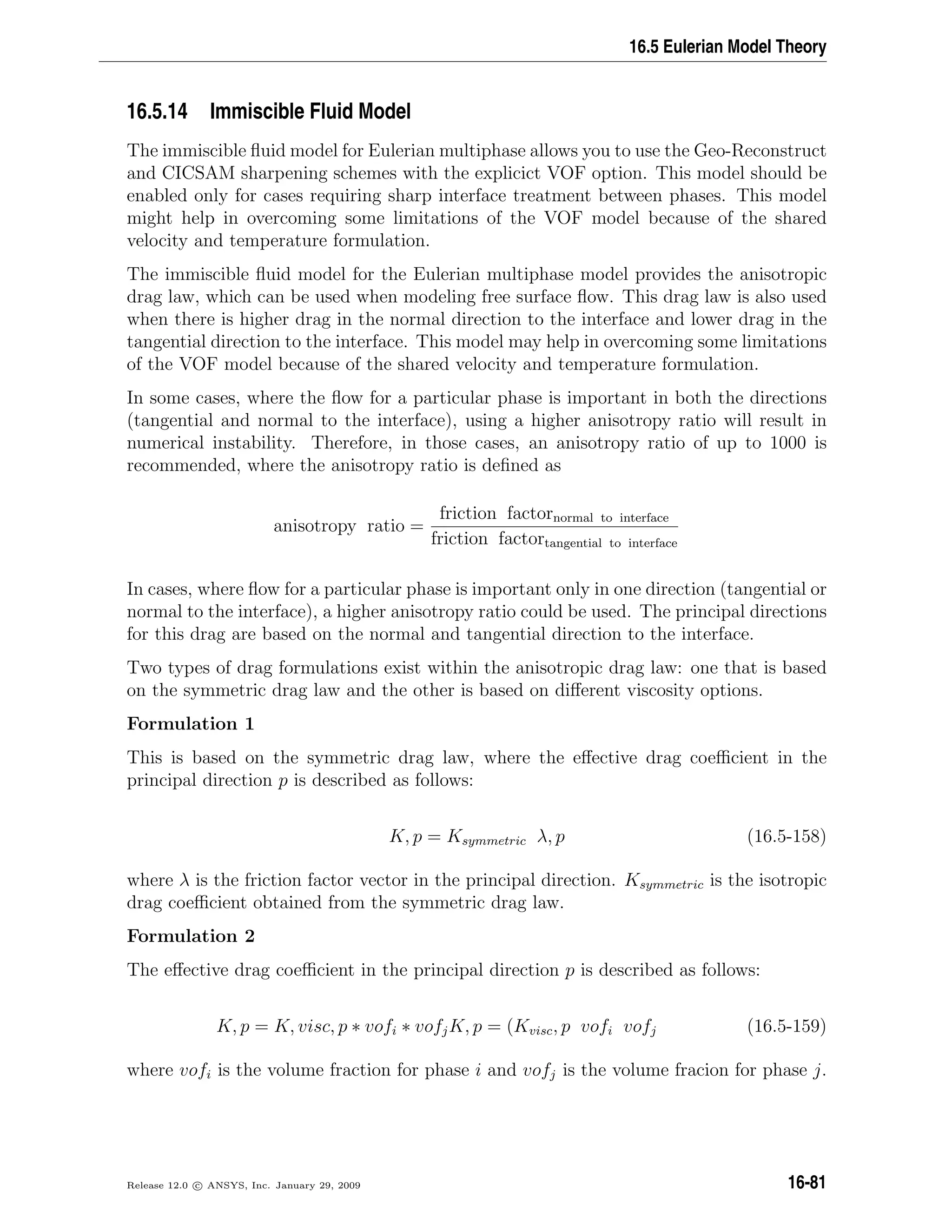 16.5 Eulerian Model Theory
16.5.14 Immiscible Fluid Model
The immiscible ﬂuid model for Eulerian multiphase allows you to use the Geo-Reconstruct
and CICSAM sharpening schemes with the explicict VOF option. This model should be
enabled only for cases requiring sharp interface treatment between phases. This model
might help in overcoming some limitations of the VOF model because of the shared
velocity and temperature formulation.
The immiscible ﬂuid model for the Eulerian multiphase model provides the anisotropic
drag law, which can be used when modeling free surface ﬂow. This drag law is also used
when there is higher drag in the normal direction to the interface and lower drag in the
tangential direction to the interface. This model may help in overcoming some limitations
of the VOF model because of the shared velocity and temperature formulation.
In some cases, where the ﬂow for a particular phase is important in both the directions
(tangential and normal to the interface), using a higher anisotropy ratio will result in
numerical instability. Therefore, in those cases, an anisotropy ratio of up to 1000 is
recommended, where the anisotropy ratio is deﬁned as
anisotropy ratio =
friction factornormal to interface
friction factortangential to interface
In cases, where ﬂow for a particular phase is important only in one direction (tangential or
normal to the interface), a higher anisotropy ratio could be used. The principal directions
for this drag are based on the normal and tangential direction to the interface.
Two types of drag formulations exist within the anisotropic drag law: one that is based
on the symmetric drag law and the other is based on diﬀerent viscosity options.
Formulation 1
This is based on the symmetric drag law, where the eﬀective drag coeﬃcient in the
principal direction p is described as follows:
K, p = Ksymmetric λ, p (16.5-158)
where λ is the friction factor vector in the principal direction. Ksymmetric is the isotropic
drag coeﬃcient obtained from the symmetric drag law.
Formulation 2
The eﬀective drag coeﬃcient in the principal direction p is described as follows:
K, p = K, visc, p ∗ vofi ∗ vofjK, p = (Kvisc, p vofi vofj (16.5-159)
where vofi is the volume fraction for phase i and vofj is the volume fracion for phase j.
Release 12.0 c ANSYS, Inc. January 29, 2009 16-81
 