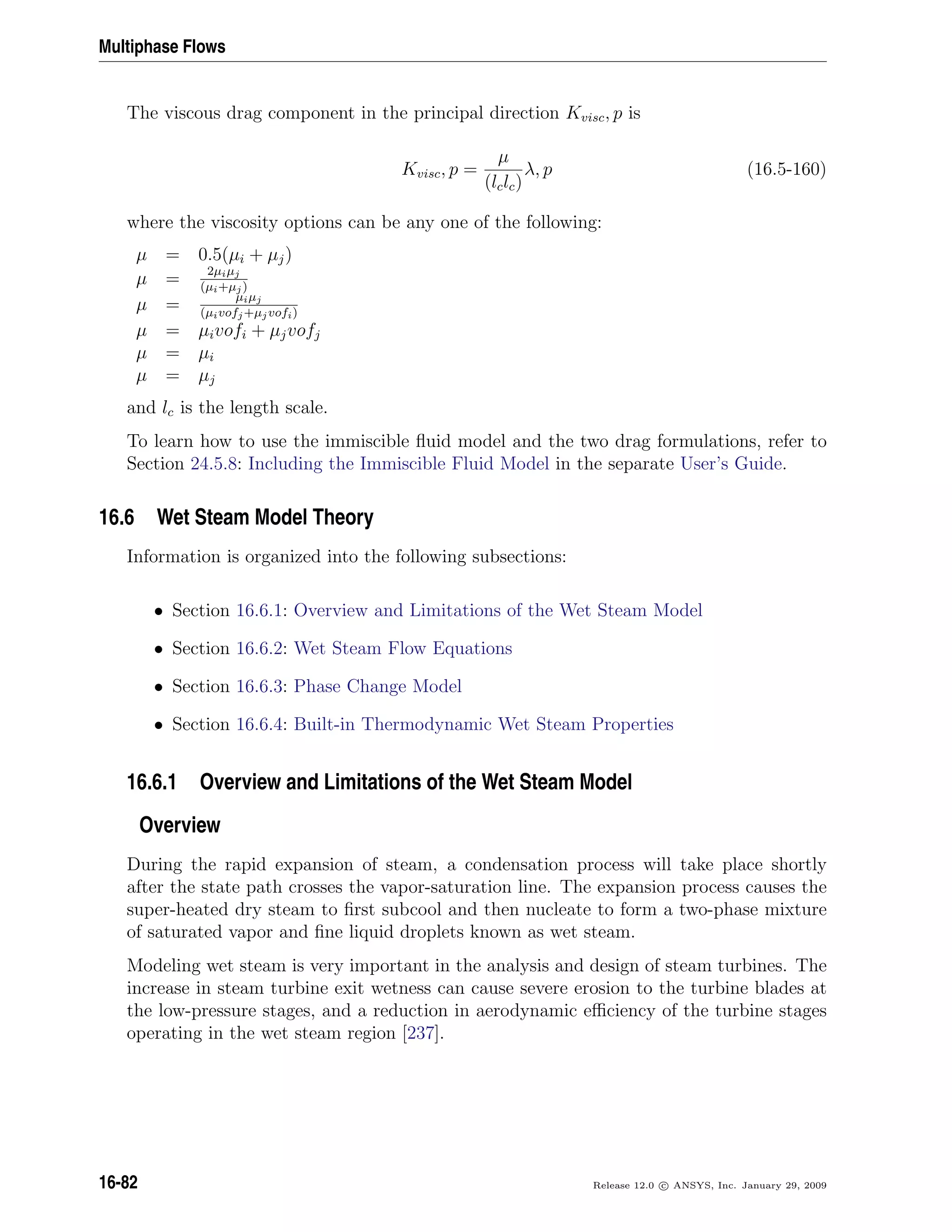 Multiphase Flows
The viscous drag component in the principal direction Kvisc, p is
Kvisc, p =
µ
(lclc)
λ, p (16.5-160)
where the viscosity options can be any one of the following:
µ = 0.5(µi + µj)
µ = 2µiµj
(µi+µj)
µ = µiµj
(µivofj+µjvofi)
µ = µivofi + µjvofj
µ = µi
µ = µj
and lc is the length scale.
To learn how to use the immiscible ﬂuid model and the two drag formulations, refer to
Section 24.5.8: Including the Immiscible Fluid Model in the separate User’s Guide.
16.6 Wet Steam Model Theory
Information is organized into the following subsections:
• Section 16.6.1: Overview and Limitations of the Wet Steam Model
• Section 16.6.2: Wet Steam Flow Equations
• Section 16.6.3: Phase Change Model
• Section 16.6.4: Built-in Thermodynamic Wet Steam Properties
16.6.1 Overview and Limitations of the Wet Steam Model
Overview
During the rapid expansion of steam, a condensation process will take place shortly
after the state path crosses the vapor-saturation line. The expansion process causes the
super-heated dry steam to ﬁrst subcool and then nucleate to form a two-phase mixture
of saturated vapor and ﬁne liquid droplets known as wet steam.
Modeling wet steam is very important in the analysis and design of steam turbines. The
increase in steam turbine exit wetness can cause severe erosion to the turbine blades at
the low-pressure stages, and a reduction in aerodynamic eﬃciency of the turbine stages
operating in the wet steam region [237].
16-82 Release 12.0 c ANSYS, Inc. January 29, 2009
 