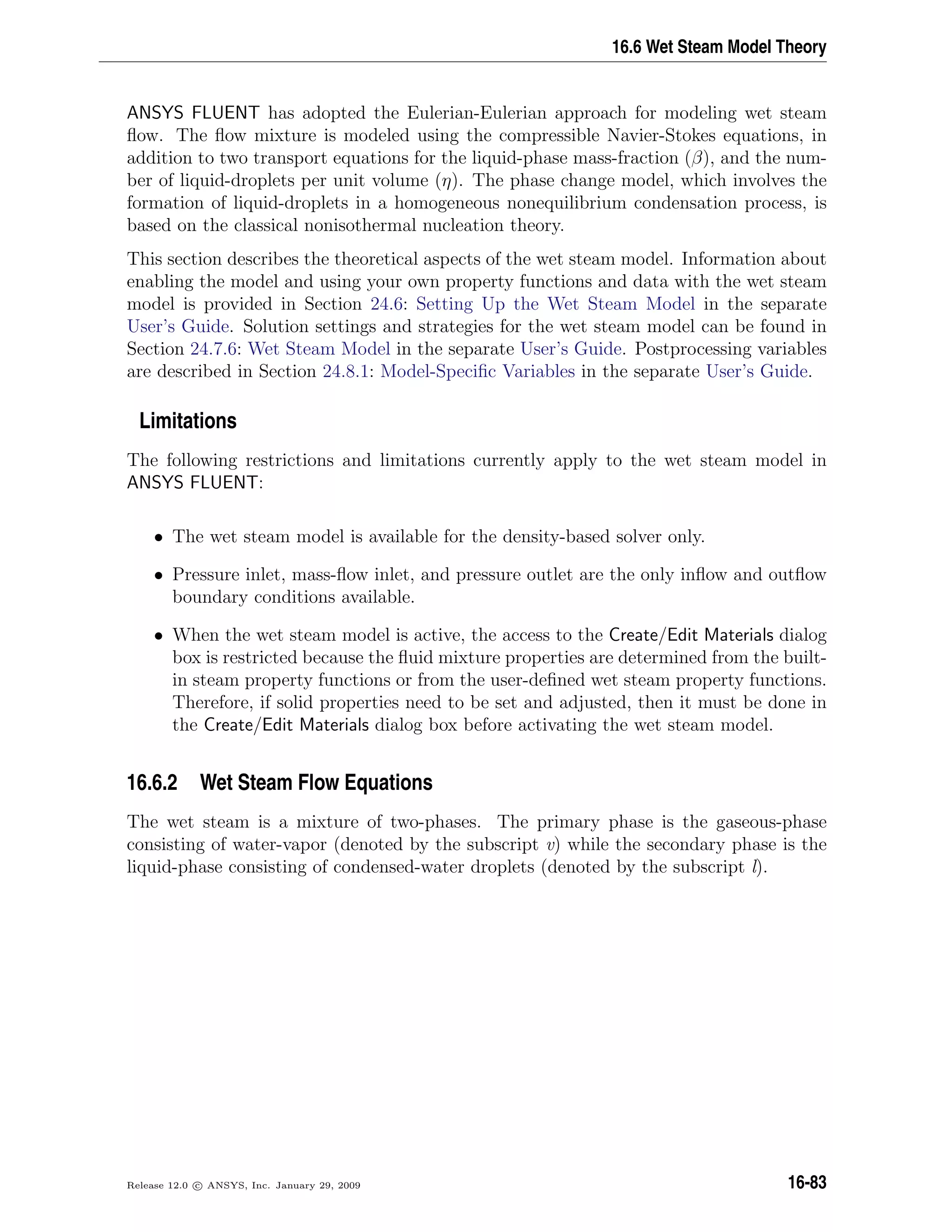 16.6 Wet Steam Model Theory
ANSYS FLUENT has adopted the Eulerian-Eulerian approach for modeling wet steam
ﬂow. The ﬂow mixture is modeled using the compressible Navier-Stokes equations, in
addition to two transport equations for the liquid-phase mass-fraction (β), and the num-
ber of liquid-droplets per unit volume (η). The phase change model, which involves the
formation of liquid-droplets in a homogeneous nonequilibrium condensation process, is
based on the classical nonisothermal nucleation theory.
This section describes the theoretical aspects of the wet steam model. Information about
enabling the model and using your own property functions and data with the wet steam
model is provided in Section 24.6: Setting Up the Wet Steam Model in the separate
User’s Guide. Solution settings and strategies for the wet steam model can be found in
Section 24.7.6: Wet Steam Model in the separate User’s Guide. Postprocessing variables
are described in Section 24.8.1: Model-Speciﬁc Variables in the separate User’s Guide.
Limitations
The following restrictions and limitations currently apply to the wet steam model in
ANSYS FLUENT:
• The wet steam model is available for the density-based solver only.
• Pressure inlet, mass-ﬂow inlet, and pressure outlet are the only inﬂow and outﬂow
boundary conditions available.
• When the wet steam model is active, the access to the Create/Edit Materials dialog
box is restricted because the ﬂuid mixture properties are determined from the built-
in steam property functions or from the user-deﬁned wet steam property functions.
Therefore, if solid properties need to be set and adjusted, then it must be done in
the Create/Edit Materials dialog box before activating the wet steam model.
16.6.2 Wet Steam Flow Equations
The wet steam is a mixture of two-phases. The primary phase is the gaseous-phase
consisting of water-vapor (denoted by the subscript v) while the secondary phase is the
liquid-phase consisting of condensed-water droplets (denoted by the subscript l).
Release 12.0 c ANSYS, Inc. January 29, 2009 16-83
 