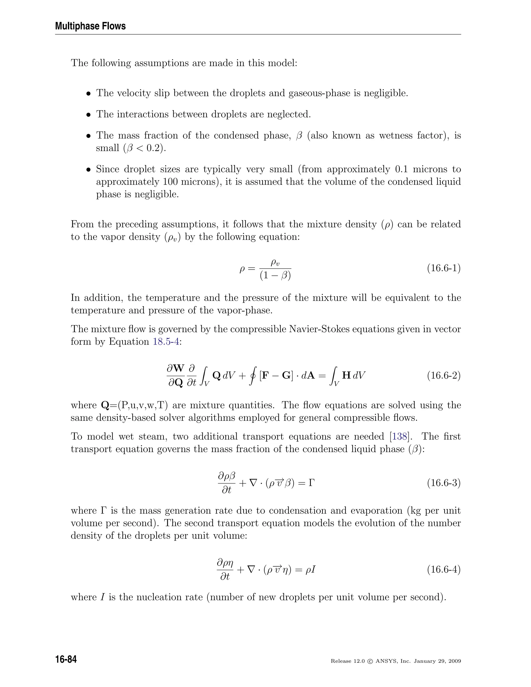 Multiphase Flows
The following assumptions are made in this model:
• The velocity slip between the droplets and gaseous-phase is negligible.
• The interactions between droplets are neglected.
• The mass fraction of the condensed phase, β (also known as wetness factor), is
small (β  0.2).
• Since droplet sizes are typically very small (from approximately 0.1 microns to
approximately 100 microns), it is assumed that the volume of the condensed liquid
phase is negligible.
From the preceding assumptions, it follows that the mixture density (ρ) can be related
to the vapor density (ρv) by the following equation:
ρ =
ρv
(1 − β)
(16.6-1)
In addition, the temperature and the pressure of the mixture will be equivalent to the
temperature and pressure of the vapor-phase.
The mixture ﬂow is governed by the compressible Navier-Stokes equations given in vector
form by Equation 18.5-4:
∂W
∂Q
∂
∂t V
Q dV + [F − G] · dA =
V
H dV (16.6-2)
where Q=(P,u,v,w,T) are mixture quantities. The ﬂow equations are solved using the
same density-based solver algorithms employed for general compressible ﬂows.
To model wet steam, two additional transport equations are needed [138]. The ﬁrst
transport equation governs the mass fraction of the condensed liquid phase (β):
∂ρβ
∂t
+ · (ρ−→v β) = Γ (16.6-3)
where Γ is the mass generation rate due to condensation and evaporation (kg per unit
volume per second). The second transport equation models the evolution of the number
density of the droplets per unit volume:
∂ρη
∂t
+ · (ρ−→v η) = ρI (16.6-4)
where I is the nucleation rate (number of new droplets per unit volume per second).
16-84 Release 12.0 c ANSYS, Inc. January 29, 2009
 