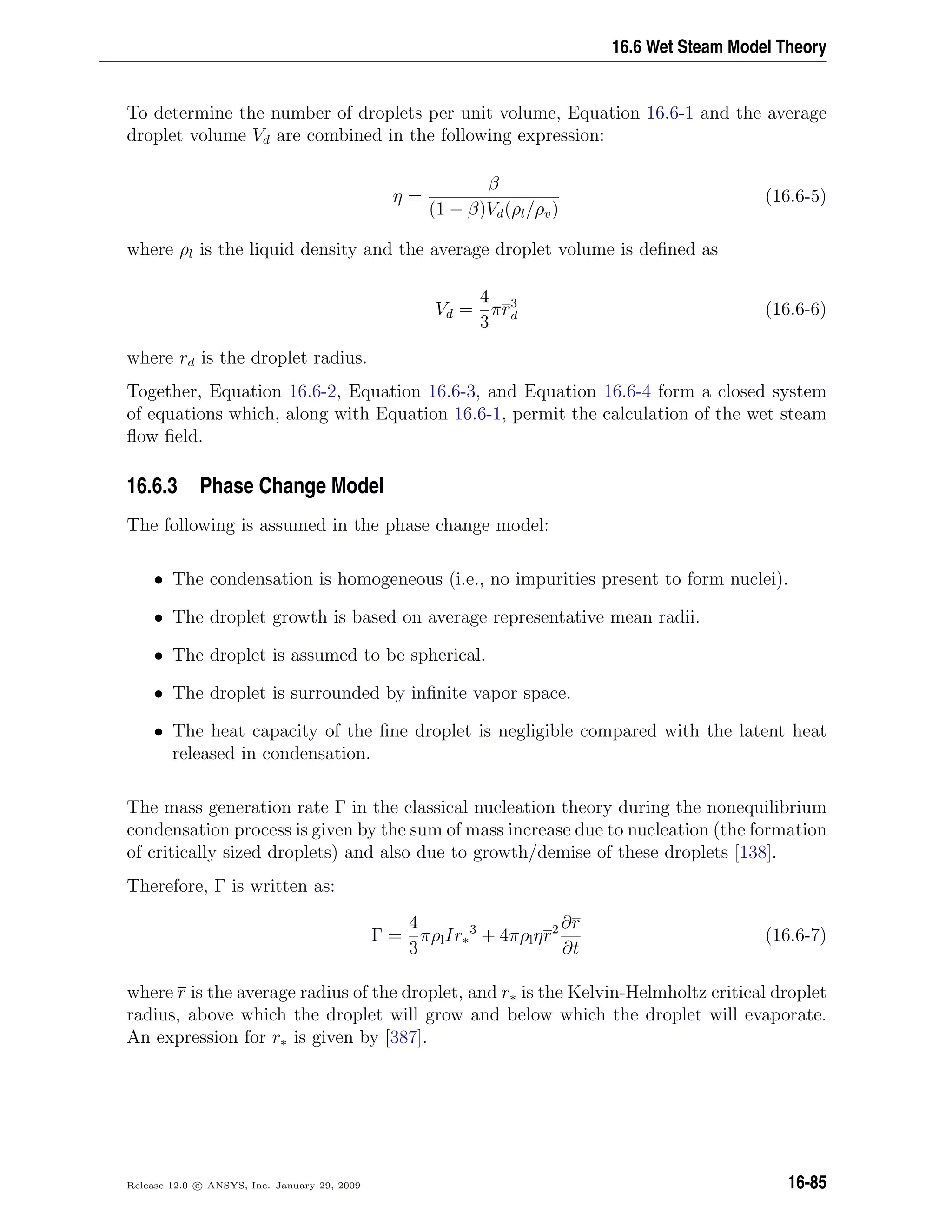 16.6 Wet Steam Model Theory
To determine the number of droplets per unit volume, Equation 16.6-1 and the average
droplet volume Vd are combined in the following expression:
η =
β
(1 − β)Vd(ρl/ρv)
(16.6-5)
where ρl is the liquid density and the average droplet volume is deﬁned as
Vd =
4
3
πr3
d (16.6-6)
where rd is the droplet radius.
Together, Equation 16.6-2, Equation 16.6-3, and Equation 16.6-4 form a closed system
of equations which, along with Equation 16.6-1, permit the calculation of the wet steam
ﬂow ﬁeld.
16.6.3 Phase Change Model
The following is assumed in the phase change model:
• The condensation is homogeneous (i.e., no impurities present to form nuclei).
• The droplet growth is based on average representative mean radii.
• The droplet is assumed to be spherical.
• The droplet is surrounded by inﬁnite vapor space.
• The heat capacity of the ﬁne droplet is negligible compared with the latent heat
released in condensation.
The mass generation rate Γ in the classical nucleation theory during the nonequilibrium
condensation process is given by the sum of mass increase due to nucleation (the formation
of critically sized droplets) and also due to growth/demise of these droplets [138].
Therefore, Γ is written as:
Γ =
4
3
πρlIr∗
3
+ 4πρlηr2 ∂r
∂t
(16.6-7)
where r is the average radius of the droplet, and r∗ is the Kelvin-Helmholtz critical droplet
radius, above which the droplet will grow and below which the droplet will evaporate.
An expression for r∗ is given by [387].
Release 12.0 c ANSYS, Inc. January 29, 2009 16-85
 