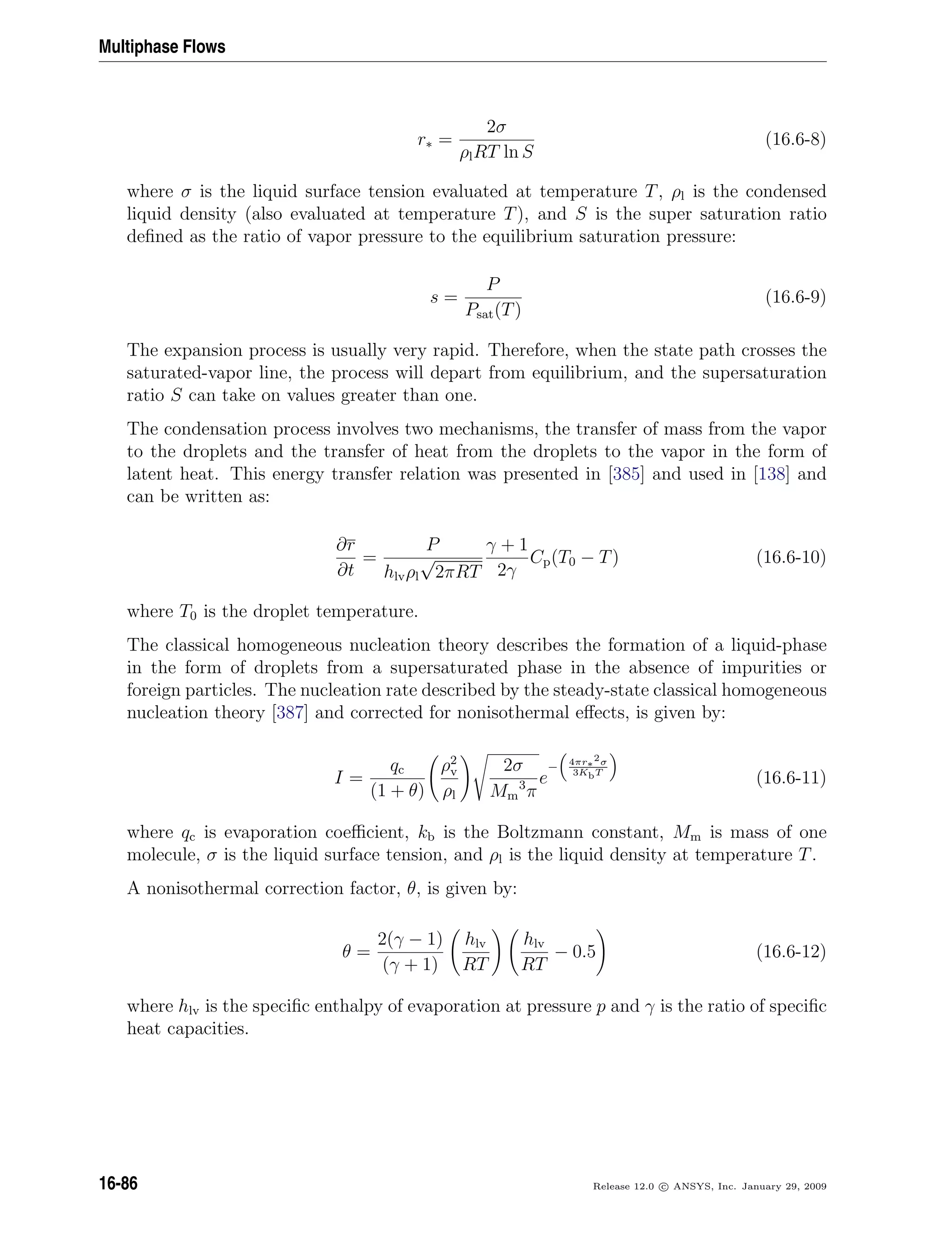 Multiphase Flows
r∗ =
2σ
ρlRT ln S
(16.6-8)
where σ is the liquid surface tension evaluated at temperature T, ρl is the condensed
liquid density (also evaluated at temperature T), and S is the super saturation ratio
deﬁned as the ratio of vapor pressure to the equilibrium saturation pressure:
s =
P
Psat(T)
(16.6-9)
The expansion process is usually very rapid. Therefore, when the state path crosses the
saturated-vapor line, the process will depart from equilibrium, and the supersaturation
ratio S can take on values greater than one.
The condensation process involves two mechanisms, the transfer of mass from the vapor
to the droplets and the transfer of heat from the droplets to the vapor in the form of
latent heat. This energy transfer relation was presented in [385] and used in [138] and
can be written as:
∂r
∂t
=
P
hlvρl
√
2πRT
γ + 1
2γ
Cp(T0 − T) (16.6-10)
where T0 is the droplet temperature.
The classical homogeneous nucleation theory describes the formation of a liquid-phase
in the form of droplets from a supersaturated phase in the absence of impurities or
foreign particles. The nucleation rate described by the steady-state classical homogeneous
nucleation theory [387] and corrected for nonisothermal eﬀects, is given by:
I =
qc
(1 + θ)
ρ2
v
ρl
2σ
Mm
3
π
e
− 4πr∗
2σ
3KbT
(16.6-11)
where qc is evaporation coeﬃcient, kb is the Boltzmann constant, Mm is mass of one
molecule, σ is the liquid surface tension, and ρl is the liquid density at temperature T.
A nonisothermal correction factor, θ, is given by:
θ =
2(γ − 1)
(γ + 1)
hlv
RT
hlv
RT
− 0.5 (16.6-12)
where hlv is the speciﬁc enthalpy of evaporation at pressure p and γ is the ratio of speciﬁc
heat capacities.
16-86 Release 12.0 c ANSYS, Inc. January 29, 2009
 