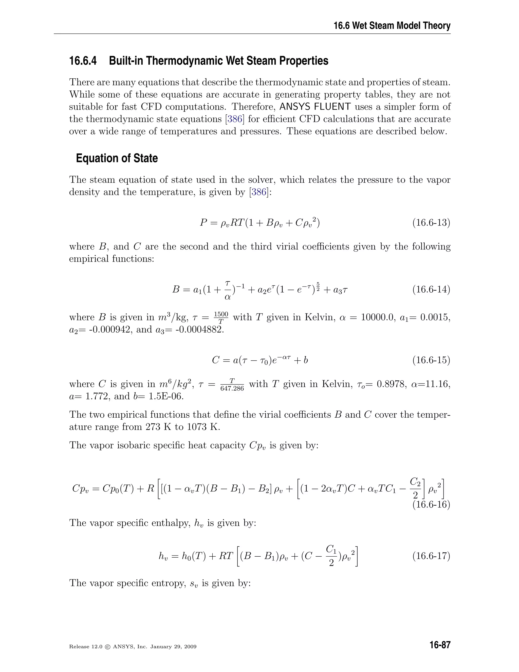 16.6 Wet Steam Model Theory
16.6.4 Built-in Thermodynamic Wet Steam Properties
There are many equations that describe the thermodynamic state and properties of steam.
While some of these equations are accurate in generating property tables, they are not
suitable for fast CFD computations. Therefore, ANSYS FLUENT uses a simpler form of
the thermodynamic state equations [386] for eﬃcient CFD calculations that are accurate
over a wide range of temperatures and pressures. These equations are described below.
Equation of State
The steam equation of state used in the solver, which relates the pressure to the vapor
density and the temperature, is given by [386]:
P = ρvRT(1 + Bρv + Cρv
2
) (16.6-13)
where B, and C are the second and the third virial coeﬃcients given by the following
empirical functions:
B = a1(1 +
τ
α
)−1
+ a2eτ
(1 − e−τ
)
5
2 + a3τ (16.6-14)
where B is given in m3
/kg, τ = 1500
T
with T given in Kelvin, α = 10000.0, a1= 0.0015,
a2= -0.000942, and a3= -0.0004882.
C = a(τ − τ0)e−ατ
+ b (16.6-15)
where C is given in m6
/kg2
, τ = T
647.286
with T given in Kelvin, τo= 0.8978, α=11.16,
a= 1.772, and b= 1.5E-06.
The two empirical functions that deﬁne the virial coeﬃcients B and C cover the temper-
ature range from 273 K to 1073 K.
The vapor isobaric speciﬁc heat capacity Cpv is given by:
Cpv = Cp0(T) + R [(1 − αvT)(B − B1) − B2] ρv + (1 − 2αvT)C + αvTC1 −
C2
2
ρv
2
(16.6-16)
The vapor speciﬁc enthalpy, hv is given by:
hv = h0(T) + RT (B − B1)ρv + (C −
C1
2
)ρv
2
(16.6-17)
The vapor speciﬁc entropy, sv is given by:
Release 12.0 c ANSYS, Inc. January 29, 2009 16-87
 