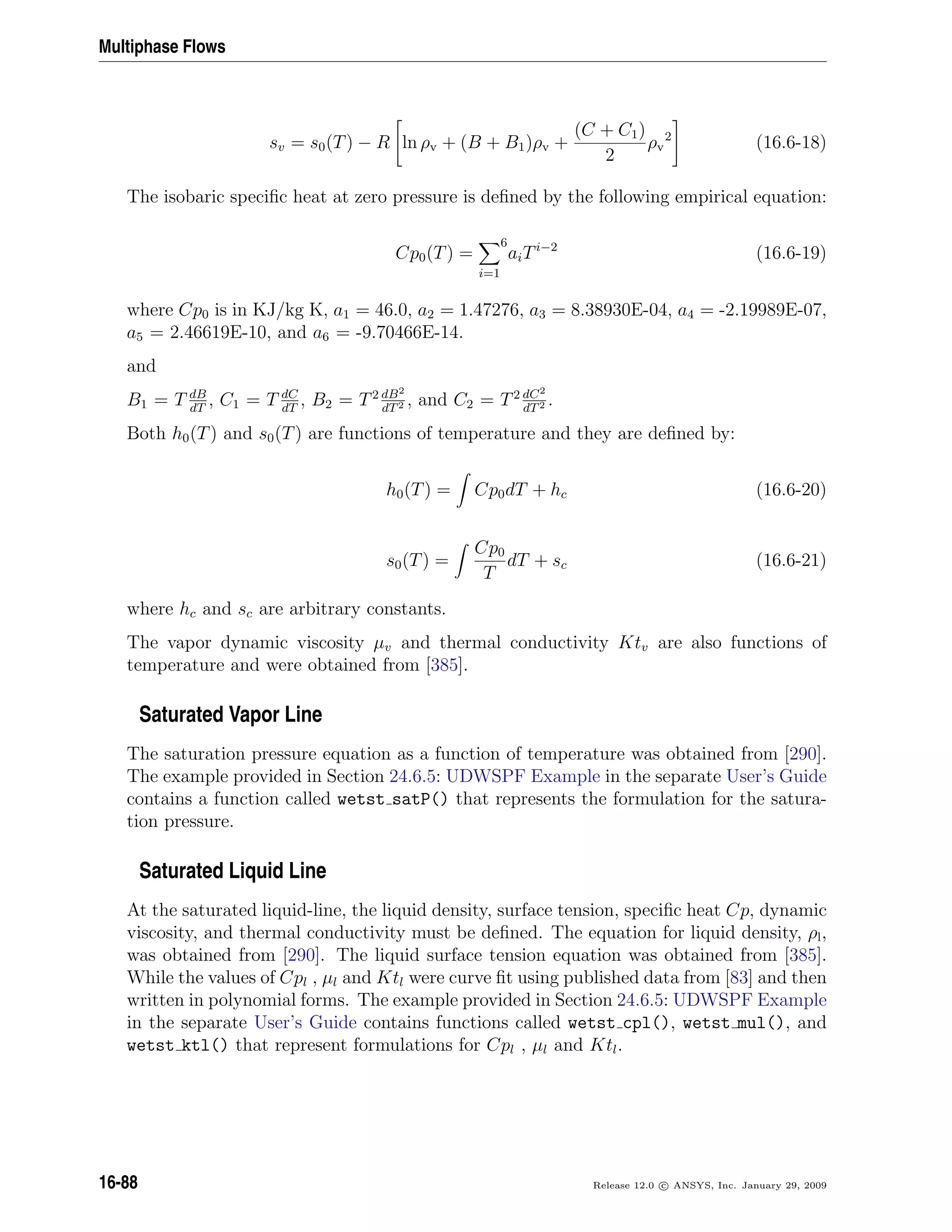 Multiphase Flows
sv = s0(T) − R ln ρv + (B + B1)ρv +
(C + C1)
2
ρv
2
(16.6-18)
The isobaric speciﬁc heat at zero pressure is deﬁned by the following empirical equation:
Cp0(T) =
i=1
6
aiTi−2
(16.6-19)
where Cp0 is in KJ/kg K, a1 = 46.0, a2 = 1.47276, a3 = 8.38930E-04, a4 = -2.19989E-07,
a5 = 2.46619E-10, and a6 = -9.70466E-14.
and
B1 = T dB
dT
, C1 = T dC
dT
, B2 = T2 dB2
dT2 , and C2 = T2 dC2
dT2 .
Both h0(T) and s0(T) are functions of temperature and they are deﬁned by:
h0(T) = Cp0dT + hc (16.6-20)
s0(T) =
Cp0
T
dT + sc (16.6-21)
where hc and sc are arbitrary constants.
The vapor dynamic viscosity µv and thermal conductivity Ktv are also functions of
temperature and were obtained from [385].
Saturated Vapor Line
The saturation pressure equation as a function of temperature was obtained from [290].
The example provided in Section 24.6.5: UDWSPF Example in the separate User’s Guide
contains a function called wetst satP() that represents the formulation for the satura-
tion pressure.
Saturated Liquid Line
At the saturated liquid-line, the liquid density, surface tension, speciﬁc heat Cp, dynamic
viscosity, and thermal conductivity must be deﬁned. The equation for liquid density, ρl,
was obtained from [290]. The liquid surface tension equation was obtained from [385].
While the values of Cpl , µl and Ktl were curve ﬁt using published data from [83] and then
written in polynomial forms. The example provided in Section 24.6.5: UDWSPF Example
in the separate User’s Guide contains functions called wetst cpl(), wetst mul(), and
wetst ktl() that represent formulations for Cpl , µl and Ktl.
16-88 Release 12.0 c ANSYS, Inc. January 29, 2009
 